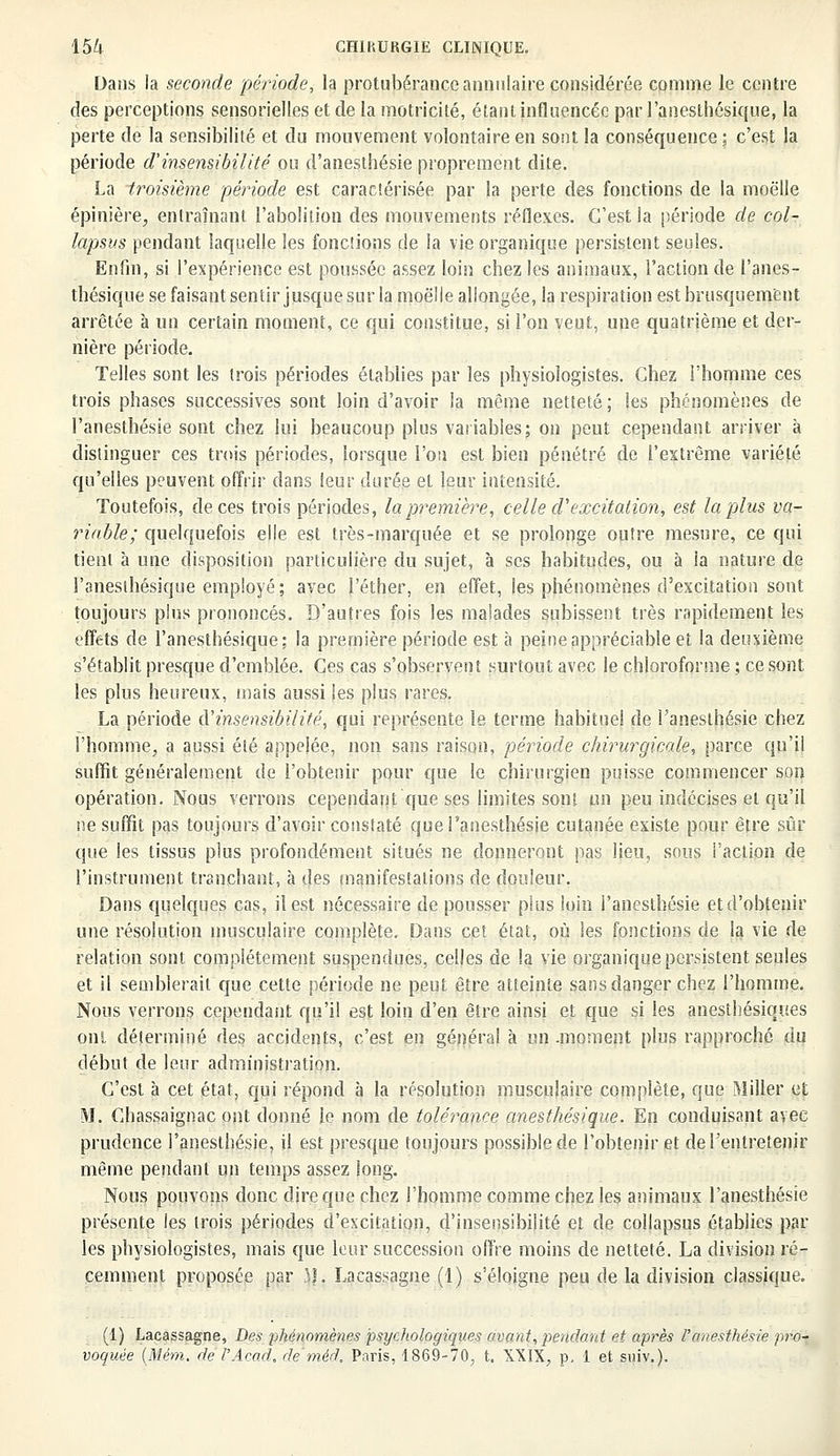 Dans la seconde période, la protubérance annulaire considérée comme le centre des perceptions sensorielles et de la motricité, étant influencée par l'anesthésique, la perte de la sensibilité et du mouvement volontaire en sont la conséquence ; c'est la période d'insensibilité ou d'anesthésie proprement dite. La troisième période est caractérisée par la perte des fonctions de la moelle épinière, entraînant l'abolition des mouvements réflexes. C'est la période de col- lapsus pendant laquelle les fonctions de la vie organique persistent seules. Enfin, si l'expérience est poussée assez loin chez les animaux, l'action de l'anes- thésique se faisant sentir jusque sur la moelle allongée, la respiration est brusquement arrêtée à un certain moment, ce qui constitue, si l'on veut, une quatrième et der- nière période. Telles sont les (rois périodes établies par les physiologistes. Chez i'homme ces trois phases successives sont loin d'avoir la même netteté ; les phénomènes de l'anesthésie sont chez lui beaucoup plus variables; on peut cependant arriver à distinguer ces trois périodes, lorsque l'on est bien pénétré de l'extrême variété qu'elles peuvent offrir dans leur durée et leur intensité. Toutefois, de ces trois périodes, la première, celle d'excitation, est la plus va- riable; quelquefois elle est très-marquée et se prolonge outre mesure, ce qui tient à une disposition particulière du sujet, à ses habitudes, ou à la nature de l'anesthésique employé; avec l'éther, en effet, les phénomènes d'excitation sont toujours plus prononcés. D'autres fois les malades subissent très rapidement les effets de l'anesthésique; la première période est à peine appréciable et la deuxième s'établit presque d'emblée. Ces cas s'observent surtout avec le chloroforme ; ce sont les plus heureux, mais aussi les plus rares. La période &'insensibilité, qui représente le terme habituel de l'anesthésie chez l'homme, a aussi été appelée, non sans raison, période chirurgicale, parce qu'il suffit généralement de l'obtenir pour que le chirurgien puisse commencer son opération. Nous verrons cependant que ses limites sont un peu indécises et qu'il ne suffit pas toujours d'avoir constaté que l'anesthésie cutanée existe pour être sûr que les tissus plus profondément situés ne donneront pas lieu, sous faction de l'instrument tranchant, à des manifestations de douleur. Dans quelques cas, il est nécessaire de pousser plus loin l'anesthésie et d'obtenir une résolution musculaire complète. Dans cet état, où les fonctions de la vie de relation sont complètement suspendues, celles de la vie organique persistent seules et il semblerait que cette période ne peut être atteinte sans danger chez l'homme. Nous verrons cependant qu'il est loin d'en être ainsi et que si les anesthésiques ont déterminé des accidents, c'est en général à un .moment plus rapproché du début de leur administration. C'est à cet état, qui répond à la résolution musculaire complète, que Miller et M. Chassaignac ont donné le nom de tolérance anesthésique. En conduisant avec prudence l'anesthésie, il est presque toujours possible de l'obtenir et de l'entretenir même pendant un temps assez long. Nous pouvons donc dire que chez l'homme comme chez les animaux l'anesthésie présente les trois périodes d'excitation, d'insensibilité et de collapsus établies par les physiologistes, mais que leur succession offre moins de netteté. La division ré- cemment proposée par },}. Lacassagne (1) s'éloigne peu de la division classique. (1) Lacassagne, Des phénomènes psychologiques avant, pendant et après l'anesthésie pro- voquée (Mém. de l'Àcad, de'méd. Paris, 1869-70, t. XXIX, p, 1 et suiv.).