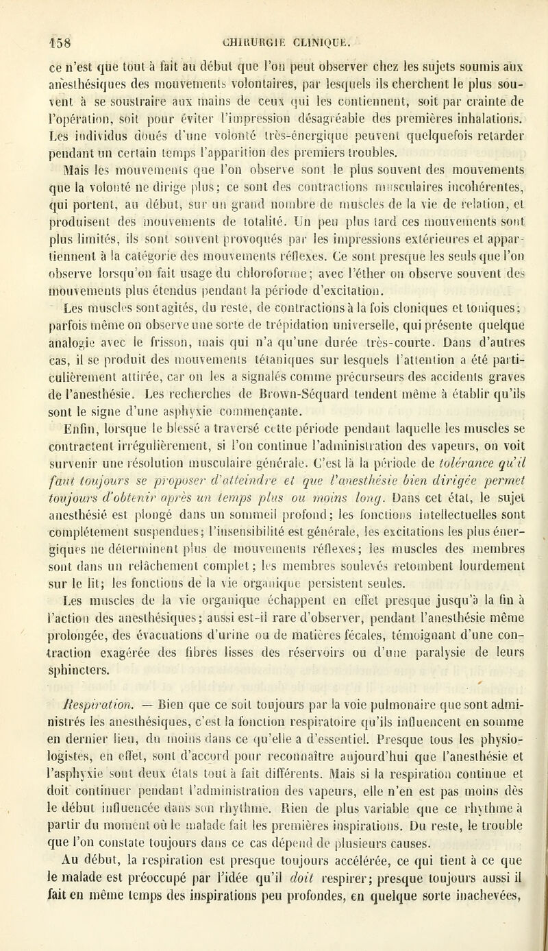 ce n'est que tout à fait au début que l'on peut observer chez les sujets soumis aux aneslhésiques des mouvements volontaires, par lesquels ils cherchent le plus sou- vent à se soustraire aux mains de ceux qui les contiennent, soit par crainte de l'opération, soit pour éviter l'impression désagréable des premières inhalations. Les individus doués d'une volonté très-énergique peuvent quelquefois retarder pendant un certain temps l'apparition des premiers troubles. Mais les mouvements que l'on observe sont le plus souvent des mouvements que la volonté ne dirige plus; ce sont des contractions musculaires incohérentes, qui portent, au début, sur un grand nombre de muscles de la vie de relation, et produisent des mouvements de totalité. Un peu plus tard ces mouvements sont plus limités, ils sont souvent provoqués par les impressions extérieures et appar- tiennent à la catégorie des mouvements réflexes. Ce sont presque les seuls que l'on observe lorsqu'on fait usage du chloroforme; avec l'éther on observe souvent des mouvements plus étendus pendant la période d'excitation. Les muscles sont agités, du reste, de contractions à la fois cloniques et toniques; parfois môme on observe une sorte de trépidation universelle, qui présente quelque analogie avec le frisson, mais qui n'a qu'une durée très-courte. Dans d'autres cas, il se produit des mouvements tétaniques sur lesquels l'attention a été parti- culièrement attirée, car on les a signalés comme précurseurs des accidents graves de l'anesthésie. Les recherches de Brown-Séquard tendent même à établir qu'ils sont le signe d'une asphyxie commençante. Enfin, lorsque le blessé a traversé cette période pendant laquelle les muscles se contractent irrégulièrement, si l'on continue l'administration des vapeurs, on voit survenir une résolution musculaire générale. C'est là la période de tolérance qu'il faut toujours se proposer d'atteindre et que l'anesthésie bien dirigée permet toujours d'obtenir après un temps plus oit moins long. Dans cet étal, le sujet anesthésié est plongé dans un sommeil profond; les fonctions intellectuelles sont complètement suspendues; l'insensibilité est générale, les excitations les plus éner- giques ne déterminent plus de mouvements réflexes; les muscles des membres sont dans un relâchement complet; les membres soulevés retombent lourdement sur le lit; les fonctions de la vie organique persistent seules. Les muscles de la vie organique échappent en effet presque jusqu'à la fin à l'action des anesthésiques ; aussi est-il rare d'observer, pendant l'anesthésie même prolongée, des évacuations d'urine ou de matières fécales, témoignant d'une con- traction exagérée des fibres lisses des réservoirs ou d'une paralysie de leurs sphincters. Respiration. — Bien que ce soit toujours par la voie pulmonaire que sont admi- nistrés les aneslhésiques, c'est la fonction respiratoire qu'ils influencent en somme en dernier lieu, du moins dans ce qu'elle a d'essentiel. Presque tous les physio- logistes, en effet, sont d'accord pour reconnaître aujourd'hui que l'anesthésie et l'asphyxie sont deux états tout à fait différents. Mais si la respiration continue et doit continuer pendant l'administralion des vapeurs, elle n'en est pas moins dès le début influencée dans son rhylhme. Rien de plus variable que ce rhythme à partir du moment où le malade fait les premières inspirations. Du reste, le trouble que l'on constate toujours dans ce cas dépend de plusieurs causes. Au début, la respiration est presque toujours accélérée, ce qui tient à ce que le malade est préoccupé par l'idée qu'il doit respirer; presque toujours aussi il fait en même temps des inspirations peu profondes, en quelque sorte inachevées,