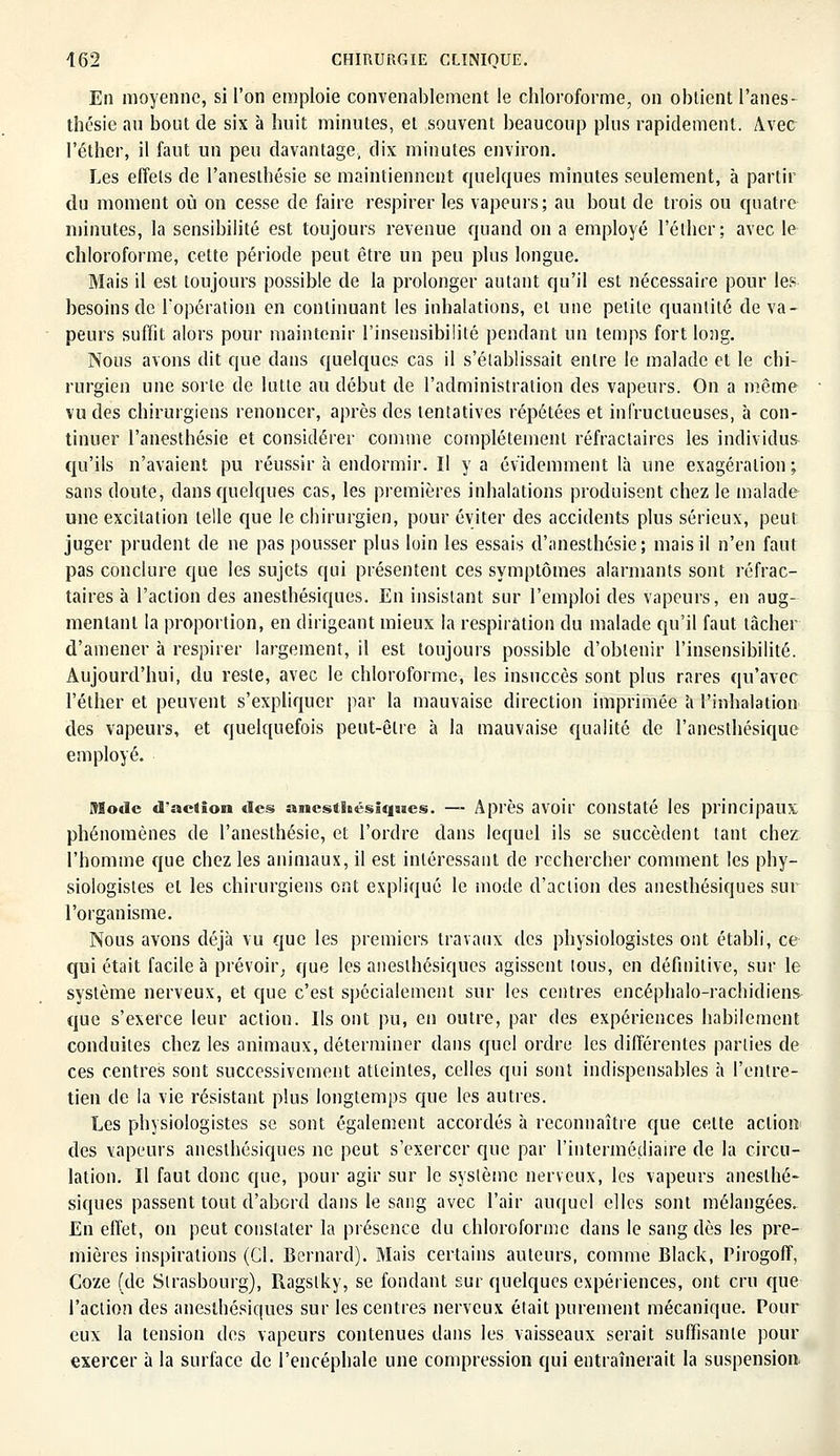 En moyenne, si l'on emploie convenablement le chloroforme, on obtient l'anes- thésie au bout de six à huit minutes, et souvent beaucoup plus rapidement. Avec l'éther, il faut un peu davantage, dix minutes environ. Les effets de Panesthésie se maintiennent quelques minutes seulement, à partir du moment où on cesse de faire respirer les vapeurs; au bout de trois ou quatre minutes, la sensibilité est toujours revenue quand on a employé l'éther; avec le chloroforme, cette période peut être un peu plus longue. Mais il est toujours possible de la prolonger autant qu'il est nécessaire pour les besoins de l'opération en continuant les inhalations, et une petite quantité de va- peurs suffit alors pour maintenir l'insensibilité pendant un temps fort long. Nous avons dit que dans quelques cas il s'établissait entre le malade et le chi- rurgien une sorte de lutte au début de l'administration des vapeurs. On a même vu des chirurgiens renoncer, après des tentatives répétées et infructueuses, à con- tinuer l'anesthésie et considérer comme complètement réfraclaires les individus qu'ils n'avaient pu réussir à endormir. Il y a évidemment là une exagération; sans doute, dans quelques cas, les premières inhalations produisent chez le malade une excitation telle que le chirurgien, pour éviter des accidents plus sérieux, peut juger prudent de ne pas pousser plus loin les essais d'anesthésie; mais il n'en faut pas conclure que les sujets qui présentent ces symptômes alarmants sont réfrac- taires à l'action des anesthésiques. En insistant sur l'emploi des vapeurs, en aug- mentant la proportion, en dirigeant mieux la respiration du malade qu'il faut tâcher d'amener à respirer largement, il est toujours possible d'obtenir l'insensibilité. Aujourd'hui, du reste, avec le chloroforme, les insuccès sont plus rares qu'avec l'éther et peuvent s'expliquer par la mauvaise direction imprimée a l'inhalation des vapeurs, et quelquefois peut-être à la mauvaise qualité de l'anesthésique employé. Mode d'action des anesthésiques. — Après avoir constaté les principaux phénomènes de l'anesthésie, et l'ordre dans lequel ils se succèdent tant chez l'homme que chez les animaux, il est intéressant de rechercher comment les phy- siologistes et les chirurgiens ont expliqué le mode d'action des anesthésiques sur l'organisme. Nous avons déjà vu que les premiers travaux des physiologistes ont établi, ce qui était facile à prévoir, que les anesthésiques agissent tous, en définitive, sur le système nerveux, et que c'est spécialement sur les centres encéphalo-rachidiens que s'exerce leur action. Ils ont pu, en outre, par des expériences habilement conduites chez les animaux, déterminer dans quel ordre les différentes parties de ces centres sont successivement atteintes, celles qui sont indispensables à l'entre- tien de la vie résistant plus longtemps que les autres. Les physiologistes se sont également accordés à reconnaître que cette action des vapeurs anesthésiques ne peut s'exercer que par l'intermédiaire de la circu- lation. Il faut donc que, pour agir sur le système nerveux, les vapeurs anesthé- siques passent tout d'abord dans le sang avec l'air auquel elles sont mélangées. En effet, on peut constater la présence du chloroforme dans le sang dès les pre- mières inspirations (Gl. Bernard). Mais certains auteurs, comme Black, Pirogoff, Coze (de Strasbourg), Ragstky, se fondant sur quelques expériences, ont cru que l'action des anesthésiques sur les centres nerveux était purement mécanique. Pour eux la tension des vapeurs contenues dans les vaisseaux serait suffisante pour exercer à la surface de l'encéphale une compression qui entraînerait la suspension