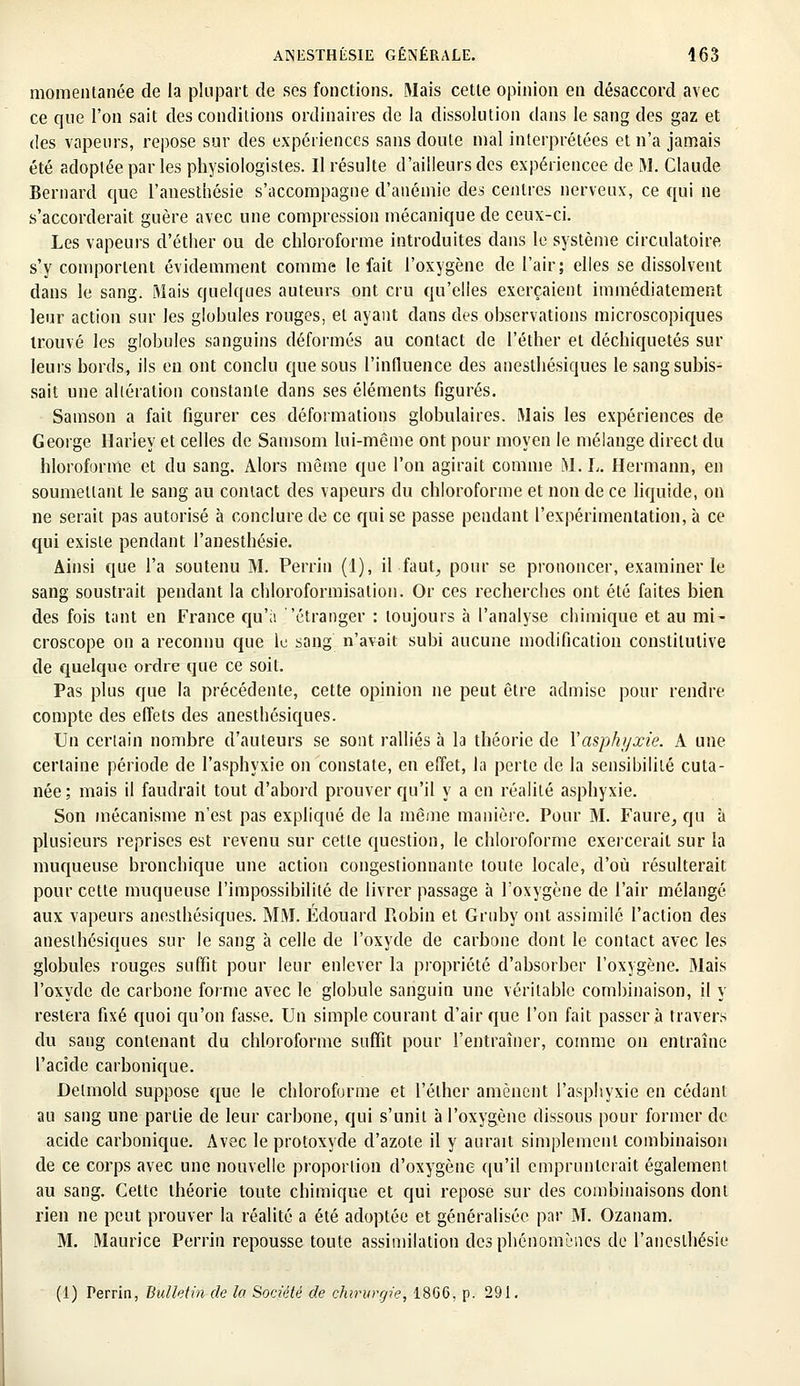 momentanée de la plupart de ses fonctions. Mais cette opinion en désaccord avec ce que l'on sait des conditions ordinaires de la dissolution dans le sang des gaz et des vapeurs, repose sur des expériences sans doute mal interprétées et n'a jamais été adoptée par les physiologistes. Il résulte d'ailleurs des expériencee de M. Claude Bernard que l'anesthésie s'accompagne d'anémie des centres nerveux, ce qui ne s'accorderait guère avec une compression mécanique de ceux-ci. Les vapeurs d'éther ou de chloroforme introduites dans le système circulatoire s'y comportent évidemment comme le fait l'oxygène de l'air; elles se dissolvent dans le sang. Mais quelques auteurs ont cru qu'elles exerçaient immédiatement leur action sur les globules rouges, et ayant dans des observations microscopiques trouvé les globules sanguins déformés au contact de l'éther et déchiquetés sur leurs bords, ils en ont conclu que sous l'influence des anesthésiques le sang subis- sait une altération constante dans ses éléments figurés. Samson a fait figurer ces déformations globulaires. Mais les expériences de George Harley et celles de Samsom lui-même ont pour moyen le mélange direct du hloroforme et du sang. Alors même que l'on agirait comme M. h. Hermann, en soumettant le sang au contact des vapeurs du chloroforme et non de ce liquide, on ne serait pas autorisé à conclure de ce qui se passe pendant l'expérimentation, à ce qui existe pendant l'anesthésie. Ainsi que l'a soutenu M. Perrin (1), il faut, pour se prononcer, examiner le sang soustrait pendant la chloroformisation. Or ces recherches ont été faites bien des fois tant en France qu'à 'étranger : toujours à l'analyse chimique et au mi- croscope on a reconnu que le sang n'avait subi aucune modification constitutive de quelque ordre que ce soit. Pas plus que la précédente, cette opinion ne peut être admise pour rendre compte des effets des anesthésiques. Un certain nombre d'auteurs se sont ralliés à la théorie de l'asphyxie. A une certaine période de l'asphyxie on constate, en effet, la perte de la sensibilité cuta- née; mais il faudrait tout d'abord prouver qu'il y a en réalité asphyxie. Son mécanisme n'est pas expliqué de la même manière. Pour M. Faure, qu à plusieurs reprises est revenu sur cette question, le chloroforme exercerait sur la muqueuse bronchique une action congestionnante toute locale, d'où résulterait pour cette muqueuse l'impossibilité de livrer passage à l'oxygène de l'air mélangé aux vapeurs anesthésiques. MM. Edouard Robin et Gruby ont assimilé l'action des anesthésiques sur le sang à celle de l'oxyde de carbone dont le contact avec les globules rouges suffit pour leur enlever la propriété d'absorber l'oxygène. Mais l'oxyde de carbone forme avec le globule sanguin une véritable combinaison, il y restera fixé quoi qu'on fasse. Un simple courant d'air que l'on fait passera travers du sang contenant du chloroforme suffit pour l'entraîner, comme on entraîne l'acide carbonique. Delmold suppose que le chloroforme et l'éther amènent l'asphyxie en cédant au sang une partie de leur carbone, qui s'unit à l'oxygène dissous pour former de acide carbonique. Avec le protoxyde d'azote il y aurait simplement combinaison de ce corps avec une nouvelle proportion d'oxygène qu'il emprunterait également au sang. Cette théorie toute chimique et qui reposé sur des combinaisons dont rien ne peut prouver la réalité a été adoptée et généralisée par M. Ozanam. M. Maurice Perrin repousse toute assimilation des phénomènes de l'anesthésie