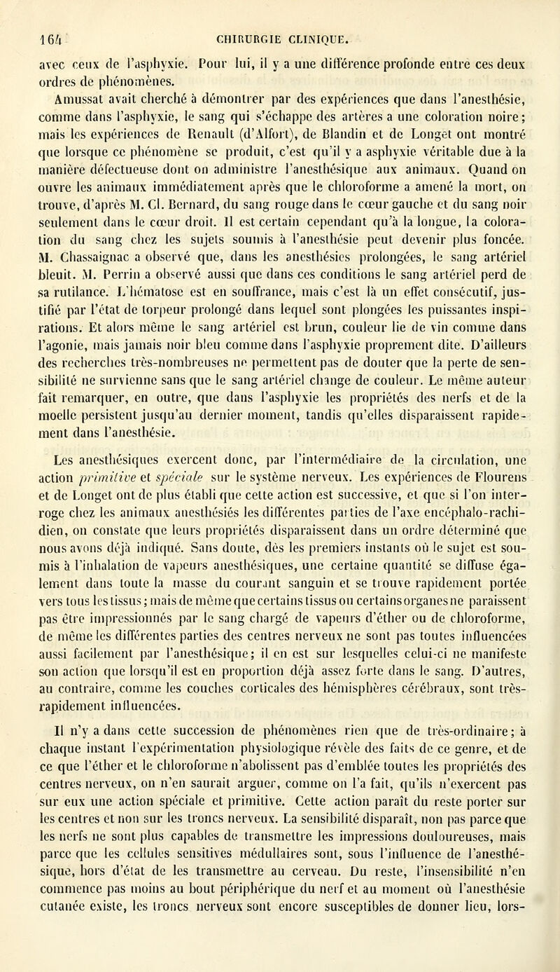 avec ceux de l'asphyxie. Pour lui, il y a une différence profonde entre ces deux ordres de phénomènes. Amussat avait cherché à démontrer par des expériences que dans l'anesthésie, comme dans l'asphyxie, le sang qui s'échappe des artères a une coloration noire ; mais les expériences de Renault (d'Alfort), de Blandin et de Longet ont montré que lorsque ce phénomène se produit, c'est qu'il y a asphyxie véritable due à la manière défectueuse dont on administre l'anesthésique aux animaux. Quand on ouvre les animaux immédiatement après que le chloroforme a amené la mort, on trouve, d'après M. Cl. Bernard, du sang rouge dans le cœur gauche et du sang noir seulement dans le cœur droit. Il est certain cependant qu'à la longue, la colora- tion du sang chez les sujets soumis à l'anesthésie peut devenir plus foncée. M. Chassaignac a observé que, dans les anesthésies prolongées, le sang artériel bleuit. M. Perrin a observé aussi que dans ces conditions le sang artériel perd de sa rutilance. L'hématose est en souffrance, mais c'est là un effet consécutif, jus- tifié par l'état de torpeur prolongé dans lequel sont plongées les puissantes inspi- rations. Et alors même le sang artériel est brun, couleur lie de vin comme dans l'agonie, mais jamais noir bleu comme dans l'asphyxie proprement dite. D'ailleurs des recherches très-nombreuses ne permettent pas de douter que la perte de sen- sibilité ne survienne sans que le sang artériel change de couleur. Le même auteur fait remarquer, en outre, que dans l'asphyxie les propriétés des nerfs et de la moelle persistent jusqu'au dernier moment, tandis qu'elles disparaissent rapide- ment dans l'anesthésie. Les anesthésiques exercent donc, par l'intermédiaire de la circulation, une action primitive et spéciale sur le système nerveux. Les expériences de Flourens et de Longet ont de plus établi que celte action est successive, et que si l'on inter- roge chez les animaux anesthésies les différentes pailies de l'axe encéphalo-rachi- dien, on constate que leurs propriétés disparaissent dans un ordre déterminé que nous avons déjà indiqué. Sans doute, dés les premiers instants où le sujet est sou- mis à l'inhalation de vapeurs anesthésiques, une certaine quantité se diffuse éga- lement dans toute la masse du courant sanguin et se trouve rapidement portée vers tous les tissus; mais de même que certains tissus ou certainsorganesne paraissent pas être impressionnés par le sang chargé de vapeurs d'éther ou de chloroforme, de même les différentes parties des centres nerveux ne sont pas toutes influencées aussi facilement par l'anesthésique; il en est sur lesquelles celui-ci ne manifeste son action que lorsqu'il est en proportion déjà assez forte dans le sang. D'autres, au contraire, comme les couches corticales des hémisphères cérébraux, sont très- rapidement influencées. Il n'y a dans cette succession de phénomènes rien que de très-ordinaire; à chaque instant l'expérimentation physiologique révèle des faits de ce genre, et de ce que l'éther et le chloroforme n'abolissent pas d'emblée toutes les propriétés des centres nerveux, on n'en saurait arguer, comme on l'a fait, qu'ils n'exercent pas sur eux une action spéciale et primitive. Cette action paraît du reste porter sur les centres et non sur les troncs nerveux. La sensibilité disparaît, non pas parce que les nerfs ne sont plus capables de transmettre les impressions douloureuses, mais parce que les cellules sensitives médullaires sont, sous l'influence de l'anesthé- sique, hors d'état de les transmettre au cerveau. Du reste, l'insensibilité n'en commence pas moins au bout périphérique du nerf et au moment où l'anesthésie cutanée existe, les troncs nerveux sont encore susceptibles de donner lieu, lors-