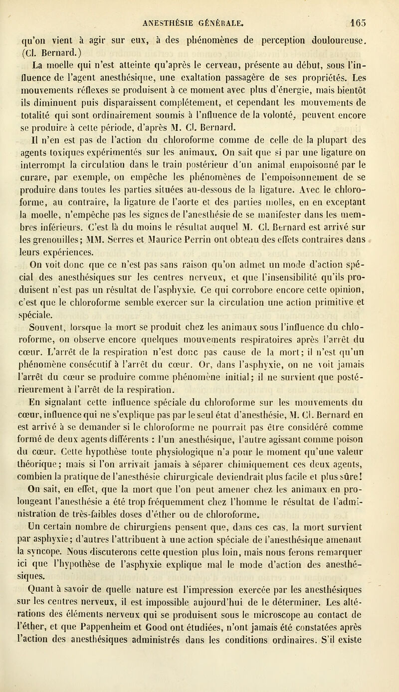 qu'on vient à agir sur eux, à des phénomènes de perception douloureuse. (Cl. Bernard.) La moelle qui n'est atteinte qu'après le cerveau, présente au début, sous l'in- fluence de l'agent anesthésique, une exaltation passagère de ses propriétés. Les mouvements réflexes se produisent à ce moment avec plus d'énergie, mais bientôt ils diminuent puis disparaissent complètement, et cependant les mouvements de totalité qui sont ordinairement soumis à l'nfluence de la volonté, peuvent encore se produire à cette période, d'après M. Cl. Bernard. Il n'en est pas de l'action du chloroforme comme de celle de la plupart des agents toxiques expérimentés sur les animaux. On sait que si par une ligature on interrompt la circulation dans le train postérieur d'un animal empoisonné par le curare, par exemple, on empêche les phénomènes de l'empoisonnement de se produire dans toutes les parties situées au-dessous de la ligature. Avec le chloro- forme, au contraire, la ligature de l'aorte et des parties molles, en en exceptant la moelle, n'empêche pas les signes de l'anesthésie de se manifester dans les mem- bres inférieurs. C'est là du moins le résultat auquel M. Cl. Bernard est arrivé sur les grenouilles; MM. Serres et Maurice Perrin ont obtenu des effets contraires dans leurs expériences. On voit donc que ce n'est pas sans raison qu'on admet un mode d'action spé- cial des anesthésiques sur les centres nerveux, et que l'insensibilité qu'ils pro- duisent n'est pas un résultat de l'asphyxie. Ce qui corrobore encore cette opinion, c'est que le chloroforme semble exercer sur la circulation une action primitive et spéciale. Souvent, lorsque la mort se produit chez les animaux sous l'influence du chlo- roforme, on observe encore quelques mouvements respiratoires après l'arrêt du cœur. L'arrêt de la respiration n'est donc pas cause de la mort; il n'est qu'un phénomène consécutif à l'arrêt du cœur. Or, dans l'asphyxie, on ne voit jamais l'arrêt du cœur se produire comme phénomène initial; il ne survient que posté- rieurement à l'arrêt de la respiration. En signalant cette influence spéciale du chloroforme sur les mouvements du cœur, influence qui ne s'explique pas par le seul état d'anesthésie, M. Cl. Bernard en est arrivé à se demander si le chloroforme ne pourrait pas être considéré comme formé de deux agents différents : l'un anesthésique, l'autre agissant comme poison du cœur. Cette hypothèse toute physiologique n'a pour le moment qu'une valeur théorique; mais si l'on arrivait jamais à séparer chimiquement ces deux agents, combien la pratique de l'anesthésie chirurgicale deviendrait plus facile et plus sûre! On sait, en effet, que la mort que l'on peut amener chez les animaux en pro- longeant l'anesthésie a été trop fréquemment chez l'homme le résultat de l'admi- nistration de très-faibles doses d'éther ou de chloroforme. Un certain nombre de chirurgiens pensent que, dans ces cas, la mort survient par asphyxie; d'autres l'attribuent à une action spéciale de l'anesthésique amenant la syncope. Nous discuterons celte question plus loin, mais nous ferons remarquer ici que l'hypothèse de l'asphyxie explique mal le mode d'action des anesthé- siques. Quant à savoir de quelle nature est l'impression exercée par les anesthésiques sur les centres nerveux, il est impossible aujourd'hui de le déterminer. Les alté- rations des éléments nerveux qui se produisent sous le microscope au contact de l'éther, et que Pappenheim et Good ont étudiées, n'ont jamais été constatées après l'action des anesthésiques administrés dans les conditions ordinaires. S'il existe