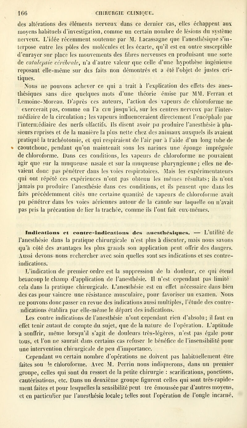des altérations des éléments nerveux dans ce dernier cas, elles échappent aux moyens habituels d'investigation, comme un certain nombre de lésions du système nerveux. L'idée récemment soutenue par M. Lacassaghe que l'anesthésique s'in- terpose entre les pôles des molécules et les écarte, qu'il est en outre susceptible d'enrayer sur place les mouvements des fibres nerveuses en produisant une sorte de catalepsie cérébrale, n'a d'autre valeur que celle d'une hypothèse ingénieuse reposant elle-même sur des faits non démontrés et a été l'objet de justes cri- tiques. Nous ne pouvons achever ce qui a trait à l'explication des effets des anes- thésiques sans dire quelques mots d'une théorie émise par MM. Ferran et Lemoine-Moreau. D'après ces auteurs, l'action des vapeurs de chloroforme ne exercerait pas, comme on l'a cru jusqu'ici, sur les centres nerveux par l'inter- médiaire de la circulation; les vapeurs influenceraient directement l'encéphale par l'intermédiaire des nerfs olfactifs. Ils disent avoir pu produire l'anesthésie à plu- sieurs reprises et de la manière la plus nette chez des animaux auxquels ils avaient pratiqué la trachéotomie, et qui respiraient de l'air pur à l'aide d'un long tube de caoutchouc, pendant qu'on maintenait sous les narines une éponge imprégnée de chloroforme. Dans ces conditions, les vapeurs de chloroforme ne pouvaient agir que sur la muqueuse nasale et sur la muqueuse pharyngienne ; elles ne de- vaient donc pas pénétrer dans les voies respiratoires. Mais les expérimentateurs qui ont répété ces expériences n'ont pas obtenu les mômes résultats; ils n'ont jamais pu produire l'anesthésie dans ces conditions, et ils pensent que dans les faits précédemment cités une certaine quantité de vapeurs de chloroforme avait pu pénétrer dans les voies aériennes autour de la canule sur laquelle on n'avait pas pris la précaution de lier la trachée, comme ils l'ont fait eux-mêmes. Indications et contre-indications des anesthésiques. — L'utilité de l'anesthésie dans la pratique chirurgicale n'est plus à discuter, mais nous savons qu'à côté des avantages les plus grands son application peut offrir des dangers. Aussi devons nous rechercher avec soin quelles sont ses indications et ses contre- indications. L'indication de premier ordre est la suppression de la douleur, ce qui étend beaucoup le champ d'application de l'anesthésie. Il n'est cependant pas limité cela dans la pratique chirurgicale. L'anesthésie est en effet nécessaire dans bien des cas pour vaincre une résistance musculaire, pour favoriser un examen. Nous ne pouvons donc passer en revue des indications aussi multiples, l'étude des contre- ndications établira par elle-même le départ des indications. Les contre indications de l'anesthésie n'ont cependant rien d'absolu; il faut en effet tenir autant de compte du sujet, que de la nature de l'opération. L'aptitude à souffrir, même lorsqu'il s'agit de douleurs très-légères, n'est pas égale pour tous, et l'on ne saurait dans certains cas refuser le bénéfice de l'insensibilité pour une intervention chirurgicale de peu d'importance. Cependant un certain nombre d'opérations ne doivent pas habituellement être faites sou !e chloroforme. Avec M. Perrin nous indiquerons, dans un premier groupe, celles qui sont du ressort de la petite chirurgie : scarifications, ponctions, cautérisations, etc. Dans un deuxième groupe figurent celles qui sont très-rapide- ment faites et pour lesquelles la sensibilité peut ire émoussée par d'autres moyens, et en particulier par l'anesthésie locale; telles sont l'opération de l'ongle incarné,