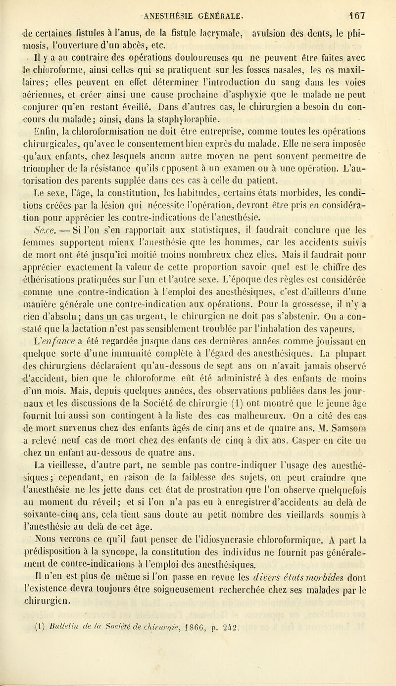 de certaines fistules à l'anus, de la fistule lacrymale, avulsion des dents, le phi- mosis, l'ouverture d'un abcès, etc. . Il y a au contraire des opérations douloureuses qu ne peuvent être faites avec le chloroforme, ainsi celles qui se pratiquent sur les fosses nasales, les os maxil- laires; elles peuvent en effet déterminer l'introduction du sang dans les voies aériennes, et créer ainsi une cause prochaine d'asphyxie que le malade ne peut conjurer qu'en restant éveillé. Dans d'autres cas, le chirurgien a besoin du con- cours du malade; ainsi, dans la staphyloraphie. Enfin, la chloroformisation ne doit être entreprise, comme toutes les opérations chirurgicales, qu'avec le consentement bien exprès du malade. Elle ne sera imposée qu'aux enfants, chez lesquels aucun autre moyen ne peut souvent permettre de triompher de la résistance qu'ils opposent à un examen ou à une opération. L'au- torisation des parents supplée dans ces cas à celle du patient. Le sexe, l'âge, la constitution, les habitudes, certains états morbides, les condi- tions créées par la lésion qui nécessite l'opération, devront être pris en considéra- tion pour apprécier les contre-indications de l'aneslhésie. Sexe. — Si l'on s'en rapportait aux statistiques, il faudrait conclure que les femmes supportent mieux l'anesthésie que les hommes, car les accidents suivis de mort ont été jusqu'ici moitié moins nombreux chez elles. Mais il faudrait pour apprécier exactement la valeur de cette proportion savoir quel est le chiffre des éthérisations pratiquées sur l'un et l'autre sexe. L'époque des règles est considérée comme une contre-indication à l'emploi des anesthésiques, c'est d'ailleurs d'une manière générale une contre-indication aux opérations. Pour la grossesse, il n'y a rien d'absolu; dans un cas urgent, le chirurgien ne doit pas s'abstenir. On a con- staté que la lactation n'est pas sensiblement troublée par l'inhalation des vapeurs. Venfance a été regardée jusque dans ces dernières années comme jouissant en quelque sorte d'une immunité complète à l'égard des anesthésiques. La plupart des chirurgiens déclaraient qu'au-dessous de sept ans on n'avait jamais observé d'accident, bien que le chloroforme eût été administré à des enfants de moins d'un mois. Mais, depuis quelques années, des observations publiées dans les jour- naux et les discussions de la Société de chirurgie (1) ont montré que le jeune âge fournit lui aussi son contingent à la liste des cas malheureux. On a cité des cas de mort survenus chez des enfants âgés de cinq ans et de quatre ans. M. Samsom a relevé neuf cas de mort chez des enfants de cinq à dix ans. Casper en cite un chez un enfant au-dessous de quatre ans. La vieillesse, d'autre part, ne semble pas contre-indiquer l'usage des anesthé- siques; cependant, en raison de la faiblesse des sujets, on peut craindre que l'anesthésie ne les jette dans cet état de prostration que l'on observe quelquefois au moment du réveil; et si l'on n'a pas eu à enregistrer d'accidents au delà de soixante-cinq ans, cela lient sans doute au petit nombre des vieillards soumis à l'anesthésie au delà de cet âge. Nous verrons ce qu'il faut penser de l'idiosyncrasie chloroformique. A part la prédisposition à la syncope, la constitution des individus ne fournit pas générale- ment de contre-indications à l'emploi des anesthésiques. Il n'en est plus de même si l'on passe en revue les divers états morbides dont l'existence devra toujours être soigneusement recherchée chez ses malades par le chirurgien.