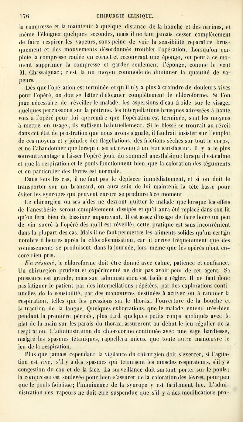 la compresse et la maintenir à quelque distance de la bouche et des narines, et même l'éloigner quelques secondes, mais il ne faut jamais cesser complètement de faire respirer les vapeurs, sous peine de voir la sensibilité reparaître brus- quement et des mouvements désordonnés troubler l'opération. Lorsqu'on em- ploie la compresse roulée en cornet et recouvrant une éponge, on peut à ce mo- ment supprimer la compresse et garder seulement l'éponge, comme le veut M. Chassaignac; c'est là un moyen commode de diminuer la quantité de va- peurs. Dès que l'opération est terminée et qu'il n'y a plus à craindre de douleurs vives pour l'opéré, on doit se hâter d'éloigner complètement le chloroforme. Si l'on juge nécessaire de réveiller le malade, les aspersions d'eau froide sur le visage, quelques percussions sur la poitrine, les interpellations brusques adressées à haute voix à l'opéré pour lui apprendre que l'opération est terminée, sont les moyens à mettre en usage; ils suffisent habituellement. Si le blessé se trouvait au réveil dans cet état de prostration que nous avons signalé, il faudrait insister sur l'emploi de ces moyens et y joindre des flagellations, des frictions sèches sur tout le corps, et ne l'abandonner que lorsqu'il serait revenu à un état satisfaisant. Il y a le plus souvent avantage à laisser l'opéré jouir du sommeil anesthésique lorsqu'il est calme et que la respiration et le pouls fonctionnent bien, que la coloration des téguments et en particulier des lèvres est normale. Dans tous les cas, il ne faut pas le déplacer immédiatement, et si on doit le transporter sur un brancard, on aura soin de lui maintenir la tête basse pour éviter les syncopes qui peuvent encore se produire à ce moment. Le chirurgien ou ses aides ne devront quitter le malade que lorsque les effets de l'anesthésie seront complètement dissipés et qu'il aura été replacé dans son lit qu'on fera bien de bassiner auparavant. Il est assez d'usage de faire boire un peu de vin sucré à l'opéré dès qu'il est réveillé; cette pratique est sans inconvénient dans la plupart des cas. Mais il ne faut permettre les aliments solides qu'un certain nombre d'heures après la chloroformisation, car il arrive fréquemment que des vomissements se produisent dans la journée, lors même que les opérés n'ont en- core rien pris. En résumé, le chloroforme doit être donné avec calme, patience et confiance. Un chirurgien prudent et expérimenté ne doit pas avoir peur de cet agent. Sa puissance est grande, mais son administration est facile à régler. Il ne faut donc pas fatiguer le patient par des interpellations répétées, par des explorations conti- nuelles de la sensibilité, par des manœuvres destinées à activer ou à ranimer la respiration, telles que les pressions sur le thorax, l'ouverture de la bouche et la traction de la langue. Quelques exhortations, que le malade entend très-bien pendant la première période, plus lard quelques petits coups appliqués avec le plat de la main sur les parois du thorax, assureront au début le jeu régulier de la respiration. I/administration du chloroforme continuée avec une sage hardiesse, malgré les spasmes tétaniques, rappellera mieux que toute autre manœuvre le jeu de la respiration. Plus que jamais cependant la vigilance du chirurgien doit s'exercer, si l'agita- tion est vive, s'il y a des spasmes qui tétanisent les muscles respirateurs, s'il y a congestion du cou et de la face. La surveillance doit surtout porter sur le pouls; la compresse est soulevée pour bien s'assurer delà coloration des lèvres, pour peu que le pouls faiblisse; l'imminence de la syncope y est facilement lue. L'admi- nistration des vapeurs ne doit être suspendue que s'il y a des modifications pro-