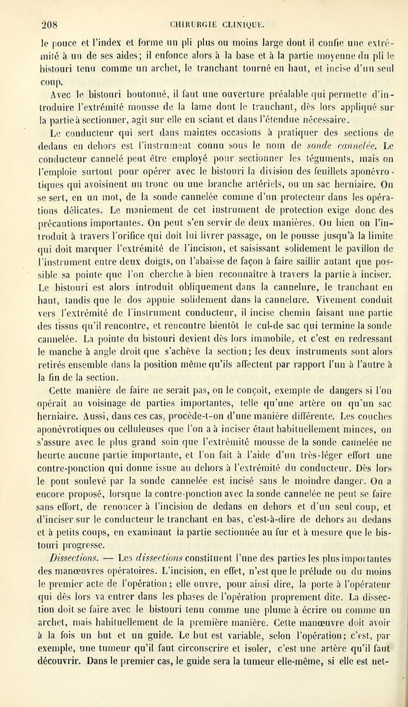 le pouce et l'index et forme un pli plus ou moins large dont il confie une extré- mité à un de ses aides; il enfonce alors à la base et à la partie moyenne du pli le bistouri tenu comme un archet, le tranchant tourné en haut, et incise d'un seul coup. Avec le bistouri boutonné, il faut une ouverture préalable qui permette d'in- troduire l'extrémité mousse de la lame dont le tranchant, dès lors appliqué sur la partie à sectionner, agit sur elle en sciant et dans l'étendue nécessaire. Le conducteur qui sert dans maintes occasions à pratiquer des sections de dedans en dehors est l'instrument connu sous le nom de sonde cannelée. Le conducteur cannelé peut être employé pour sectionner les téguments, mais on l'emploie surtout pour opérer avec le bistouri la division des feuillets aponévro- tiques qui avoisinent un tronc ou une branche artériels, ou un sac herniaire. On se sert, en un mol, de la sonde cannelée comme d'un protecteur dans les opéra- tions délicates. Le maniement de cet instrument de protection exige donc des précautions importantes. On peut s'en servir de deux manières. Ou bien on l'in- troduit à travers l'orifice qui doit lui livrer passage, on le pousse jusqu'à la limite qui doit marquer l'extrémité de l'incision, et saisissant solidement le pavillon de l'instrument entre deux doigts, on l'abaisse de façon à faire saillir autant que pos- sible sa pointe que l'on cherche à bien reconnaître à travers la partie à inciser. Le bistouri est alors introduit obliquement dans la cannelure, le tranchant en haut, tandis que le dos appuie solidement dans la cannelure. Vivement conduit vers l'extrémité de l'instrument conducteur, il incise chemin faisant une partie des tissus qu'il rencontre, et rencontre bientôt le cul-de sac qui termine la sonde cannelée. La pointe du bistouri devient dès lors immobile, et c'est en redressant le manche à angle droit que s'achève la section; les deux instruments sont alors retirés ensemble dans la position même qu'ils affectent par rapport l'un à l'autre à la fin de la section. Cette manière de faire ne serait pas, on le conçoit, exemple de dangers si l'on opérait au voisinage de parties importantes, telle qu'une artère on qu'un sac herniaire. Aussi, dans ces cas, procède-t-on d'une manière différente. Les couches aponévrotiques ou celluleuses que l'on a à inciser étant habituellement minces, on s'assure avec le plus grand soin que l'extrémité mousse de la sonde cannelée ne heurte aucune partie importante, et Ton fait à l'aide d'un très-léger effort une contre-ponction qui donne issue au dehors à l'extrémité du conducteur. Dès lors le pont soulevé par la sonde cannelée est incisé sans le moindre danger. On a encore proposé, lorsque la contre-ponction avec la sonde cannelée ne peut se faire sans effort, de renoncer à l'incision de dedans en dehors et d'un seul coup, et d'inciser sur le conducteur le tranchant en bas, c'est-à-dire de dehors au dedans et à petits coups, en examinant la partie sectionnée au fur et à mesure que le bis- touri progresse. Dissections. — Les dissections constituent l'une des parties les plus importantes des manœuvres opératoires. L'incision, en effet, n'est que le prélude ou du moins le premier acte de l'opération; elle ouvre, pour ainsi dire, la porte à l'opérateur qui dès lors va entrer dans les phases de l'opération proprement dite. La dissec- tion doit se faire avec le bistouri tenu comme une plume à écrire ou comme un archet, mais habituellement de la première manière. Cette manœuvre doit avoir à la fois un but et un guide. Le but est variable, selon l'opération; c'est, par exemple, une tumeur qu'il faut circonscrire et isoler, c'est une artère qu'il faut découvrir. Dans le premier cas, le guide sera la tumeur elle-même, si elle est net-