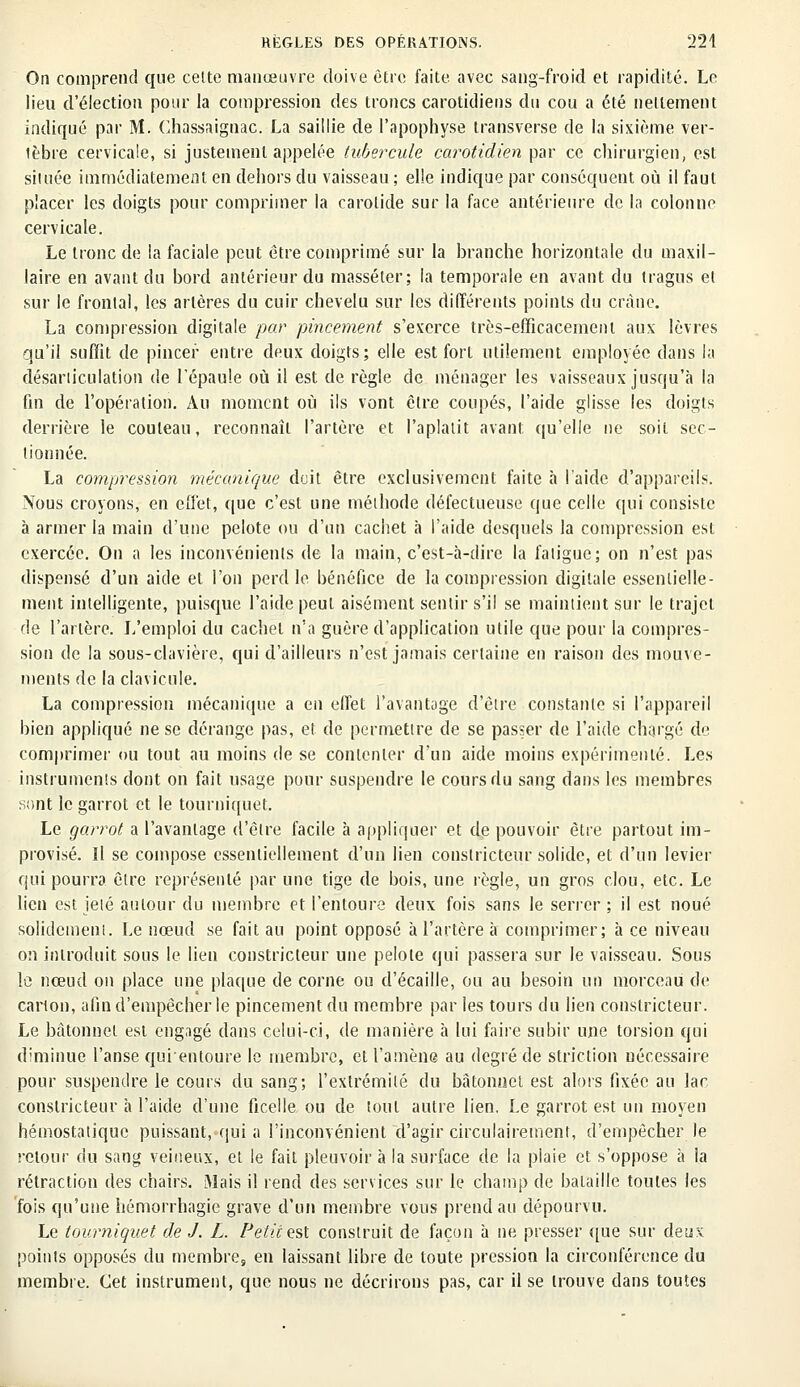 On comprend que cette manœuvre doive être faite avec sang-froid et rapidité. Le lieu d'élection pour la compression des troncs carotidiens du cou a été nettement indiqué par M. Chassaignac. La saillie de l'apophyse transverse de la sixième ver- lèbre cervicale, si justement appelée tubercule carotidien par ce chirurgien, est si!née immédiatement en dehors du vaisseau ; elle indique par conséquent où il faut placer les doigts pour comprimer la carotide sur la face antérieure de la colonne cervicale. Le tronc de la faciale peut être comprimé sur la branche horizontale du maxil- laire en avant du bord antérieur du masséter; la temporale en avant du tragus et sur le frontal, les artères du cuir chevelu sur les différents points du crâne. La compression digitale par pincement s'exerce très-efficacement aux lèvres qu'il suffit de pincer entre deux doigts; elle est fort utilement employée dans la désarticulation de l'épaule où il est de règle de ménager les vaisseaux jusqu'à la fin de l'opération. Au moment où ils vont être coupés, l'aide glisse les doigts derrière le couteau, reconnaît l'artère et l'aplatit avant qu'elle ne soit sec- tionnée. La compression mécanique deit être exclusivement faite à l'aide d'appareils. Nous croyons, en effet, que c'est une méthode défectueuse que celle qui consiste à armer la main d'une pelote ou d'un cachet à l'aide desquels la compression est exercée. On a les inconvénients de la main, c'est-à-dire la fatigue; on n'est pas dispensé d'un aide et l'on perd le bénéfice de la compression digitale essentielle- ment intelligente, puisque l'aide peut aisément sentir s'il se maintient sur le trajet de l'artère. L'emploi du cachet n'a guère d'application utile que pour la compres- sion de la sous-clavière, qui d'ailleurs n'est jamais certaine en raison des mouve- ments de la clavicule. La compression mécanique a en effet l'avantage d'être constante si l'appareil bien appliqué ne se dérange pas, et de permettre de se passer de l'aide chargé de comprimer ou tout au moins de se contenter d'un aide moins expérimenté. Les instruments dont on fait usage pour suspendre le cours du sang dans les membres sont le garrot et le tourniquet. Le garrot a l'avantage d'être facile à appliquer et de pouvoir être partout im- provisé. Il se compose essentiellement d'un lien constricteur solide, et d'un levier qui pourra être représenté par une tige de bois, une règle, un gros clou, etc. Le lien est jeté autour du membre et l'entoure deux fois sans le serrer ; il est noué solidement. Le nœud se fait au point opposé à l'artère à comprimer; à ce niveau on introduit sous le lien constricteur une pelote qui passera sur le vaisseau. Sous le nœud on place une plaque de corne ou d'écaillé, ou au besoin un morceau de carton, afin d'empêcher le pincement du membre par ies tours du lien constricteur. Le bâtonnet est engagé dans celui-ci, de manière à lui faire subir une torsion qui diminue l'anse quientoure le membre, et l'amène au degré de striction nécessaire pour suspendre le cours du sang; l'extrémité du bâtonnet est alors fixée au lac constricteur à l'aide d'une ficelle ou de tout autre lien. Le garrot est un moyen hémostatique puissant, qui a l'inconvénient d'agir circulairement, d'empêcher le retour du sang veineux, et le fait pleuvoir à la surface de la plaie et s'oppose à la rétraction des chairs. Mais il rend des services sur le champ de bataille toutes les fois qu'une hémorrhagie grave d'un membre vous prend au dépourvu. Le tourniquet de J. L. Petit est construit de façon à ne presser que sur deux points opposés du membre, en laissant libre de toute pression la circonférence du membre. Cet instrument, que nous ne décrirons pas, car il se trouve dans toutes