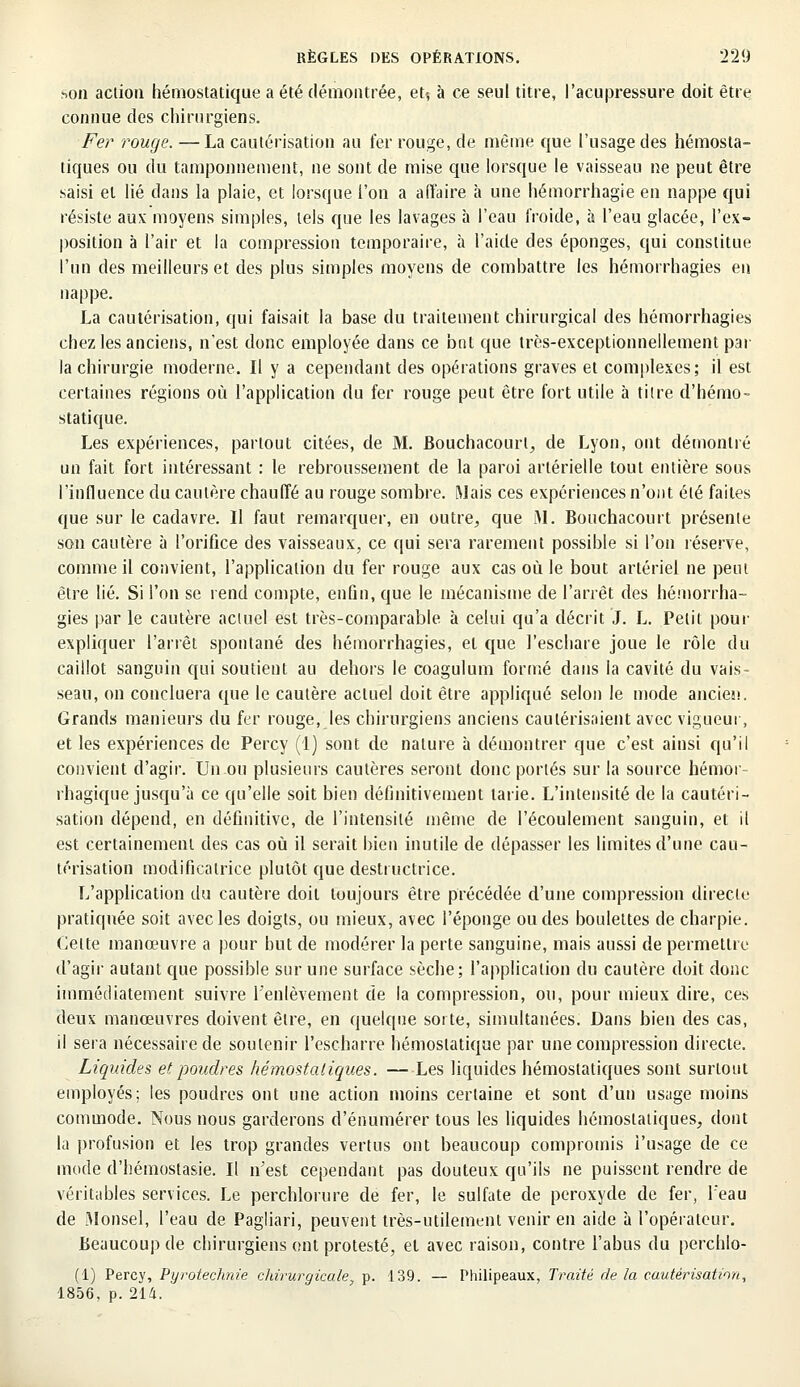 ?>on action hémostatique a été démontrée, et? à ce seul titre, l'acupressure doit être connue des chirurgiens. Fer rouge. —La cautérisation au fer rouge, de même que l'usage des hémosta- tiques ou du tamponnement, ne sont de mise que lorsque le vaisseau ne peut être saisi et lié dans la plaie, et lorsque l'on a affaire a une hémorrhagie en nappe qui résiste aux moyens simples, tels que les lavages à l'eau froide, à l'eau glacée, l'ex- position à l'air et la compression temporaire, à l'aide des éponges, qui constitue l'un des meilleurs et des plus simples moyens de combattre les hémorrhagies en nappe. La cautérisation, qui faisait la base du traitement chirurgical des hémorrhagies chez les anciens, n'est donc employée dans ce bnt que très-exceptionnellement par la chirurgie moderne. Il y a cependant des opérations graves et complexes; il est certaines régions où l'application du fer rouge peut être fort utile à titre d'hémo- statique. Les expériences, partout citées, de M. Bouchacourt, de Lyon, ont démontré un fait fort intéressant : le rebroussement de la paroi artérielle tout entière sous l'influence du cautère chauffé au rouge sombre. Mais ces expériences n'ont été faites que sur le cadavre. Il faut remarquer, en outre, que M. Bouchacourt présente son cautère à l'orifice des vaisseaux, ce qui sera rarement possible si l'on réserve, comme il convient, l'application du fer rouge aux cas où le bout artériel ne peut être lié. Si l'on se rend compte, enfin, que le mécanisme de l'arrêt des hémorrha- gies par le cautère actuel est très-comparable à celui qu'a décrit J. L. Petit pour expliquer l'arrêt spontané des hémorrhagies, et que l'eschare joue le rôle du caillot sanguin qui soutient au dehors le coagulum formé dans la cavité du vais- seau, on concluera que le cautère actuel doit être appliqué selon le mode ancien. Grands manieurs du fer rouge, les chirurgiens anciens cautérisaient avec vigueur, et les expériences de Percy (1) sont de nature à démontrer que c'est ainsi qu'il convient d'agir. Un ou plusieurs cautères seront donc portés sur la source hémor- rhagique jusqu'à ce qu'elle soit bien définitivement tarie. L'intensité de la cautéri- sation dépend, en définitive, de l'intensité même de l'écoulement sanguin, et il est certainement des cas où il serait bien inutile de dépasser les limites d'une cau- térisation modificatrice plutôt que destructrice. L'application du cautère doit toujours être précédée d'une compression directe pratiquée soit avec les doigts, ou mieux, avec l'éponge ou des boulettes de charpie. Celte manœuvre a pour but de modérer la perte sanguine, mais aussi de permettre d'agir autant que possible sur une surface sèche; l'application du cautère doit donc immédiatement suivre l'enlèvement de la compression, ou, pour mieux dire, ces deux manœuvres doivent être, en quelque sorte, simultanées. Dans bien des cas, il sera nécessaire de soutenir l'escharre hémostatique par une compression directe. Liquides et poudres hémostatiques. —Les liquides hémostatiques sont surtout employés; les poudres ont une action moins certaine et sont d'un usage moins commode. Nous nous garderons d'énumérer tous les liquides hémostatiques, dont la profusion et les trop grandes vertus ont beaucoup compromis i'usage de ce mode d'hémostasie. Il n'est cependant pas douteux qu'ils ne puissent rendre de véritables services. Le perchlorure de fer, le sulfate de peroxyde de fer, l'eau de Monsel, l'eau de Pagliari, peuvent très-utilement venir en aide à l'opérateur. Beaucoup de chirurgiens ont protesté, et avec raison, contre l'abus du perchlo- (1) Percy, Pyrotechnie chirurgicale, p. 139. — Philipeaux, Traité de la cautérisation, 1856, p. 214.