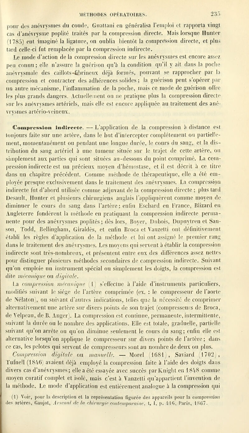 pour des anévrysmes du coude, Guattani en généralisa l'emploi et rapporta vingt cas d'anévrysme poplité traités par la compression directe. Mais lorsque Hunter (1785) eut imaginé la ligature, on oublia bientôt la compression directe, et plus tard celle-ci fut remplacée par la compression indirecte. Le mode d'action de la compression directe sur les anévrysmes est encore assez peu connu ; elle n'assure la guérison qu'à la condition qu'il y ait dans la poche anévrysmale des caillots-ûhrineux déjà formés, pouvant se rapprocher par la compression et contracter des adhérences solides ; la guérison peut s'opérer par un autre mécanisme, l'inflammation de la poche, mais ce mode de guérison offre les plus grands dangers. Actuellement on ne pratique plus la compression directe sur les anévrysmes artériels, mais elle est encore appliquée au traitement des ané- vrysmes artério-veineux. Compression indirecte.—L'application de la compression à distance est toujours faite sur une artère, dans le but d'inlercepter complètement ou partielle- ment, momentanément ou pendant une longue durée, le cours du sang, et la dis- tribution du sang artériel à une tumeur située sur le trajet de cette artère, ou simplement aux parties qui sont situées au-dessous du point comprimé. La com- pression indirecte est un précieux moyen d'hémostase, et il est décrit à ce litre dans un chapitre précédent. Comme méthode de thérapeutique, elle a été em- ployée presque exclusivement dans le traitement des anévrysmes. La compression indirecte fut d'abord utilisée comme adjuvant de la compression directe ; plus lard Desault, Hunter et plusieurs chirurgiens anglais rappliquèrent comme moyen de diminuer le cours du sang dans l'artère; enfin Eschard en France, Blizard en Angleterre fondèrent la méthode en pratiquant la compression indirecte perma- nente pour des anévrysmes poplités; dès lors, Boyer, Dubois, Dupuytren et San- son, Todd, Bellingham, Giraldès, et enfin Broca et Vanzelli ont définitivement établi les règles d'application de la méthode et lui ont assigné le premier rang- dans le traitement des anévrysmes. Les moyens qui servent à établir la compression indirecte sont très-nombreux, et présentent entre eux des différences assez nettes pour distinguer plusieurs méthodes secondaires de compression indirecte. Suivant qu'on emploie un instrument spécial ou simplement les doigts, la compression est dite mécanique ou digitale. La compression mécanique (1) s'effectue à l'aide d'instruments particuliers, modifiés suivant le siège de l'artère comprimée (ex. : le compresseur de l'aorte de Nélaton), ou suivant d'autres indications, telles que la nécessiîc de comprimer alternativement une artère sur divers points de son trajet (compresseurs de Broca, de Velpeau, de B. Anger). La compression est continue, permanente, intermittente, suivant la durée ou le nombre des applications. Elle est totale, graduelle, partielle suivant qu'on arrête ou qu'on diminue seulement le cours du sang; enfin elle est alternative lorsqu'on applique le compresseur sur divers points de l'artère; dans ce cas, les pelotes qui servent de compresseurs sont au nombre de deux ou plus. Compression digitale ou manuelle. — Morel (1681), Saviard (1702;, Tufnell (I8/46) avaient déjà employé la compression faite à l'aide des doigts dans divers cas d'anévrysmes; elle a été essayée avec succès parKnight en 18ûS comme moyen curalif complet et isolé, mais c'est à Vanzetti qu'appartient l'invention de la méthode. Le mode d'application est entièrement analogue à la compression qui (1) Voir, pour la description et la représentation figurée des appareils pour la compression des artères, Gaujot, Arsenal de In chirurgie contemporaine, t. I, p. 416, Paris, 1867.