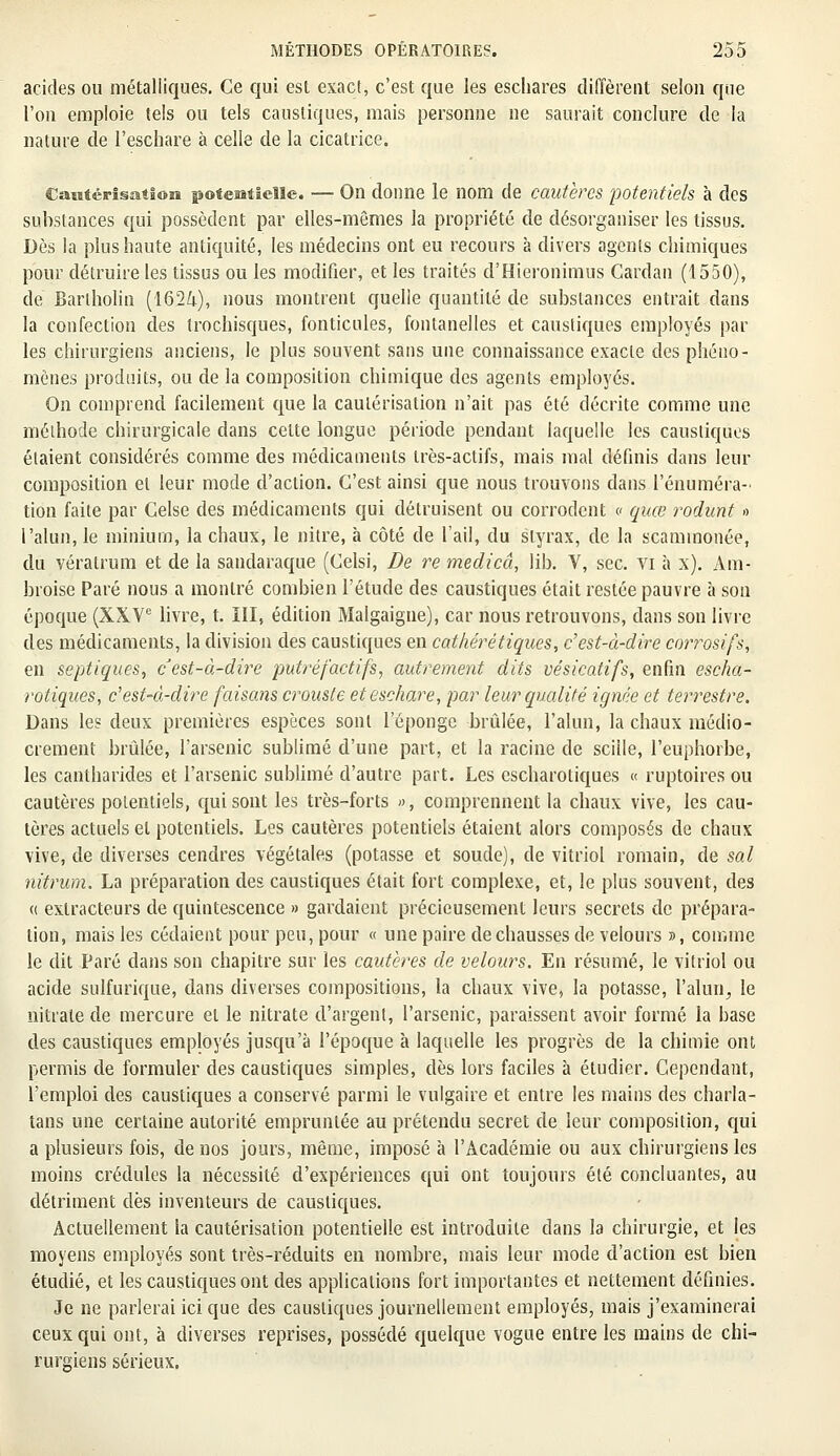 acides ou métalliques. Ce qui esl exact, c'est que les eschares diffèrent selon que l'on emploie tels ou tels caustiques, mais personne ne saurait conclure de la nature de l'eschare à celle de la cicatrice. Cautérisation poteiatieîle. — On donne le nom de cautères potentiels à des substances qui possèdent par elles-mêmes la propriété de désorganiser les tissus. Dès la plus haute antiquité, les médecins ont eu recours à divers agents chimiques pour détruire les tissus ou les modifier, et les traités d'Hieronimus Cardan (1550), de Barlholin (1624), nous montrent quelle quantité de substances entrait dans la confection des trochisques, fonticules, fontanelles et caustiques employés par les chirurgiens anciens, le plus souvent sans une connaissance exacte des phéno- mènes produits, ou de la composition chimique des agents employés. On comprend facilement que la cautérisation n'ait pas été décrite comme une méthode chirurgicale dans cette longue période pendant laquelle les caustiques étaient considérés comme des médicaments très-actifs, mais mal définis dans leur composition et leur mode d'action. C'est ainsi que nous trouvons dans l'énuméra- tion faite par Celse des médicaments qui détruisent ou corrodent « quœ rodunt » l'alun, le minium, la chaux, le nitre, à côté de l'ail, du styrax, de la scaminonée, du vératrum et de la sandaraque (Celsi, De re medicâ, lib. V, sec. vi à x). Ara- broise Paré nous a montré combien l'étude des caustiques était restée pauvre à son époque (XXVe livre, t. III, édition Malgaigne), car nous retrouvons, dans son livre des médicaments, la division des caustiques en cathérétiques, c'est-à-dire co?Tosifs, en septiques, c'est-à-dire putréfactifs, autrement dits vésicatifs, enfin escha- rotiques, c'est-à-dire faisans crouste eteschare, par leur qualité ignée et terrestre. Dans les deux premières espèces sont l'éponge brûlée, l'alun, la chaux médio- crement brûlée, l'arsenic sublimé d'une part, et la racine de sciile, l'euphorbe, les cantharides et l'arsenic sublimé d'autre part. Les escharotiques « ruptoires ou cautères potentiels, qui sont les très-forts », comprennent la chaux vive, les cau- tères actuels et potentiels. Les cautères potentiels étaient alors composés de chaux vive, de diverses cendres végétales (potasse et soude), de vitriol romain, de sal nitrum. La préparation des caustiques était fort complexe, et, le plus souvent, des a extracteurs de quintescence » gardaient précieusement leurs secrets de prépara- lion, mais les cédaient pour peu, pour « une paire de chausses de velours », comme le dit Paré dans son chapitre sur les cautères de velours. En résumé, le vitriol ou acide sulfurique, dans diverses compositions, la chaux vive, la potasse, l'alun, le nitrate de mercure et le nitrate d'argent, l'arsenic, paraissent avoir formé la hase des caustiques employés jusqu'à l'époque à laquelle les progrès de la chimie ont, permis de formuler des caustiques simples, dès lors faciles à étudier. Cependant, l'emploi des caustiques a conservé parmi le vulgaire et entre les mains des charla- tans une certaine autorité empruntée au prétendu secret de leur composition, qui a plusieurs fois, de nos jours, même, imposé à l'Académie ou aux chirurgiens les moins crédules la nécessité d'expériences qui ont toujours été concluantes, au détriment dès inventeurs de caustiques. Actuellement la cautérisation potentielle est introduite clans la chirurgie, et les moyens employés sont très-réduits en nombre, mais leur mode d'action est bien étudié, et les caustiques ont des applications fort importantes et nettement définies. Je ne parlerai ici que des caustiques journellement employés, mais j'examinerai ceux qui ont, à diverses reprises, possédé quelque vogue entre les mains de chi- rurgiens sérieux.