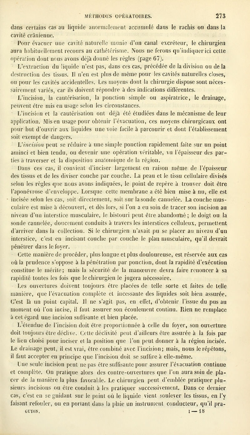 dans certains cas au liquide anormalement accumulé dans le rachis on dans la cavité crânienne. Pour évacuer une cavité naturelle munie d'un canal excréteur, le chirurgien aura habituellement recours au cathétérisme. Nous ne ferons qu'indiquer ici cette opération dont nous avons déjà donné les règles (page 67). L'extraction du liquide n'est pas, dans ces cas, précédée de la division ou de la destruction des tissus. Ii n'en est plus de même pour les cavités naturelles closes, ou pour les cavités accidentelles. Les moyens dont la chirurgie dispose sont néces- sairement variés, car ils doivent répondre à des indications différentes, L'incision, la cautérisation, la ponction simple ou aspiratrice, le drainage, peuvent être mis en usage selon les circonstances. L'incision et la cautérisation ont déjà été étudiées dans le mécanisme de leur application. Mis en usage pour obtenir l'évacuation, ces moyens chirurgicaux ont pour but d'ouvrir aux liquides une voie facile à parcourir et dont l'établissement soit exempt de dangers. L'incision peut se réduire à une simple ponction rapidement faite sur un point aminci et bien tendu, ou devenir une opération véritable, vu l'épaisseur des par- ties à traverser et la disposition anatomique de la région. Dans ces cas, il convient d'inciser largement en raison même de l'épaisseur des tissus et de les diviser couche par couche. La peau et le tissu cellulaire divisés selon les règles que nous avons indiquées, le point de repère à trouver doit être l'aponévrose d'enveloppe. Lorsque celte membrane a été bien mise à nu, elle est incisée selon les cas, soit directement, soit sur la sonde cannelée. La couche mus- culaire est mise à découvert, et dès lors, si l'on a eu soin de tracer son incision au niveau d'un interstice musculaire, le bistouri peut être abandonné; le doigt ou la sonde cannelée, doucement conduits à travers les interstices celluleux, permettent d'arriver dans la collection. Si le chirurgien n'avait pu se placer au niveau d'un interstice, c'est en incisant couche par couche le plan musculaire, qu'il devrait pénétrer dans le foyer. Cette manière de procéder, plus longue et plus douloureuse, est réservée aux cas où la prudence s'oppose à la pénétration par ponction, dont la rapidité d'exécution constitue le mérite; mais la sécurité de la manœuvre devra faire renoncer à sa rapidité toutes les fois que le chirurgien le jugera nécessaire. Les ouvertures doivent toujours être placées de telle sorte et faites de telle manière, que l'évacuation complète et incessante des liquides soit bien assurée. C'est là un point capital. Il ne s'agit pas, en effet, d'obtenir l'issue du pus au moment où l'on incise, il faut assurer son écoulement continu. Rien ne remplace à cet égard une incision suffisante et bien placée. L'étendue de l'incision doit être proportionnée à celle du foyer, son ouverture doit toujours être déclive. Cette déclivité peut d'ailleurs être assurée à la fois par le lieu choisi pour inciser el la position que l'on peut donner à la région incisée. Le drainage peut, il est vrai, être combiné avec l'incision; mais, nous le répétons, il faut accepter en principe que l'incision doit se suffire à elle-même. Une seule incision peut ne pas être suffisante pour assurer l'évacuation continue et complète. On pratique alors des contre-ouvertures que l'on aura soin de pla- cer de la manière la plus favorable. Le chirurgien peut d'emblée pratiquer plu- sieurs incisions ou être conduit à les pratiquer successivement. Dans ce dernier cas, c'est en se guidant sur le point où le liquide vient soulever les tissus, en l'y faisant refouler, ou en portant dans la plaie un instrument conducteur, qu'il pra- GUYON, I — 18