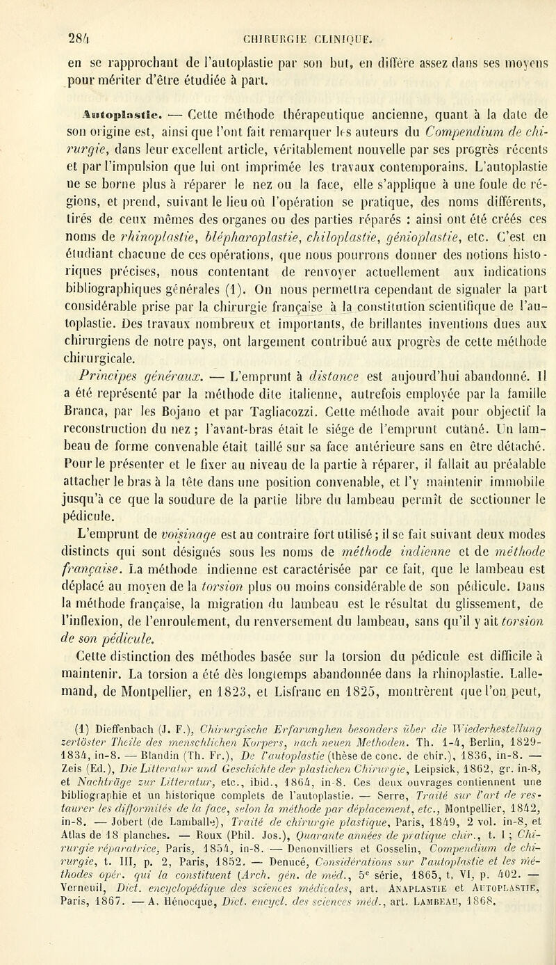 en se rapprochant de l'auloplastie par son but, en diffère assez dans ses moyens pour mériter d'être étudiée à part. Autopïastie. -— Celte méthode thérapeutique ancienne, quant à la date de son origine est, ainsi que l'ont fait remarquer les auteurs du Compendium de chi- rurgie, dans leur excellent article, véritablement nouvelle par ses progrès récents et par l'impulsion que lui ont imprimée les travaux contemporains. L'autoplastie ne se borne plus à réparer le nez ou la face, elle s'applique à une foule de ré- gions, et prend, suivant le lieu où l'opération se pratique, des noms différents, tirés de ceux mêmes des organes ou des parties réparés : ainsi ont été créés ces noms de rhinoplaslie, blépharoplastie, chiloplastie, génioplastie, etc. C'est en étudiant chacune de ces opérations, que nous pourrons donner des notions histo- riques précises, nous contentant de renvoyer actuellement aux indications bibliographiques générales (1). On nous permettra cependant de signaler la part considérable prise par la chirurgie française à la constitution scientifique de l'au- toplastie. Des travaux nombreux et importants, de brillantes inventions dues aux chirurgiens de notre pays, ont largement contribué aux progrès de cette méthode chirurgicale. Principes généraux. — L'emprunt à distance est aujourd'hui abandonné. Il a été représenté par la méthode dite italienne, autrefois employée par la famille Branca, par les Bojano et par Tagliacozzi. Celte méthode avait pour objectif la reconstruction du nez ; l'avant-bras était le siège de l'emprunt cutané. Un lam- beau de forme convenable était taillé sur sa face antérieure sans en être détaché. Pour le présenter et le fixer au niveau de la partie à réparer, il fallait au préalable attacher le bras à la tête dans une position convenable, et l'y maintenir immobile jusqu'à ce que la soudure de la partie libre du lambeau permît de sectionner le pédicule. L'emprunt de voisinage est au contraire fort utilisé ; il se fait suivant deux modes distincts qui sont désignés sous les noms de méthode indienne et de méthode française. La méthode indienne est caractérisée par ce fait, que le lambeau est déplacé au moyen de la torsion plus ou moins considérable de son pédicule. Dans la méthode française, la migration du lambeau est le résultat du glissement, de l'inflexion, de l'enroulement, du renversement du lambeau, sans qu'il y ait torsion de son pédicule. Cette distinction des méthodes basée sur la torsion du pédicule est difficile à maintenir. La torsion a été dès longtemps abandonnée dans la rhinoplastie. Lalle- mand, de Montpellier, en 1823, et Lisfranc en 1825, montrèrent que l'on peut, (1) Dieffenbach (J. F.), Chirurgische Erfarunghen besonders ùber die Wiederhestellung zertôster Theile des menschlichen Korpers, nach neuen Methoden. Th. 1-4, Berlin, 1829- 183/1, in-8. — Blandin (Th. Fi\), De l'autoplastie (thèse de conc. de chir.), 1836, in-8. — Zeis (Ed.), Die Litteratur und Geschichte der plastichen Chirurgie, Leipsick, 1862, gr. in-8, et Nachtruge zur Litteratur, etc., ibid., 1864, in-8. Ces deux ouvrages contiennent une bibliographie et un historique complets de l'autoplastie. — Serre, Traité sur l'art de res- taurer les difformités de la face, selon la méthode par déplacement, etc., Montpellier, 1842, in-8. — Jobert (de Lamball-i), Traité de chirurgie plastique, Paris, 1849, 2 vol. in-8, et Atlas de 18 planches. — Roux (Phil. Jos.), Quarante années de pratique chir., t. 1; Chi- rurgie réparatrice, Paris, 1854, in-8. —Denonvilliers et Gosselin, Compendium de chi- rurgie, t. III, p. 2, Paris, 1852. — Denucé, Considérations sur l'autoplastie et les mé- thodes opér. qui la constituent (Arch. gén. de méd., 5e série, 1865, t, VI, p. 402. — Vcrneuil, Dict. encyclopédique des sciences médicales, art. Anaplastie et Autoplastie, Paris, 1867. —A, Hénocque, Dict. encycl. des sciences méd., art. Lambeau, 1868.