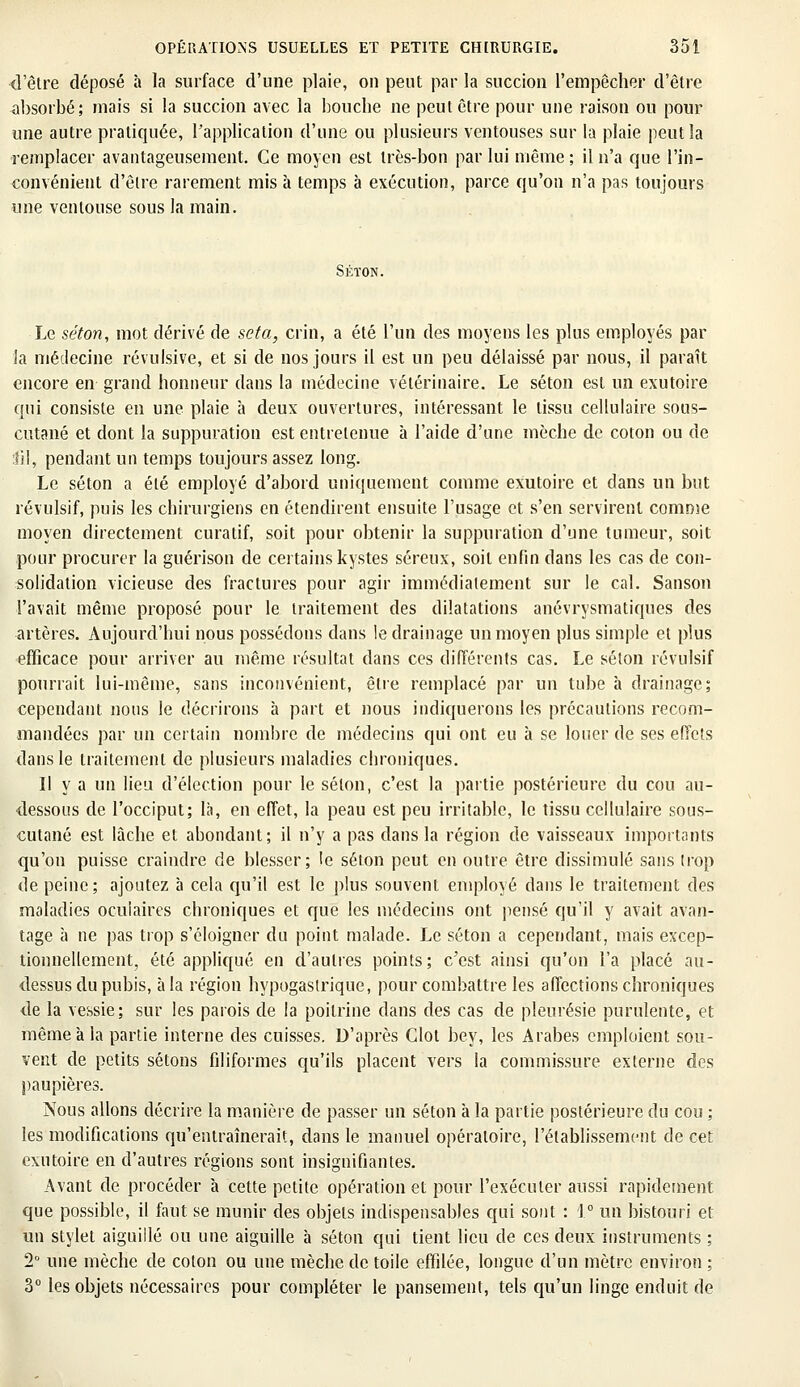 {l'être déposé a la surface d'une plaie, on peut par la succion l'empêcher d'être absorbé; mais si la succion avec la bouche ne peut être pour une raison ou pour une autre pratiquée, l'application d'une ou plusieurs ventouses sur la plaie peut la remplacer avantageusement. Ce moyen est très-bon par lui même; il n'a que l'in- convénient d'être rarement mis à temps à exécution, parce qu'on n'a pas toujours une ventouse sous la main. SÉÏON. Le séton, mot dérivé de seta, crin, a été l'un des moyens les plus employés par la médecine révulsive, et si de nos jours il est un peu délaissé par nous, il paraît encore en grand honneur dans la médecine vétérinaire. Le séton est un exutoire qui consiste en une plaie à deux ouvertures, intéressant le tissu cellulaire sous- cutané et dont la suppuration est entretenue à l'aide d'une mèche de coton ou de fil, pendant un temps toujours assez long. Le séton a été employé d'abord uniquement comme exutoire et dans un but révulsif, puis les chirurgiens en étendirent ensuite l'usage et s'en servirent comme moyen directement curatif, soit pour obtenir la suppuration d'une tumeur, soit pour procurer la guérison de certains kystes séreux, soit enfin dans les cas de con- solidation vicieuse des fractures pour agir immédiatement sur le cal. Sanson l'avait même proposé pour le traitement des dilatations anévrysmatiques des artères. Aujourd'hui nous possédons dans le drainage un moyen plus simple et plus efficace pour arriver au même résultat dans ces différents cas. Le séton révulsif pourrait lui-même, sans inconvénient, être remplacé par un tube à drainage; cependant nous le décrirons à part et nous indiquerons les précautions recom- mandées par un certain nombre de médecins qui ont eu à se louer de ses effets dans le traitement de plusieurs maladies chroniques. Il y a un lieu d'élection pour le selon, c'est la partie postérieure du cou au- dessous de l'occiput; là, en effet, la peau est peu irritable, le tissu cellulaire sous- cutané est lâche et abondant; il n'y a pas dans la région de vaisseaux importants qu'on puisse craindre de blesser; le séton peut en outre être dissimulé sans trop de peine ; ajoutez à cela qu'il est le plus souvent employé dans le traitement des maladies oculaires chroniques et que les médecins ont pensé qu'il y avait avan- tage à ne pas trop s'éloigner du point malade. Le séton a cependant, mais excep- tionnellement, été appliqué en d'autres points; c'est ainsi qu'on l'a placé au- dessus du pubis, à la région hypogaslrique, pour combattre les affections chroniques de la vessie; sur les parois de la poitrine dans des cas de pleurésie purulente, et même à la partie interne des cuisses. D'après Glot bey, les Arabes emploient sou- vent de petits sétons filiformes qu'ils placent vers la commissure externe des paupières. Nous allons décrire la manière de passer un séton à la partie postérieure du cou ; les modifications qu'entraînerait, dans le manuel opératoire, l'établissement de cet exutoire en d'autres régions sont insignifiantes. Avant de procéder à cette petite opération et pour l'exécuter aussi rapidement que possible, il faut se munir des objets indispensables qui sont : 1° un bistouri et un stylet aiguillé ou une aiguille à séton qui tient lieu de ces deux instruments ; 2° une mèche de colon ou une mèche de toile effilée, longue d'un mètre environ ; 3° les objets nécessaires pour compléter le pansement, tels qu'un linge enduit de