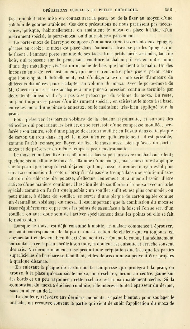 face qui doit être mise en contact avec la peau, ou de la fixer au moyen d'une solution de gomme arabique. Ces deux précautions ne nous paraissent pas néces- saires, puisque, habituellement, on maintient le moxa en place à l'aide d'un instrument spécial, le porte-moxa, ou d'une pince à pansement. Le porte-moxa de Larrey se compose d'un anneau que traversent deux épingles placées en croix ; le moxa est placé dans l'anneau et traversé par les épingles qu le fixent ; l'anneau porte sur une de ses faces trois petits pieds arrondis, faits de bois, qui reposent sur la peau, sans conduire la chaleur ; il est en outre muni d'une tige métallique vissée à un manche de bois que l'on tient à la main. Un des inconvénients de cet instrument, qui ne se rencontre plus guère parmi ceux que l'on emploie habituellement, est d'obliger à avoir une série d'anneaux de différents diamètres pour s'adapter au volume du moxa. Avec le porte-moxa de M. Guérin, qui est assez analogue à une pince à pression continue terminée par deux demi-anneaux, il n'y a pas à se préoccuper du volume du moxa. Du reste, on peut toujours se passer d'un instrument spécial ; en saisissant le moxa à sa base, «ntre les mors d'une pince à anneaux, on le maintient très-bien appliqué sur la peau. Pour préserver les parties voisines de la chaleur rayonnante, et surtout des étincelles qui pourraient les brûler, on se sert, soit d'une compresse mouillée, per- forée à son centre, soit d'une plaque de carton mouillé; en faisant dans cette plaque de carton un trou dans lequel le moxa n'entre qu'à frottement, il est possible, comme l'a fait remarquer Boyer, de fixer le moxa aussi bien qu'avec un porte- moxa et de préserver en même temps la peau environnante. Le moxa étant bien fixé, on enflamme sa face supérieure avec un charbon ardent; quelquefois on allume le moxa à la flamme d'une bougie, mais alors il n'est appliqué sur la peau que lorsqu'il est déjà en ignition, aussi le premier moyen est-il plus sûr. La combustion du coton, lorsqu'il n'a pas été trempé dans une solution d'azo- tate ou de chlorate de potasse, s'effectue lentement et a même besoin d'être activée d'une manière continue. Il est inutile de souffler sur le moxa avec un tube spécial, comme on l'a fait quelquefois : un soufflet suffit et est plus commode; on peut même, à défaut de soufflet, se servir d'une plaque de carton agitée comme un éventail au voisinage du moxa. Il est important que la combustion du moxa se fasse régulièrement et par tous les points de sa surface à la fois; si l'on se sert d'un soufflet, on aura donc soin de l'activer spécialement dans les points où elle se fait le moins bien. Lorsque le moxa est déjà consumé à moitié, le malade commence à éprouver, au point correspondant de la peau, une sensation de chaleur qui va toujours en augmentant et devient bientôt extrêmement vive. Quand le coton, immédiatement en contact avec la peau, brûle à son tour, la douleur est cuisante et arrache souvent des cris. Au dernier moment, il se produit une crépitation due à ce que les parties superficielles de l'eschare se fendillent, et les débris du moxa peuvent être projetés à quelque distance. En enlevant la plaque de carton ou la compresse qui protégeait la peau, on trouve, à la place qu'occupait le moxa, une eschare, brune au centre, jaune sur les bords et un peu rayonnée; cette eschare est remarquablement sèche. Si la combustion du moxa a été bien conduite, elle intéresse toute l'épaisseur du derme, sans en aller au delà. La douleur, très-vive aux derniers moments, s'apaise bientôt; pour soulager le malade, on recouvre souvent la partie qui vient de subir l'application du moxa de