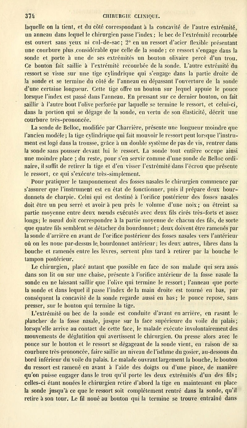 laquelle on la lient, et du côté correspondant à la concavité de l'autre extrémité, un anneau dans lequel le chirurgien passe l'index; le bec de l'extrémité recourbée est ouvert sans yeux ni cul-de-sac; 2° en un ressort d'acier flexible présentant une courbure plus .considérable que celle de la sonde ; ce ressort s'engage dans la sonde et porte à une de ses extrémités un bouton olivaire percé d'un trou. Ce bouton fait saillie à l'extrémité recourbée de la sonde. L'autre extrémité du ressort se visse sur une tige cylindrique qui s'engage dans la partie droite de la sonde et se termine du côté de l'anneau en dépassant l'ouverture de la sonde d'une certaine longueur. Cette tige offre un bouton sur lequel appuie le pouce lorsque l'index est passé dans l'anneau. En pressant sur ce dernier bouton, on fait saillir à l'autre bout l'olive perforée par laquelle se termine le ressort, et celui-ci, dans la portion qui se dégage de la sonde, en vertu de son élasticité, décrit une courbure très-prononcée. La sonde de Belloc, modifiée par Charrière, présente une longueur moindre que l'ancien modèle ; la tige cylindrique qui fait mouvoir le ressort peut lorsque l'instru- ment est logé dans la trousse, grâce à un double système de pas de vis, rentrer dans la sonde sans pousser devant lui le ressort. La sonde tout entière occupe ainsi une moindre place ; du reste, pour s'en servir comme d'une sonde de Belloc ordi- naire, il suffit de retirer la tige et d'en visser l'extrémité dans l'ccrou que présente le ressort, ce qui s'exécute très-simplement. Pour pratiquer le tamponnement des fosses nasales le chirurgien commence par s'assurer que l'instrument est en état de fonctionner, puis il prépare deux bour- donnets de charpie. Celui qui est destiné à l'orifice postérieur des fosses nasales doit être un peu serré et avoir à peu près le volume d'une noix ; on étreint sa partie moyenne entre deux nœuds exécutés avec deux fils cirés très-forts et assez longs; le nœud doit correspondre à la partie moyenne de chacun des fils, de sorte que quatre fils semblent se détacher du bourdonnet ; deux doivent être ramenés par la sonde d'arrière en avant de l'orifice postérieur des fosses nasales vers l'antérieur où on les noue par-dessus le, bourdonnet antérieur; les deux autres, libres dans la bouche et ramenés entre les lèvres, servent plus lard à retirer par la bouche le tampon postérieur. Le chirurgien, placé autant que possible en face de son malade qui sera assis dans son lit ou sur une chaise, présente à l'orifice antérieur de la fosse nasale la sonde en ne laissant saillir que l'olive qui termine le ressort ; l'anneau que porte la sonde et dans lequel il passe l'index de la main droite est tourné en bas, par conséquent la concavité de la sonde regarde aussi en bas; le pouce repose, sans presser, sur le bouton qui termine la tige. L'extrémité ou bec de la sonde est conduite d'avant en arrière, en rasant le plancher de la fosse nasale, jusque sur la face supérieure du voile du palais; lorsqu'elle arrive au contact de cette face, le malade exécute involontairement des mouvements de déglutition qui avertissent le chirurgien. On presse alors avec le pouce sur le bouton et le ressort se dégageant de la sonde vient, en raison de sa> courbure très-prononcée, faire saillie au niveau de l'isthme du gosier, au-dessous du bord inférieur du voile du palais. Le malade ouvrant largement la bouche, le bouton du ressort est ramené en avant à l'aide des doigts ou d'une pince, de manière qu'on puisse engager dans le trou qu'il porte les deux extrémités d'un des fils ; celles-ci étant nouées le chirurgien retire d'abord la lige en maintenant en place la sonde jusqu'à ce que le ressort soit complètement rentré dans la sonde, qu'il retire à son tour. Le fil noué au bouton qui la termine se trouve entraîné dans