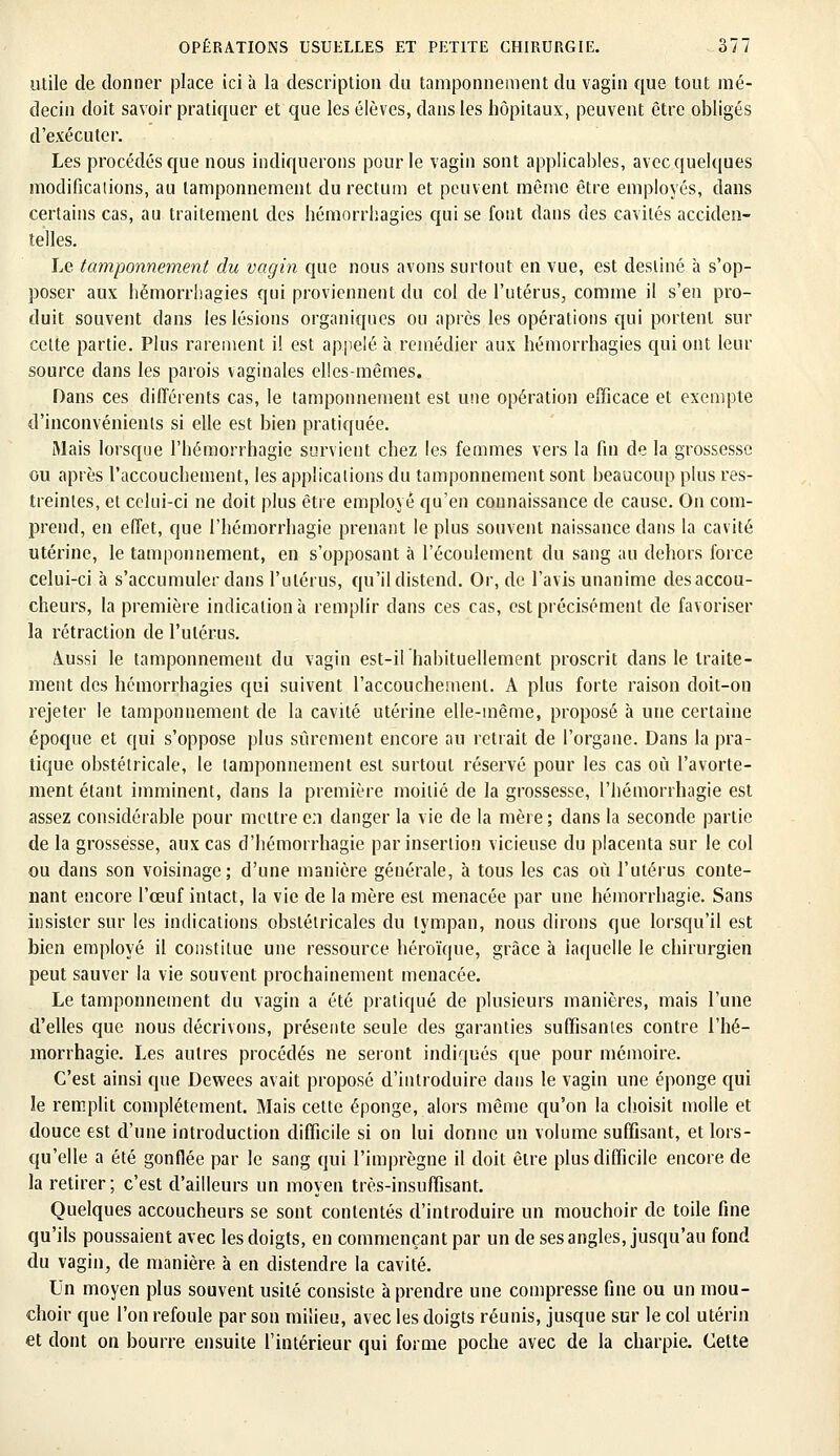 utile de donner place ici à la description du tamponnement du vagin que tout mé- decin doit savoir pratiquer et que les élèves, dans les hôpitaux, peuvent être obligés d'exécuter. Les procédés que nous indiquerons pour le vagin sont applicables, avec quelques modifications, au tamponnement du rectum et peuvent même être employés, dans certains cas, au traitement des hémorrhagies qui se font dans des cavités acciden- telles. Le tamponnement du vagin que nous avons surtout en vue, est destiné à s'op- poser aux hémorrhagies qui proviennent du col de l'utérus, comme il s'en pro- duit souvent dans les lésions organiques ou après les opérations qui portent sur celte partie. Plus rarement il est appelé à remédier aux hémorrhagies qui ont leur source dans les parois vaginales elles-mêmes. Dans ces différents cas, le tamponnement est une opération efficace et exempte d'inconvénients si elle est bien pratiquée. Mais lorsque l'hémorrhagie survient chez les femmes vers la fin de la grossesse ou après l'accouchement, les applications du tamponnement sont beaucoup plus res- treintes, et celui-ci ne doit plus être employé qu'en connaissance de cause. On com- prend, en effet, que l'hémorrhagie prenant le plus souvent naissance dans la cavité utérine, le tamponnement, en s'opposant à l'écoulement du sang au dehors force celui-ci à s'accumuler dans l'utérus, qu'il distend. Or, de l'avis unanime des accou- cheurs, la première indication à remplir dans ces cas, est précisément de favoriser la rétraction de l'utérus. Aussi le tamponnement du vagin est-il habituellement proscrit dans le traite- ment des hémorrhagies qui suivent l'accouchement. A plus forte raison doit-on rejeter le tamponnement de la cavité utérine elle-même, proposé à une certaine époque et qui s'oppose plus sûrement encore au retrait de l'organe. Dans la pra- tique obstétricale, le tamponnement est surtout réservé pour les cas où l'avorte- ment étant imminent, dans la première moitié de la grossesse, l'hémorrhagie est assez considérable pour mettre en danger la vie de la mère; dans la seconde partie de la grossesse, aux cas d'hémorrhagie par insertion vicieuse du placenta sur le col ou dans son voisinage; d'une manière générale, à tous les cas où l'utérus conte- nant encore l'œuf intact, la vie de la mère est menacée par une hémorrhagie. Sans insister sur les indications obstétricales du tympan, nous dirons que lorsqu'il est bien employé il constitue une ressource héroïque, grâce à laquelle le chirurgien peut sauver la vie souvent prochainement menacée. Le tamponnement du vagin a été pratiqué de plusieurs manières, mais l'une d'elles que nous décrivons, présente seule des garanties suffisantes contre l'hé- morrhagie. Les autres procédés ne seront indiqués que pour mémoire. C'est ainsi que Dewees avait proposé d'introduire dans le vagin une éponge qui le remplit complètement. Mais cette éponge, alors même qu'on la choisit molle et douce est d'une introduction difficile si on lui donne un volume suffisant, et lors- qu'elle a été gonflée par le sang qui l'imprègne il doit être plus difficile encore de la retirer; c'est d'ailleurs un moyen très-insuffisant. Quelques accoucheurs se sont contentés d'introduire un mouchoir de toile fine qu'ils poussaient avec les doigts, en commençant par un de ses angles, jusqu'au fond du vagin, de manière à en distendre la cavité. Un moyen plus souvent usité consiste à prendre une compresse fine ou un mou- choir que l'on refoule par son milieu, avec les doigts réunis, jusque sur le col utérin et dont on bourre ensuite l'intérieur qui forme poche avec de la charpie. Cette