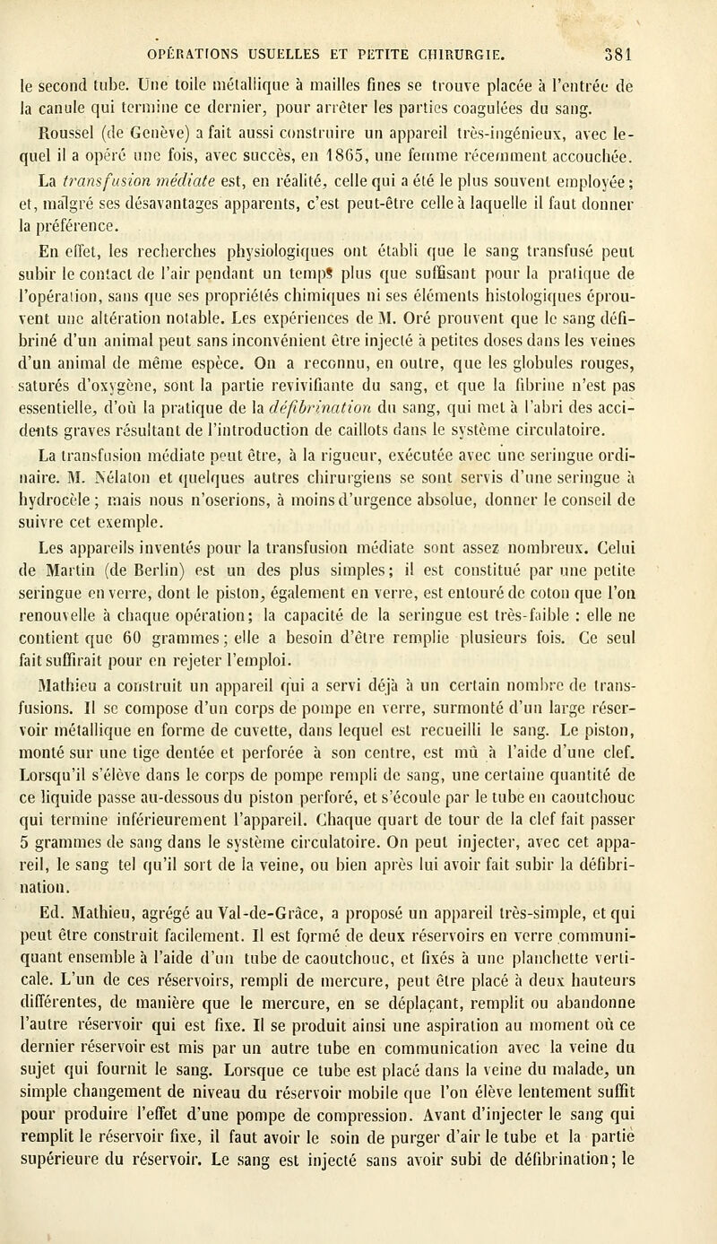 le second tube. Une toile métallique à mailles fines se trouve placée à l'entrée de la canule qui termine ce dernier, pour arrêter les parties coagulées du sang. Roussel (de Genève) a fait aussi construire un appareil très-ingénieux, avec le- quel il a opéré une fois, avec succès, en 1865, une femme récemment accouchée. La transfusion médiate est, en réalité, celle qui a été le plus souvent employée ; et, malgré ses désavantages apparents, c'est peut-être celle à laquelle il faut donner la préférence. En effet, les recherches physiologiques ont établi que le sang transfusé peut subir le contact de l'air pendant un temps plus que suffisant pour la pratique de l'opération, sans que ses propriétés chimiques ni ses éléments histologiques éprou- vent une altération notable. Les expériences de M. Oré prouvent que le sang défi- briné d'un animal peut sans inconvénient être injecté à petites doses dans les veines d'un animal de même espèce. On a reconnu, en outre, que les globules rouges, saturés d'oxygène, sont la partie revivifiante du sang, et que la fibrine n'est pas essentielle, d'où la pratique de la défîbrination du sang, qui met à l'abri des acci- dents graves résultant de l'introduction de caillots clans le système circulatoire. La transfusion médiate peut être, à la rigueur, exécutée avec une seringue ordi- naire. M. Nélaton et quelques autres chirurgiens se sont servis d'une seringue à hydrocèle ; mais nous n'oserions, à moins d'urgence absolue, donner le conseil de suivre cet exemple. Les appareils inventés pour la transfusion médiate sont assez nombreux. Celui de Martin (de Berlin) est un des plus simples; il est constitué par une petite seringue en verre, dont le piston, également en verre, est entouré de coton que l'on renouvelle à chaque opération; la capacité de la seringue est très-faible : elle ne contient que 60 grammes ; elle a besoin d'être remplie plusieurs fois. Ce seul fait suffirait pour en rejeter l'emploi. Mathieu a construit un appareil qui a servi déjà à un certain nombre de trans- fusions. Il se compose d'un corps de pompe en verre, surmonté d'un large réser- voir métallique en forme de cuvette, dans lequel est recueilli le sang. Le piston, monté sur une tige dentée et perforée à son centre, est mû à l'aide d'une clef. Lorsqu'il s'élève dans le corps de pompe rempli de sang, une certaine quantité de ce liquide passe au-dessous du piston perforé, et s'écoule par le tube en caoutchouc qui termine inférieurement l'appareil. Chaque quart de tour de la clef fait passer 5 grammes de sang dans le système circulatoire. On peut injecter, avec cet appa- reil, le sang tel qu'il sort de la veine, ou bien après lui avoir fait subir la défibri- nation. Ed. Mathieu, agrégé au Val-de-Grâce, a proposé un appareil très-simple, et qui peut être construit facilement. Il est formé de deux réservoirs en verre communi- quant ensemble à l'aide d'un tube de caoutchouc, et fixés à une planchette verti- cale. L'un de ces réservoirs, rempli de mercure, peut être placé à deux hauteurs différentes, de manière que le mercure, en se déplaçant, remplit ou abandonne l'autre réservoir qui est fixe. Il se produit ainsi une aspiration au moment où ce dernier réservoir est mis par un autre tube en communication avec la veine du sujet qui fournit le sang. Lorsque ce tube est placé dans la veine du malade, un simple changement de niveau du réservoir mobile que l'on élève lentement suffit pour produire l'effet d'une pompe de compression. Avant d'injecter le sang qui remplit le réservoir fixe, il faut avoir le soin de purger d'air le tube et la partie supérieure du réservoir. Le sang est injecté sans avoir subi de défîbrination ; le