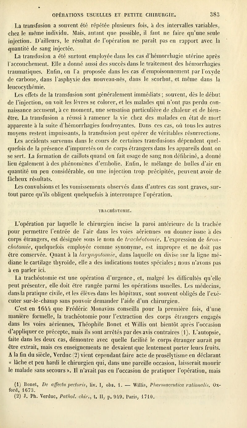 La transfusion a souvent été répétée plusieurs fois, à des intervalles variables, chez le même individu. Mais, autant que possible, il faut ne faire qu'une seule injection. D'ailleurs, le résultat de l'opération ne paraît pas en rapport avec la quantité de sang injectée. La transfusion a été surtout employée dans les cas d'hémorrbagie utérine après l'accouchement. Elle a donné aussi des succès dans le traitement des hémorrhagies traumatiques. Enfin, on l'a proposée clans les cas d'empoisonnement par l'oxyde de carbone, dans l'asphyxie des nouveau-nés, dans le scorbut, et même dans la leucocythémie. Les effets de la transfusion sont généralement immédiats; souvent, dès le début de l'injection, on voit les lèvres se colorer, et les malades qui n'ont pas perdu con- naissance accusent, à ce moment, une sensation particulière de chaleur et de bien- être. La transfusion a réussi à ramener la vie chez des malades en état de mort apparente à la suite d'hémorrhagies foudroyantes. Dans ces cas, où tous les autres moyens restent impuissants, la transfusion peut opérer de véritables résurrections. Les accidents survenus dans le cours de certaines transfusions dépendent quel- quefois de la présence d'impuretés ou de corps étrangers dans les appareils dont on •se sert. La formation de caillots quand on fait usage de sang non défibriné, a donné lieu également à des phénomènes d'embolie. Enfin, le mélange de bulles d'air en quantité un peu considérable, ou une injection trop précipitée, peuvent avoir de fâcheux résultats. Les convulsions et les vomissements observés dans d'autres cas sont graves, sur- tout parce qu'ils obligent quelquefois à interrompre l'opération. TRACHÉOTOMIE. L'opération par laquelle le chirurgien incise la paroi antérieure de la trachée pour permettre l'entrée de l'air dans les voies aériennes ou donner issue à des corps étrangers, est désignée sous le nom de trachéotomie. L'expression de bron- chotomie, quelquefois employée comme synonyme, est impropre et ne doit pas être conservée. Quant à la laryngotomie, dans laquelle on divise sur la ligne mé- diane le cartilage thyroïde, elle a des indications toutes spéciales; nous n'avons pas à en parler ici. La trachéotomie est une opération d'urgence, et, malgré les difficultés qu'elle peut présenter, elle doit être rangée parmi les opérations usuelles. Les médecins, dans la pratique civile, et les élèves dans les hôpitaux, sont souvent obligés de l'exé- cuter sur-le-champ sans pouvoir demander l'aide d'un chirurgien. C'est en 1664 que Frédéric Monavius conseilla pour la première fois, d'une manière formelle, la trachéotomie pour l'extraction des corps étrangers engagés dans les voies aériennes. Théophile Bonet et Willis ont bientôt après l'occasion d'appliquer ce précepte, mais ils sont arrêtés par des avis contraires (1). L'autopsie, faite dans les deux cas, démontre avec quelle facilité le corps étranger aurait pu être extrait, mais ces enseignements ne devaient que lentement porter leurs fruits. A la fin du siècle, Yerduc (2) vient cependant faire acte de prosélytisme en déclarant « lâche et peu hardi le chirurgien qui, dans une pareille occasion, laisserait mourir le malade sans secours». Il n'avait pas eu l'occasion de pratiquer l'opération, mais (1) Bonet, De affedu pectoris, liv. I, obs. 1. — Willis, Pharmaceutica rationalis, Ox- ford, 1673. (2) J. Ph. Yerduc, Pathol chir., t. II, p. 949. Paris, 1710.