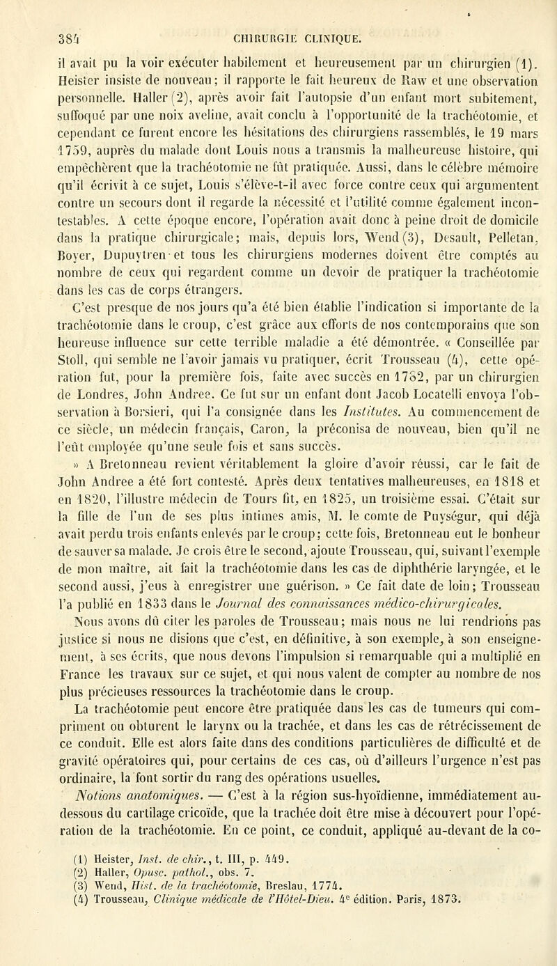 il avait pu la voir exécuter habilement et heureusement par un chirurgien (1). Heister insiste de nouveau; il rapporte le fait heureux de Raw et une observation personnelle. Haller(2), après avoir fait l'autopsie d'un enfant mort subitement, suffoqué par une noix aveline, avait conclu à l'opportunité de la trachéotomie, et cependant ce furent encore les hésitations des chirurgiens rassemblés, le 19 mars 1759, auprès du malade dont Louis nous a transmis la malheureuse histoire, qui empêchèrent que la trachéotomie ne fût pratiquée. Aussi, dans le célèbre mémoire qu'il écrivit a ce sujet, Louis s'élève-t-il avec force contre ceux qui argumentent contre un secours dont il regarde la nécessité et l'utilité comme également incon- testables, xi cette époque encore, l'opération avait donc à peine droit de domicile dans la pratique chirurgicale; mais, depuis lors, Wend (3), Desault, Pelletan. Boyer, Dupuytrenet tous les chirurgiens modernes doivent être comptés au nombre de ceux qui regardent comme un devoir de pratiquer la trachéotomie dans les cas de corps étrangers. C'est presque de nos jours qu'a été bien établie l'indication si importante de la trachéotomie dans le croup, c'est grâce aux efforts de nos contemporains que son heureuse influence sur cette terrible maladie a été démontrée. « Conseillée par Stoll, qui semble ne l'avoir jamais vu pratiquer, écrit Trousseau (U), cette opé- ration fut, pour la première fois, faite avec succès en 1782, par un chirurgien de Londres, John Andrée. Ce fut sur un enfant dont Jacob Locatelli envoya l'ob- servation à Borsieri, qui l'a consignée dans les Institutes. Au commencement de ce siècle, un médecin français, Caron, la préconisa de nouveau, bien qu'il ne l'eût employée qu'une seule fois et sans succès. » A Breionneau revient véritablement la gloire d'avoir réussi, car le fait de John Andrée a été fort contesté. Après deux tentatives malheureuses, en 1818 et en 1820, l'illustre médecin de Tours fit, en 1825, un troisième essai. C'était sur la fille de l'un de ses plus intimes amis, M. le comte de Puységur, qui déjà avait perdu trois enfants enlevés par le croup; cette fois, Bretonneau eut le bonheur de sauver sa malade. Je crois être le second, ajoute Trousseau, qui, suivant l'exemple de mon maître, ait fait la trachéotomie dans les cas de diphthérie laryngée, et le second aussi, j'eus à enregistrer une guérison. » Ce fait date de loin; Trousseau l'a publié en 1833 dans le Journal des connaissances médico-chirurgicales. Nous avons dû citer les paroles de Trousseau; mais nous ne lui rendrions pas justice si nous ne disions que c'est, en définitive, à son exemple, à son enseigne- ment, à ses écrits, que nous devons l'impulsion si remarquable qui a multiplié en France les travaux sur ce sujet, et qui nous valent de compter au nombre de nos plus précieuses ressources la trachéotomie dans le croup. La trachéotomie peut encore être pratiquée dans les cas de tumeurs qui com- priment ou obturent le larynx ou la trachée, et dans les cas de rétrécissement de ce conduit. Elle est alors faite dans des conditions particulières de difficulté et de gravité opératoires qui, pour certains de ces cas, où d'ailleurs l'urgence n'est pas ordinaire, la font sortir du rang des opérations usuelles. Notions anatomiques. — C'est à la région sus-hyoïdienne, immédiatement au- dessous du cartilage cricoïde, que la trachée doit être mise à découvert pour l'opé- ration de la trachéotomie. En ce point, ce conduit, appliqué au-devant de la co- (1) Heister, Inst. de chir., t. III, p. 449. (2) Haller, Opusc. pathol., obs. 7. (3) Wend, Hist. de la trachéotomie, Breslau, 1774. (4) Trousseau, Clinique médicale de l'Hôtel-Dieu. 4e édition. Paris, 1873.