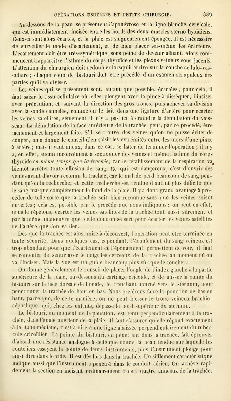 Au-dessous de ia peau se présentent l'aponévrose et la ligne blanche cervicale, qui est immédiatement incisée entre les bords des deux muscles sterno-hyoïdiens. Ceux-ci sont alors écartés, et la plaie est soigneusement épongée. Il est nécessaire de surveiller le mode d'écartement. et de bien placer soi-même les écarteurs. L'écartement doit être très-symétrique, sous peine de devenir gênant. Alors conr- mencent à apparaître l'isthme du corps thyroïde et les plexus veineux sous-jacents. L'attention du chirurgien doit redoubler lorsqu'il arrive sur la couche cellulo-vas- culaire; chaque coup de bistouri doit être précédé d'un examen scrupuleux des parties qu'il va diviser. Les veines qui se présentent sont, autant que possible, écartées; pour cela, il faut saisir le tissu cellulaire où elles plongent avec la pince à disséquer, l'inciser avec précaution, et suivant la direction des gros troncs, puis achever sa division avec la sonde cannelée, comme on le fait dans une ligature d'artère pour écarter les veines satellites, seulement il n'y a pas ici à craindre la dénudation du vais- seau. La dénudation de la face antérieure de la trachée peut, par ce procédé, être facilement et largement faite. S'il se trouve des veines qu'on ne puisse éviter de couper, on a donné le conseil d'en saisir les extrémités entre les mors d'une pince à artère; mais il vaut mieux, dans ce cas, se hâter de terminer l'opération ; if n'y a, en effet, aucun inconvénient à sectionner des veines et même l'isthme du corps thyroïde en même temps que la trachée, car le rétablissement de la respiration va. bientôt arrêter toute effusion de sang. Ce qui est dangereux, c'est d'ouvrir des veines avant d'avoir reconnu la trachée, car le malade perd beaucoup de sang pen- dant qu'on la recherche, et cette recherche est rendue d'autant plus difficile que le sang masque complètement le fond de la plaie. Il y a donc grand avantage à pro- céder de telle sorte que la trachée soit bien reconnue sans que les veines soient ouvertes ; cela est possible par le procédé que nous indiquons; on peut en effet, nous le répétons, écarter les veines satellites de la trachée tout aussi sûrement et par la même manœuvre que celle dont on se sert pour écarter les veines satellites de l'artère que l'on va lier. Dès que la trachée est ainsi mise à découvert, l'opération peut être terminée en toute sécurité. Dans quelques cas, cependant, l'écoulement du sang veineux est trop abondant pour que l'écartement et l'épongement permettent de voir, il faut se contenter de sentir avec le doigt les cerceaux de la trachée au moment où on va l'inciser. Mais la vue est un guide beaucoup plus sûr que le toucher. On donne généralement le conseil de placer l'ongle de l'index gauche à la partie supérieure de la plaie, au-dessous du cartilage cricoïde, et de glisser la pointe du bistouri sur la face dorsale de l'ongle, le tranchant tourné vers le sternum, pour ponctionner la trachée de haut en bas. Nous préférons faire la ponction de bas en haut, parce, que, de celte manière, on ne peut blesser le tronc veineux brachio- céphalique, qui, chez les enfants, dépasse le bord supérieur du sternum. Le bistouri, au moment de la ponction, est tenu perpendiculairement à la tra- chée, dans l'angle inférieur de la plaie. Il faut s'assurer qu'elle répond exactement à la ligne médiane, c'est-à-dire à une ligne abaissée perpendiculairement du tuber- cule cricoïdien. La pointe du bistouri, en pénétrant dans la trachée, fait éprouver d'abord une résistance analogue à celle que donne la peau tendue sur laquelle les couteliers essayent la pointe de leurs instruments, puis l'instrument plonge pour ainsi dire dans le vide. Il est dès lors dans la trachée. Un sifflement caractéristique indique aussi que l'instrument a pénétré dans le conduit aérien. On achève rapi- dement la section en incisant ordinairement trois à quatre anneaux de la trachée,