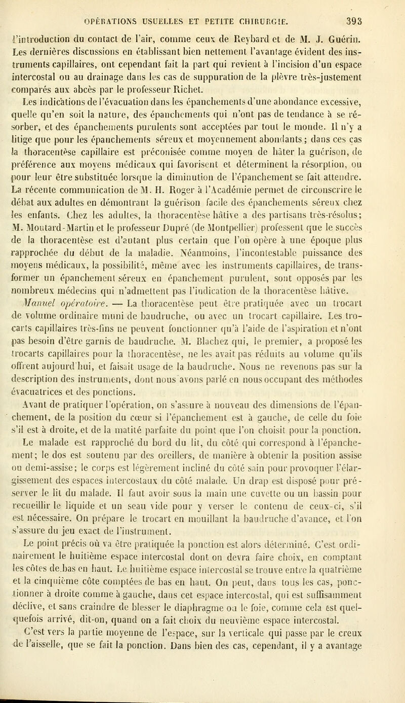 3'introduction du contact de l'air, comme ceux de Reybard et de M. J. Guérin. Les dernières discussions en établissant bien nettement l'avantage évident des ins- truments capillaires, ont cependant fait la part qui revient à l'incision d'un espace intercostal ou au drainage dans les cas de suppuration de la plèvre très-justement comparés aux abcès par le professeur Richet. Les indications de l'évacuation dans les épanchements d'une abondance excessive, quelle qu'en soit la nature, des épanchements qui n'ont pas de tendance à se ré- sorber, et des épanchements purulents sont acceptées par tout le monde. Il n'y a litige que pour les épanchements séreux et moyennement abondants; dans ces cas h thoracentèse capillaire est préconisée comme moyen de hâter la guérison, de préférence aux moyens médicaux qui favorisent et déterminent la résorption, ou pour leur être substituée lorsque la diminution de l'épanchementse fait attendre. La récente communication de M. H. Roger à l'Académie permet de circonscrire le débat aux adultes en démontrant la guérison facile des épanchements séreux chez les enfants. Chez les adultes, la thoracentèse hâtive a des partisans très-résolus; M. Mou tard-Martin et le professeur Dupré (de Montpellier) professent que le succès de la thoracentèse est d'autant plus certain que l'on opère à une époque plus rapprochée du début de la maladie. Néanmoins, l'incontestable puissance des moyens médicaux, la possibilité, même avec les instruments capillaires^ de trans- former un épanchement séreux en épanchement purulent, sont opposés par les nombreux médecins qui n'admettent pas l'indication de la thoracentèse hâtive. Manuel opératoire. — La thoracentèse peut être pratiquée avec un trocart de volume ordinaire muni de baudruche, ou avec un trocart capillaire. Les tro- carîs capillaires très-fins ne peuvent fonctionner qu'à l'aide de l'aspiration et n'ont pas besoin d'être garnis de baudruche. M. Blachez qui, le premier, a proposé les irocarls capillaires pour la thoracentèse, ne les avait pas réduits au volume qu'ils offrent aujourd hui, et faisait usage de la baudruche. Nous ne revenons pas sur la description des instruments, dont nous avons parlé en nous occupant des méthodes évacuatrices et des ponctions. Avant de pratiquer l'opération, on s'assure à nouveau des dimensions de l'épan- chement, de la position du cœur si l'épanchement est à gauche, de celle du foie s'il est à droite, et de la matité parfaite du point que l'on choisit pour la ponction. Le malade est rapproché du bord du lit, du côté qui correspond à l'épanche- ment; le dos est soutenu par des oreillers, de manière à obtenir la position assise ou demi-assise; le corps est légèrement incliné du côté sain pour provoquer l'élar- gissement des espaces intercostaux du côté malade. Un drap est disposé pour pré- server le lit du malade. Il faut avoir sous la main une cuvette ou un bassin pour recueillir le liquide et un seau vide pour y verser le contenu de ceux-ci, s'il est nécessaire. On prépare le trocart en mouillant la baudruche d'avance, et l'on s'assure du jeu exact de l'instrument. Le point précis où va être pratiquée la ponction est alors déterminé. C'est ordi- nairement le huitième espace intercostal dont on devra faire choix, en comptant les côtes de.bas en haut. Le huitième espace intercostal se trouve entre la quatrième et la cinquième côte comptées de bas en haut. On peut, dans tous les cas, ponc- tionner à droite comme à gauche, dans cet espace intercostal, qui est suffisamment déclive, et sans craindre de blesser le diaphragme oa le foie, comme cela est quel- quefois arrivé, dit-on, quand on a fait choix du neuvième espace intercostal. C'est vers la partie moyenne de l'espace, sur la verticale qui passe par le creux de l'aisselle, que se fait la ponction. Dans bien des cas, cependant, il y a avantage