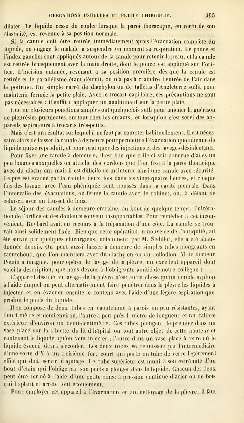 dilater. Le liquide cesse de couler lorsque la paroi thoracique, en vertu de son élasticité, est revenue à sa position normale. Si la canule doit être retirée immédiatement après l'évacuation complète du liquide, on engage le malade à suspendre on moment sa respiration. Le pouce et l'index gauches sont appliqués autour de la canule pour retenir la peau, et la canule est retirée brusquement avec la main droite, dont le pouce est appliqué sur l'ori- fice. L'incision cutanée, revenant à sa position première dès que la canule est retirée et le parallélisme étant détruit, on n'a pas à craindre l'entrée de l'air dans la poitrine. Un simple carré de diacliylon ou de taffetas d'Angleterre suffit pour maintenir fermée la petite plaie. Avec le trocart capillaire, ces précautions ne sont pas nécessaires : il suffit d'appliquer un agglulinalif sur la petite plaie. Une ou plusieurs ponctions simples ont quelquefois suffi pour amener la guérison de pleurésies purulentes, surtout chez les enfants, et lorsqu'on s'est servi des ap- pareils aspirateurs à trocarts très-petits. Mais c'est un résultat sur lequel il ne faut pas compter habituellement. Il est néces- saire alors de laisser la canule à demeure pour permettre l'évacuation quotidienne du liquide qui se reproduit, et pour pratiquer des injections et des lavages désinfectants. Pour fixer une canule à demeure, il est bon que celle-ci soil pourvue d'ailes un peu longues auxquelles on attache des cordons que l'on fixe à la paroi thoracique avec du diachvlon; mais il est difficile de maintenir ainsi une canule avec sécurité. Le pus est évacué par la canule deux fois dans les vingt-quatre heures, et chaque fois des lavages avec l'eau phéniquée sont poussés clans la cavité pleurale. Dans l'intervalle des évacuations, on ferme la canule avec le robinet, ou, à défaut de celui-ci, avec un fausset de bois. Le séjour des canules à demeure entraîne, au bout de quelque temps, l'ulcéra- tion de l'orifice et des douleurs souvent insupportables. Pour remédier à cet incon- vénient, Reybard avait eu recours à la trépanation d'une côte. La canule se trou- vait ainsi solidement fixée. Bien que cette opération, renouvelée de l'antiquité, ait été suivie par quelques chirurgiens, notamment par M. Sédillot, elle a été aban- donnée depuis. On peut aussi laisser à demeure de simples tubes plongeants en caoutchouc, que l'on maintient avec du diachylon ou du collodion. M. le docteur Potain a imaginé, pour opérer le lav;ige de la plèvre, un excellent appareil dont voici la description, que nous devons à l'obligeante amitié de notre collègue : L'appareil destiné au lavage de la plèvre n'est autre chose qu'un double syphon à l'aide duquel on peut alternativement faire pénétrer dans la plèvre les liquides à injecter et en évacuer ensuite le contenu avec l'aide d'une légère aspiration que produit le poids du liquide. Il se compose de deux tubes en caoutchouc à parois un peu résistantes, ayant l'un 1 mètre et demi environ, l'autre à peu près 1 mètre de longueur et un calibre extérieur d'environ un demi-centimètre. Ces tubes plongent, le premier clans un vase placé sur la tablette du lit d'hôpital ou tout autre objet de cette hauteur et contenant le liquide qu'on veut injecter ; l'autre dans un vase placé à terre où le liquide évacué devra s'écouler. Les deux tubes se réunissent par l'intermédiaire d'une sorte d'Y à un troisième fort court qui porte un tube de verre légèrement effilé qui doit servir d'ajutage. Le tube supérieur est muni à son extrémité d'un bout d'élain qui l'oblige par son poids à plonger dans le liquide. Chacun des deux peut être fermé à l'aide d'une petite pince à pression continue d'acier ou de bois qui l'aplatit et arrête tout écoulement. Pour employer cet appareil à l'évacuation et au. nettoyage de la plèvre, il faut
