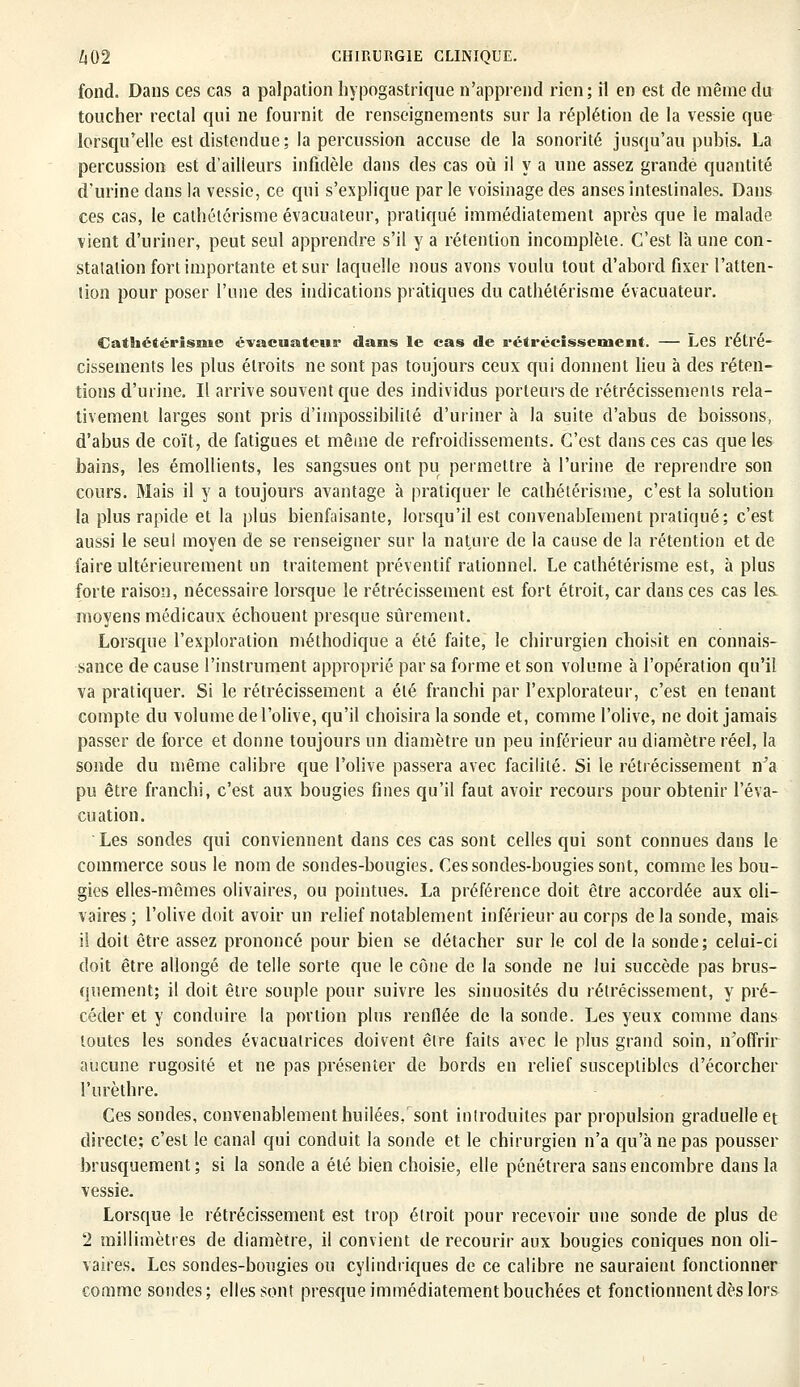 fond. Dans ces cas a palpation hypogastrique n'apprend rien; il en est de même du toucher rectal qui ne fournit de renseignements sur la réplétion de la vessie que lorsqu'elle est distendue; la percussion accuse de la sonorité jusqu'au pubis. La percussion est d'ailleurs infidèle dans des cas où il y a une assez grande quantité d'urine dans la vessie, ce qui s'explique par le voisinage des anses intestinales. Dans ces cas, le cathétérisme évacuateur, pratiqué immédiatement après que le malade vient d'uriner, peut seul apprendre s'il y a rétention incomplète. C'est là une con- statation fort importante et sur laquelle nous avons voulu tout d'abord fixer l'atten- tion pour poser l'une des indications pratiques du cathétérisme évacuateur. Cathétérisme évacuateur dans le cas de rétrécissement. — Les rétré- cissements les plus étroits ne sont pas toujours ceux qui donnent lieu à des réten- tions d'urine. Il arrive souvent que des individus porteurs de rétrécissements rela- tivement larges sont pris d'impossibilité d'uriner à la suite d'abus de boissons, d'abus de coït, de fatigues et même de refroidissements. C'est clans ces cas que les bains, les émollients, les sangsues ont pu permettre à l'urine de reprendre son cours. Mais il y a toujours avantage à pratiquer le cathétérisme,, c'est la solution la plus rapide et la plus bienfaisante, lorsqu'il est convenablement pratiqué; c'est aussi le seul moyen de se renseigner sur la nature de la cause de la rétention et de faire ultérieurement un traitement préventif rationnel. Le cathétérisme est, à plus forte raison, nécessaire lorsque le rétrécissement est fort étroit, car dans ces cas les moyens médicaux échouent presque sûrement. Lorsque l'exploration méthodique a été faite, le chirurgien choisit en connais- sance de cause l'instrument approprié par sa forme et son volume à l'opération qu'il va pratiquer. Si le rétrécissement a été franchi par l'explorateur, c'est en tenant compte du volume de l'olive, qu'il choisira la sonde et, comme l'olive, ne doit jamais passer de force et donne toujours un diamètre un peu inférieur au diamètre réel, la sonde du même calibre que l'olive passera avec facilité. Si le rétrécissement n'a pu être franchi, c'est aux bougies fines qu'il faut avoir recours pour obtenir l'éva- cuation. Les sondes qui conviennent dans ces cas sont celles qui sont connues dans le commerce sous le nom de sondes-bougies. Ces sondes-bougies sont, comme les bou- gies elles-mêmes olivaires, ou pointues. La préférence doit être accordée aux oli- vaires; l'olive doit avoir un relief notablement inférieur au corps de la sonde, mais il doit être assez prononcé pour bien se détacher sur le col de la sonde; celui-ci doit être allongé de telle sorte que le cône de la sonde ne lui succède pas brus- quement; il doit être souple pour suivre les sinuosités du rétrécissement, y pré- céder et y conduire la portion plus renflée de la sonde. Les yeux comme dans toutes les sondes évacualrices doivent être faits avec le plus grand soin, n'offrir aucune rugosité et ne pas présenter de bords en relief susceptibles d'écorcher l'urèthre. Ces sondes, convenablement huilées/sont introduites par propulsion graduelle et directe; c'est le canal qui conduit la sonde et le chirurgien n'a qu'à ne pas pousser brusquement ; si la sonde a été bien choisie, elle pénétrera sans encombre dans la vessie. Lorsque le rétrécissement est trop étroit pour recevoir une sonde de plus de 2 millimètres de diamètre, il convient de recourir aux bougies coniques non oli- vaires. Les sondes-bougies ou cylindriques de ce calibre ne sauraient fonctionner comme sondes; elles sont presque immédiatement bouchées et fonctionnent dès lors