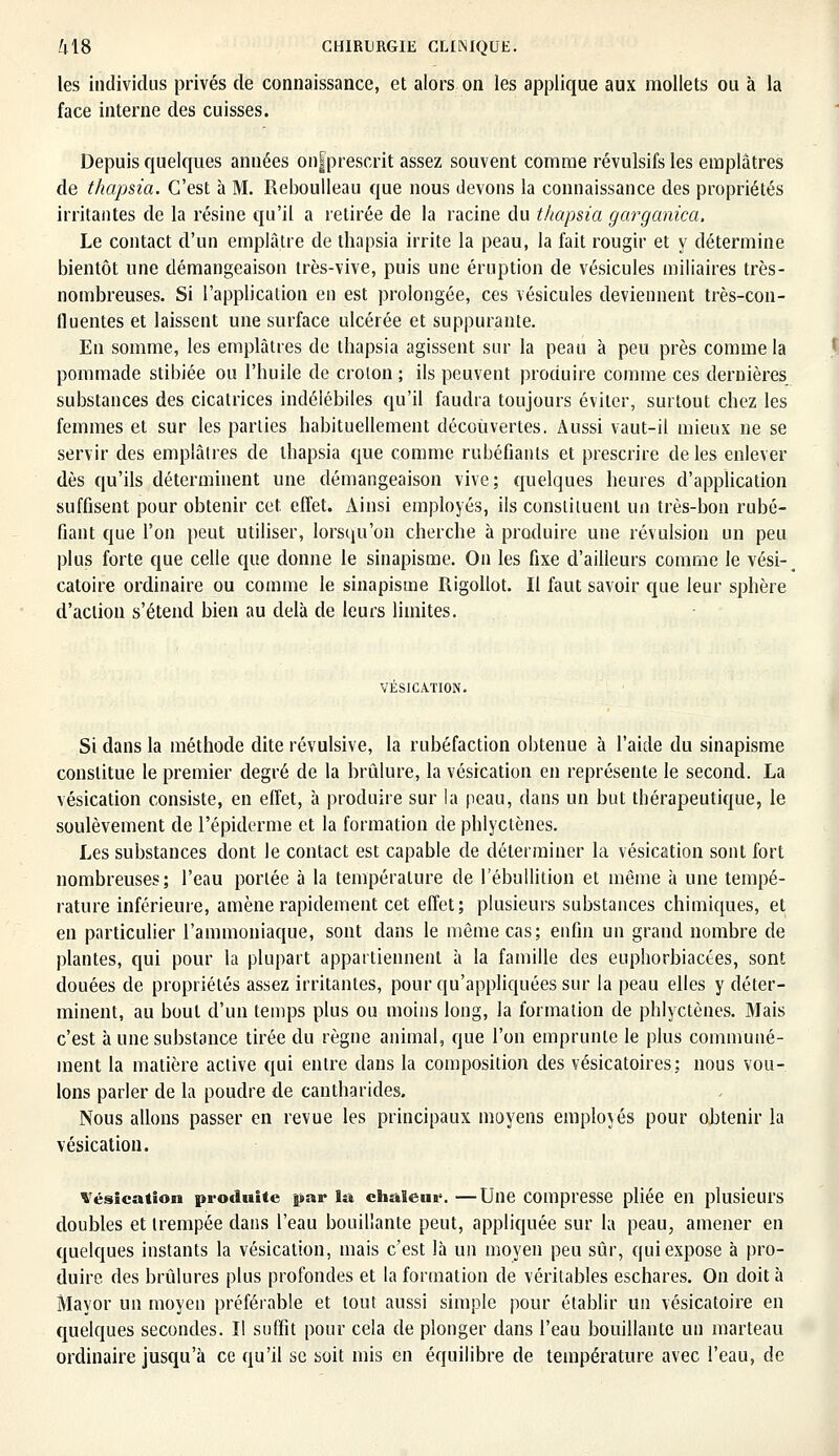 les individus privés de connaissance, et alors on les applique aux mollets ou à la face interne des cuisses. Depuis quelques années on|pfescrit assez souvent comme révulsifs les emplâtres de thapsia. C'est à M. Reboulleau que nous devons la connaissance des propriétés irritantes de la résine qu'il a retirée de la racine du thapsia garganica. Le contact d'un emplâtre de thapsia irrite la peau, la fait rougir et y détermine bientôt une démangeaison très-vive, puis une éruption de vésicules miliaires très- nombreuses. Si l'application en est prolongée, ces vésicules deviennent très-con- fluentes et laissent une surface ulcérée et suppurante. En somme, les emplâtres de thapsia agissent sur la peau à peu près comme la pommade stibiée ou l'huile de croton ; ils peuvent produire comme ces dernières substances des cicatrices indélébiles qu'il faudra toujours éviter, surtout chez les femmes et sur les parties habituellement découvertes. Aussi vaut-il mieux ne se servir des emplâtres de thapsia que comme rubéfiants et prescrire de les enlever dès qu'ils déterminent une démangeaison vive; quelques heures d'application suffisent pour obtenir cet. effet. Ainsi employés, ils constituent un très-bon rubé- fiant que l'on peut utiliser, lorsqu'on cherche à produire une révulsion un peu plus forte que celle que donne le sinapisme. On les fixe d'ailleurs comme le vési-^ catoire ordinaire ou comme le sinapisme Rigollot. Il faut savoir que leur sphère d'action s'étend bien au delà de leurs limites. VESICATION. Si dans la méthode dite révulsive, la rubéfaction obtenue h l'aide du sinapisme constitue le premier degré de la brûlure, la vésication en représente le second. La vésication consiste, en effet, à produire sur la peau, dans un but thérapeutique, le soulèvement de l'épiderme et la formation de phlyctènes. Les substances dont le contact est capable de déterminer la vésication sont fort nombreuses; l'eau portée à la température de l'ébullition et même h une tempé- rature inférieure, amène rapidement cet effet; plusieurs substances chimiques, et en particulier l'ammoniaque, sont dans le même cas; enfin un grand nombre de plantes, qui pour la plupart appartiennent à la famille des euphorbiactes, sont douées de propriétés assez irritantes, pour qu'appliquées sur la peau elles y déter- minent, au bout d'un temps plus ou moins long, la formation de phlyctènes. Mais c'est à une substance tirée du règne animal, que l'on emprunte le plus communé- ment la matière active qui entre dans la composition des vésicatoires: nous vou- lons parler de la poudre de cantharides. Nous allons passer en revue les principaux moyens employés pour obtenir la vésication. vésication produite par la chaleur. —Une compresse pliée en plusieurs doubles et trempée dans l'eau bouillante peut, appliquée sur la peau, amener en quelques instants la vésication, mais c'est là un moyen peu sûr, qui expose à pro- duire des brûlures plus profondes et la formation de véritables eschares. On doit à Mayor un moyen préférable et tout aussi simple pour établir un vésicatoire en quelques secondes. Il suffit pour cela de plonger dans l'eau bouillante un marteau ordinaire jusqu'à ce qu'il se soit mis en équilibre de température avec l'eau, de