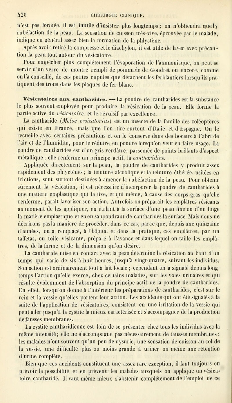 n'est pas formée, il est inutile d'insister plus longtemps; on n'obtiendra que la rubéfaction de la peau. La sensation de cuisson très-vive, éprouvée par le malade, indique en général assez bien la formation de la phlyctène. Après avoir retiré la compresse et le diachylon, il est utile de laver avec précau- tion la peau tout autour du vésicatoire. Pour empêcher plus complètement l'évaporation de l'ammoniaque, on peut se servir d'un verre de montre rempli de pommade de Gondret ou encore, comme on l'a conseillé, de ces petites cupules que détachent les ferblantiers lorsqu'ils pra- tiquent des trous dans les plaques de fer blanc. l'ésicatoires aux cantharidcss. —La poudre de cantharides est la substance le plus souvent employée pour produire la vésication de la peau. Elle forme la partie active du vésicatoire, et le révulsif par excellence. La cantharide (Meloe vesicatorius) est un insecte de la famille des coléoptères qui existe en France, mais que l'on tire surtout d'Italie et d'Espagne. On le recueille avec certaines précautions et on le conserve dans des bocaux à l'abri de l'air et de l'humidité, pour le réduire en poudre lorsqu'on veut en faire usage. La poudre de cantharides est d'un gris verdâtre, parsemée de points brillants d'aspect métallique; elle renferme un principe actif, la cantharidine. Appliquée directement sur la peau^ la poudre de cantharides y produit assez rapidement des phlyctènes; la teinture alcoolique el la teinture éthérée, usitées en frictions, sont surtout destinées à amener la rubéfaction de la peau. Pour obtenir sûrement la vésication, il est nécessaire d'incorporer la poudre de cantharides à une matière emplastiqus qui la fixe, et qui même, à cause des corps gras qu'elle renferme, paraît favoriser son action. Autrefois on préparait les emplâtres vésicants au moment de les appliquer, en étalant à la surface d'une peau fine ou d'un linge la matière emplastique et en en saupoudrant de cantharides la surface. Mais nous ne décrirons pas la manière de procéder, dans ce cas, parce que, depuis une quinzaine d'années, on a remplacé, à l'hôpital et dans la pratique, ces emplâtres, par un taffetas, ou toile vésicante, préparé à l'avance et dans lequel on taille les emplâ- tres, de la forme et de la dimension qu'on désire. La cantharide mise en contact avec la peau détermine la vésication au bout d'un temps qui varie de six à huit heures, jusqu'à vingt-quatre, suivant les individus. Son action est ordinairement tout à fait locale ; cependant on a signalé depuis long- temps l'action qu'elle exerce, chez certains malades, sur les voies urinaires et qui résulte évidemment de l'absorption du principe actif de la poudre de cantharides. En effet, lorsqu'on donne à l'intérieur les préparations de cantharides, c'est sur le rein et la vessie qu'elles portent leur action. Les accidents qui ont été signalés à la suite de l'application de vésicatoires, consistent en une irritation de la vessie qui peut aller jusqu'à la cystite la mieux caractérisée et s'accompagner de la production défausses membranes. La cystite cantharidienne est loin de se présenter chez tous les individus avec la même intensité; elle ne s'accompagne pas nécessairement de fausses membranes; les malades n'ont souvent qu'un peu de dysurie. une sensation de cuisson au col de la vessie, une difficulté plus ou moins grande à uriner ou même une rétention d'urine complète. Bien que ces accidents constituent une assez rare exception, il faut toujours en prévoir la possibilité et en prévenir les malades auxquels on applique un vésica- toire cantharide. Il vaut même mieux s'abstenir complètement de l'emploi de ce