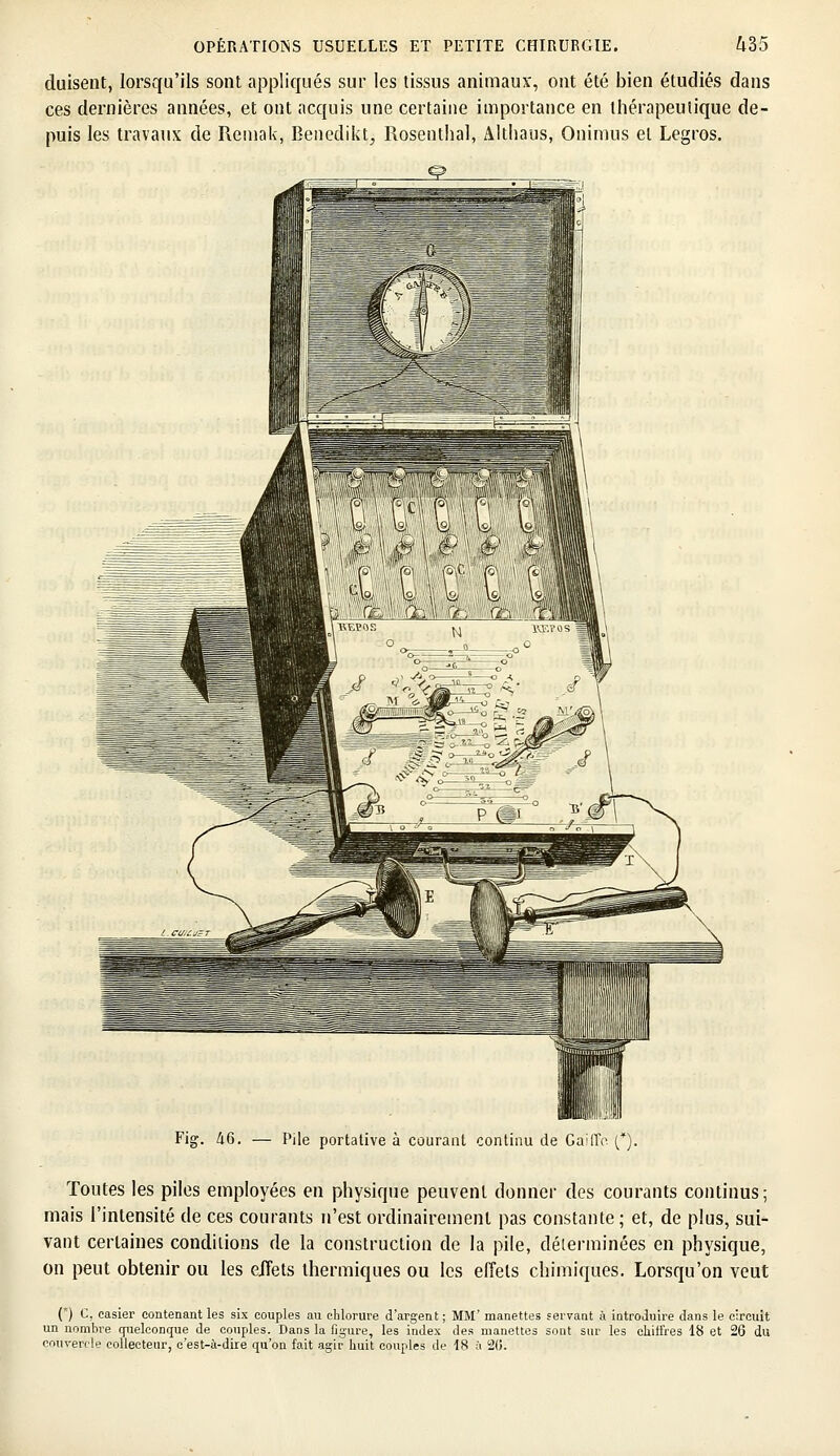 duisent, lorsqu'ils sont appliqués sur les tissus animaux, ont été bien étudiés dans ces dernières années, et ont acquis une certaine importance en thérapeutique de- puis les travaux de Remak, Benedikt, Rosenthal, Althaus, Onimus et Legros. 46. — Pile portative à courant continu de GailTo (*). Toutes les piles employées en physique peuvent donner des courants continus; mais l'intensité de ces courants n'est ordinairement pas constante ; et, de plus, sui- vant certaines conditions de la construction de la pile, déterminées en physique, on peut obtenir ou les effets thermiques ou les effets chimiques. Lorsqu'on veut (*) C, casier contenant les six couples au chlorure d'argent ; MM' manettes servant à introduire dans le circuit un nombre quelconque de couples. Dans la figure, les index des manettes sont sur les chiifres 18 et 26 du couvercle collecteur, c'est-à-dire qu'on fait agir huit couples de 18 à 20.