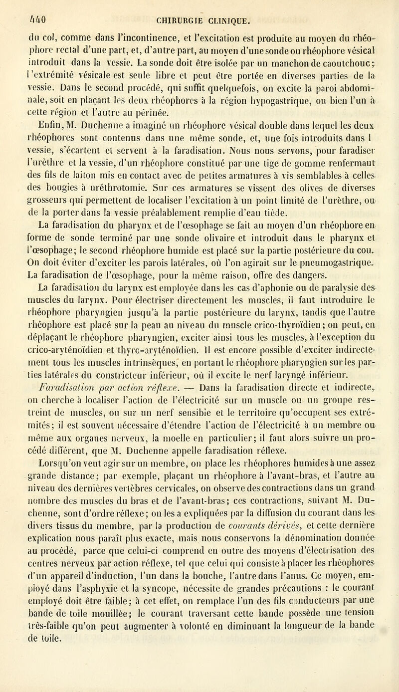 du col, comme dans l'incontinence, et l'excitation est produite au moyen du rhéo- phore rectal d'une part, et, d'autre part, au moyen d'une sonde ou rhéophore vésical introduit dans la vessie. La sonde doit être isolée par un manchon de caoutchouc^ ! 'extrémité vésicale est seule libre et peut être portée en diverses parties de la vessie. Dans le second procédé, qui suffit quelquefois, on excite la paroi abdomi- nale, soit en plaçant les deux rhéophores à la région hypogastrique, ou bien l'un à celte région et l'autre au périnée. Enfin, M. Duchenne a imaginé un rhéophore vésical double dans lequel les deux rhéophores sont contenus dans une même sonde, et, une fois introduits dans 1 vessie, s'écartent et servent à la faradisation. Nous nous servons, pour faradiser l'urèlhre et la vessie, d'un rhéophore constitué par une lige de gomme renfermaut des fils de laiton mis en contact avec de petites armatures à vis semblables à celles des bougies à uréthrotomie. Sur ces armatures se vissent des olives de diverses grosseurs qui permettent de localiser l'excitation à un point limité de l'urèlhre, ou de la porter dans !a vessie préalablement remplie d'eau tiède. La faradisation du pharynx et de l'œsophage se fait au moyen d'un rhéophore en forme de sonde terminé par une sonde olivaire et introduit dans le pharynx et l'œsophage; le second rhéophore humide est placé sur la partie postérieure du cou. On doit éviter d'exciter les parois latérales, où l'on agirait sur le pneumogastrique. La faradisation de l'œsophage, pour la même raison, offre des dangers. La faradisation du larynx est employée clans les cas d'aphonie ou de paralysie de& muscles du larynx. Pour électriser directement les muscles, il faut introduire le rhéophore pharyngien jusqu'à la parlie postérieure du larynx, tandis que l'autre rhéophore est placé sur la peau au niveau du muscle crico-thyroïdien.; on peut, en déplaçant le rhéophore pharyngien, exciter ainsi tous les muscles, à l'exception du crico-aryténoïdien et thyro-aryténoïdien. Il est encore possible d'exciter indirecte- ment tous les muscles intrinsèques, en portant le rhéophore pharyngien sur les par- ties latérales du constricteur inférieur, où il excite le nerf laryngé inférieur. Faradisation par action réflexe. — Dans la faradisation directe et indirecte, on cherche à localiser l'action de l'électricité sur un muscle ou un groupe res- treint de muscles, ou sur un nerf sensible et le territoire qu'occupent ses extré- mités; il est souvent nécessaire d'étendre l'action de l'électricité à un membre ou même aux organes nerveux, la moelle en particulier; il faut alors suivre un pro- cédé différent, que M. Duchenne appelle faradisation réflexe. Lorsqu'on veut agir sur un membre, on place les rhéophores humides à une assez grande distance; par exemple, plaçant un rhéophore à l'avant-bras, et l'autre au niveau des dernières vertèbres cervicales, on observe des contractions dans un grand nombre des muscles du bras et de l'avant-bras; ces contractions, suivant M. Du- chenne, sont d'ordre réflexe ; on les a expliquées par la diffusion du courant dans les divers tissus du membre, par la production de courants dérivés, et cette dernière explication nous paraît plus exacte, mais nous conservons la dénomination donnée au procédé, parce que celui-ci comprend en outre des moyens d'électrisation des centres nerveux par action réflexe, tel que celui qui consiste à placer les rhéophores d'un appareil d'induction, l'un dans la bouche, l'autre dans l'anus. Ce moyen, em- ployé dans l'asphyxie et la syncope, nécessite de grandes précautions : le courant employé doit être faible; à cet effet, on remplace l'un des fils conducteurs par une bande de toile mouillée; le courant traversant cette bande possède une tension très-faible qu'on peut augmenter à volonté en diminuant la longueur de la bande de toile.