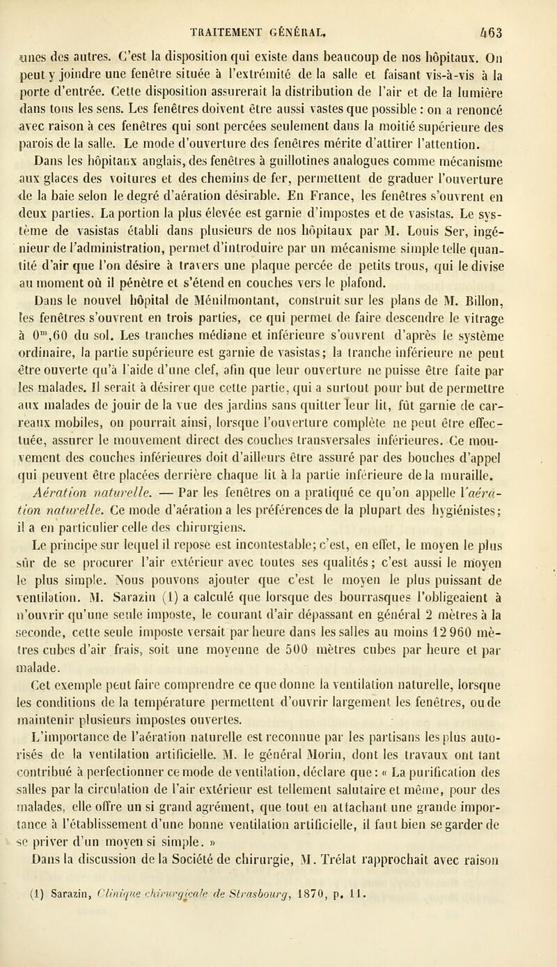 «nés des autres. C'est la disposition qui existe dans beaucoup de nos hôpitaux. On peut y joindre une fenêtre située à l'extrémité de la salle et faisant vis-à-vis à la porte d'entrée. Cette disposition assurerait la distribution de l'air et de la lumière dans tous les sens. Les fenêtres doivent être aussi vastes que possible : on a renoncé avec raison à ces fenêtres qui sont percées seulement dans la moitié supérieure des parois de la salle. Le mode d'ouverture des fenêtres mérite d'attirer l'attention. Dans les hôpitaux anglais, des fenêtres à guillotines analogues comme mécanisme aux glaces des voitures et des chemins de fer, permettent de graduer l'ouverture de la baie selon le degré d'aération désirable. En France, les fenêtres s'ouvrent en deux parties. La portion la plus élevée est garnie d'impostes et de vasistas. Le sys- tème de vasistas établi dans plusieurs de nos hôpitaux par M. Louis Ser, ingé- nieur de l'administration, permet d'introduire par un mécanisme simple telle quan- tité d'air que l'on désire à travers une plaque percée de petits trous, qui le divise au moment où il pénètre et s'étend en couches vers le plafond. Dans le nouvel hôpital de Ménilmontant, construit sur les plans de M. Billon, tes fenêtres s'ouvrent en trois parties, ce qui permet de faire descendre le vitrage à 0m,60 du sol. Les tranches médiane et inférieure s'ouvrent d'après le système ordinaire, la partie supérieure est garnie de vasistas; la tranche inférieure ne peut être ouverte qu'à l'aide d'une clef, afin que leur ouverture ne puisse être faite par les malades. Il serait à désirer que cette partie, qui a surtout pour but de permettre aux malades de jouir de la vue des jardins sans quitter leur lit, fût garnie de car- reaux mobiles, on pourrait ainsi, lorsque l'ouverture complète ne peut être effec- tuée, assurer le mouvement direct des couches transversales inférieures. Ce mou- vement des couches inférieures doit d'ailleurs être assuré par des bouches d'appel qui peuvent être placées derrière chaque lit à la partie inférieure de la muraille. Aération naturelle. — Par les fenêtres on a pratiqué ce qu'on appelle Yaéra- tion naturelle. Ce mode d'aération a les préférences de la plupart des hygiénistes; il a en particulier celle des chirurgiens. Le principe sur lequel il reposé est incontestable; c'est, en effet, le moyen le plus sûr de se procurer l'air extérieur avec toutes ses qualités ; c'est aussi le moyen le plus simple. Nous pouvons ajouter que c'est le moyen le plus puissant de ventilation. M. Sarazin (1) a calculé que lorsque des bourrasques l'obligeaient à n'ouvrir qu'une seule imposte, le courant d'air dépassant en général 2 mètres à la seconde, cette seule imposte versait par heure dans les salles au moins 12 960 mè- tres cubes d'air frais, soit une moyenne de 500 mètres cubes par heure et par malade. Cet exemple peut faire comprendre ce que donne la ventilation naturelle, lorsque les conditions de la température permettent d'ouvrir largement les fenêtres, ou de maintenir plusieurs impostes ouvertes. L'importance de l'aération naturelle est reconnue par les partisans les plus auto- risés de la ventilation artificielle. M. le général Morin, dont les travaux ont tant contribué à perfectionner ce mode de ventilation, déclare que : « La purification des salles par la circulation de l'air extérieur est tellement salutaire et même, pour des malades, elle offre un si grand agrément, que tout en attachant une grande impor- tance à l'établissement d'une bonne ventilation artificielle, il faut bien se garder de se priver d'un moyen si simple. » Dans la discussion de la Société de chirurgie, M. Trélat rapprochait avec raison