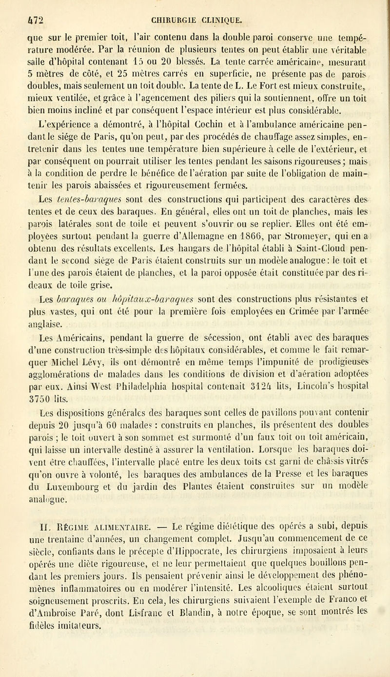 que sur le premier toit, l'air contenu dans la double paroi conserve une tempé- rature modérée. Par la réunion de plusieurs tentes on peut établir une véritable salle d'hôpital contenant 15 ou 20 blessés. La tente carrée américaine, mesurant 5 mètres de côté, et 25 mètres carrés en superficie, ne présente pas de parois doubles, mais seulement un toit double. La tente de L. Le Fort est mieux construite, mieux ventilée, et grâce à l'agencement des piliers qui la soutiennent, offre un toit bien moins incliné et par conséquent l'espace intérieur est plus considérable. L'expérience a démontré, à l'hôpital Cochin et à l'ambulance américaine pen- dant le siège de Paris, qu'on peut, par des procédés de chauffage assez simples, en- tretenir dans les tentes une température bien supérieure à celle de l'extérieur, et par conséquent on pourrait utiliser les tentes pendant les saisons rigoureuses; mais à la condition de perdre le bénéfice de l'aération par suite de l'obligation de main- tenir les parois abaissées et rigoureusement fermées. Les tentes-baraques sont des constructions qui participent des caractères des tentes et de ceux des baraques. En général, elles ont un toit de planches, mais les parois latérales sont de toile et peuvent s'ouvrir ou se replier. Elles ont été em- ployées surtout pendant la guerre d'Allemagne en 1866, par Slromeyer, qui en a obtenu des résultats excellents. Les hangars de l'hôpital établi à Saint-Cloud pen- dant le second siège de Paris étaient construits sur un modèle analogue : le toit et lune des parois étaient de planches, et la paroi opposée était constituée par des ri- deaux de toile grise. Les baraques ou hôpitaux-baraques sont des constructions plus résistantes et plus vastes, qui ont été pour la première fois employées en Crimée par l'armée anglaise. Les Américains, pendant la guerre de sécession, ont établi avec des baraques d'une construction très-simple des hôpitaux considérables, et comme le fait remar- quer Michel Lévy, ils ont démontré en même temps l'impunité de prodigieuses agglomérations de malades dans les conditions de division et d'aération adoptées par eux. Ainsi West Philadelphia hospilal contenait 312^ lits, Lincoln's hospital 3750 lits. Les dispositions générales des baraques sont celles de pavillons pouvant contenir depuis 20 jusqu'à 60 malade? : construits en planches, ils présentent des doubles parois ; le toit ouvert à son sommet est surmonté d'un faux toit ou toit américain, qui laisse un intervalle destiné à assurer la ventilation. Lorsque les baraques doi- vent être chauffées, l'intervalle placé entre les deux toits est garni de châssis vitrés qu'on ouvre à volonté, les baraques des ambulances de la Presse et les baraques du Luxembourg et du jardin des Plantes étaient construites sur un modèle analogue. IL Régime alimentaire. — Le régime diététique des opérés a subi, depuis une trentaine d'années, un changement complet. Jusqu'au commencement de ce siècle, confiants dans le précepte d'Hippocrate, les chirurgiens imposaient à leurs opérés une diète rigoureuse, et ne leur permettaient que quelques bouillons pen- dant les premiers jours. Ils pensaient prévenir ainsi le développement des phéno- mènes inflammatoires ou en modérer l'intensité. Les alcooliques étaient surtout soigneusement proscrits. En cela, les chirurgiens suivaient l'exemple de Franco et d'Ambroise Paré, dont Lisfranc et Blandin, à notre époque, se sont montrés les fidèles imitateurs.