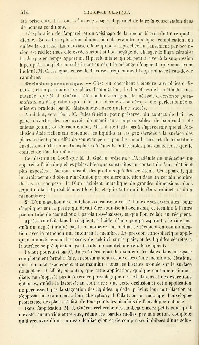 été prise entre les roues d'un engrenage, il permet de faire la conservation dans de bonnes conditions. L'exploration de l'appareil et du voisinage de la région blessée doit être quoti- dienne. Si cette exploration donne lieu de craindre quelque complication, on enlève la cuirasse. La mauvaise odeur qu'on a reprochée au pansement par occlu- sion est réelle; mais elle existe surtout si l'on néglige de changer le linge cératé et la charpie en temps opportun. Il paraît même qu'on peut arriver à la suppression à peu près complète en substituant au cérat le mélange d'onguents que nous avons indiqué. M. Chassaignac conseille d'arroser fréquemment l'appareil avec l'eau-de-vie camphrée. occlusion pme&aiMKftfque. — C'est en cherchant à étendre aux plaies ordi- naires, et en particulier aux plaies d'amputation, les bénéfices de la méthode sous- cutanée, que M. J. Guérin a été conduit à imaginer la méthode <ï'occlusion pneu- matique ou d'aspiration qui, dans ces dernières années, a été perfectionnée et mise en pratique par ai. Maison neuve avec quelque succès. Au début, vers 186-1, M. Jules Guérin, pour préserver du contact de l'air les plaies ouvertes, les recouvrait de membranes imperméables, de baudruche, de taffetas gommé ou de caoutchouc. Mais il ne tarda pas à s'apercevoir que si l'oc- clusion était facilement obtenue, les liquides et les gaz sécrétés à la surface des plaies avaient pour effet de soulever peu à peu les membranes, et de constituer au-dessous d'elles une atmosphère d'éléments putrescibles plus dangereuse que le contact de l'air lui-même. Ce n'est qu'en 1866 que M. J. Guérin présenta à l'Académie de médecine un- appareil à l'aide duquel les plaies, bien que soustraites au contact de l'air, n'étaient plus exposées à l'action nuisible des produits qu'elles sécrètent. Cet appareil., qui lui avait permis d'obtenir la réunion par première intention dans un certain nombre de cas, se compose : 1° D'un récipient métallique de grandes dimensions, dans lequel on faisait préalablement !e vide, et qui était muni de deux robinets et d'un manomètre; 2° D'un manchon de caoutchouc vulcanisé ouvert à l'une de ses extrémités, pour s'appliquer sur la partie qui devait être soumise à l'occlusion, et terminé à l'autre par un tube de caoutchouc à parois très-épaisses, et que l'on reliait au récipient. Après avoir fait dans le récipient, à l'aide d'une pompe aspirante, le vide jus- qu'à un degré indiqué par le manomètre, on mettait ce récipient en communica- tion avec le manchon qui entourait le membre. La pression atmosphérique appli- quait immédiatement les parois de celui-ci sur la plaie, et les liquides sécrétés à la surface se précipitaient par le tube de caoutchouc vers le récipient. Le but poursuivi par \I. Jules Guérin était de maintenir les plaies dans un espace complètement fermé à l'air, et constamment recouvertes d'une membrane élastique qui se moulât exactement et se maintînt à tous les instants moulée sur la surface de la plaie. Il fallait, en outre, que cette application, quoique continue et immé- diate, ne s'opposât pas à l'exercice physiologique des exhalations et des excrétions cutanées, qu'elle le favorisât au contraire ; que cette occlusion et cette application ne permissent pas la stagnation des liquides, qu'elle prévînt leur putréfaction et s'opposât incessamment à leur absorption ; il fallait, en un mot, que l'enveloppe protectrice des plaies réalisât de tous points les bienfaits de l'enveloppe cutanée. Dans l'application, M. J. Guérin recherche des lambeaux assez petits pour qu'il n'existe aucun vide entre eux, réunit les parties molles par une suture complète qu'il recouvre d'une cuirasse de diachylon et de compresses imbibées d'une solu-