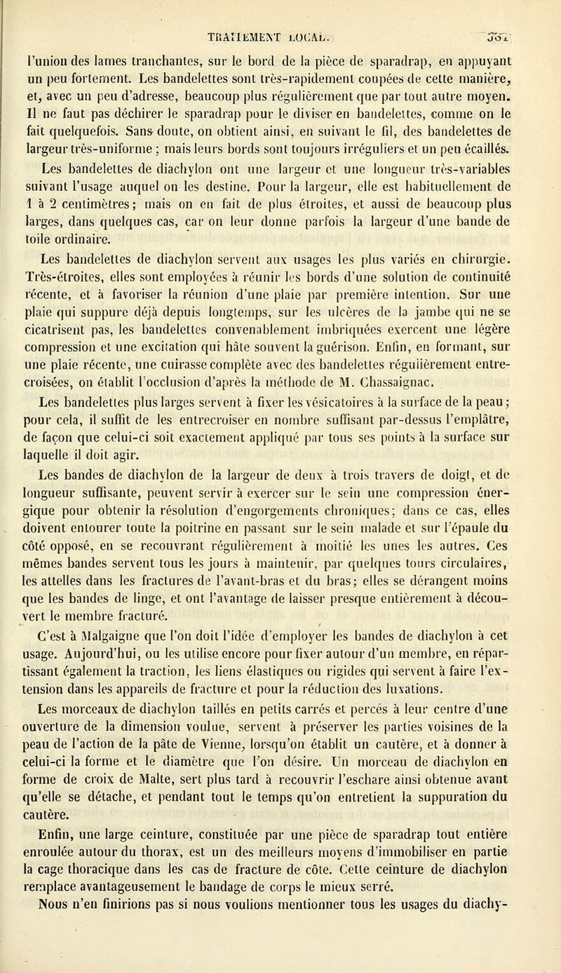 l'union des lames tranchantes, sur le bord de la pièce de sparadrap, en appuyant un peu fortement. Les bandelettes sont très-rapidement coupées de cette manière, et, avec un peu d'adresse, beaucoup plus régulièrement que par tout autre moyen. Il ne faut pas déchirer le sparadrap pour le diviser en bandelettes, comme on le fait quelquefois. Sans doute, on obtient ainsi, en suivant le fil, des bandelettes de largeur très-uniforme ; mais leurs bords sont toujours irréguliers et un peu écaillés. Les bandelettes de diachylon ont une largeur et une longueur très-variables suivant l'usage auquel on les destine. Pour la largeur, elle est habituellement de 1 à 2 centimètres; mais on en fait de plus étroites, et aussi de beaucoup plus larges, dans quelques cas, car on leur donne parfois la largeur d'une bande de toile ordinaire. Les bandelettes de diachylon servent aux usages les plus variés en chirurgie. Très-étroites, elles sont employées à réunir les bords d'une solution de continuité récente, et à favoriser la réunion d'une plaie par première intention. Sur une plaie qui suppure déjà depuis longtemps, sur les ulcères de la jambe qui ne se cicatrisent pas, les bandelettes convenablement imbriquées exercent une légère compression et une excitation qui hâte souvent laguérison. Enfin, en formant, sur une plaie récente, une cuirasse complète avec des bandelettes régulièrement entre- croisées, on établit Focclusion d'après la méthode de M. Chassaignac. Les bandelettes plus larges servent à fixer les vésicatoires à la surface de la peau; pour cela, il suffit de les entrecroiser en nombre suffisant par-dessus l'emplâtre, de façon que celui-ci soit exactement appliqué par tous ses points à la surface sur laquelle il doit agir. Les bandes de diachylon de la largeur de deux à trois travers de doigt, et de longueur suffisante, peuvent servir à exercer sur le sein une compression éner- gique pour obtenir la résolution d'engorgements chroniques; dans ce cas, elles doivent entourer toute la poitrine en passant sur le sein malade et sur l'épaule du côté opposé, en se recouvrant régulièrement à moitié les unes les autres. Ces mêmes bandes servent tous les jours à maintenir, par quelques tours circulaires, les attelles dans les fractures de l'avant-bras et du bras; elles se dérangent moins que les bandes de linge, et ont l'avantage de laisser presque entièrement à décou- vert le membre fracturé. C'est à Malgaigne que l'on doit l'idée d'employer les bandes de diachylon à cet usage. Aujourd'hui, ou les utilise encore pour fixer autour d'un membre, en répar- tissant également la traction, les liens élastiques ou rigides qui servent à faire l'ex- tension dans les appareils de fracture et pour la réduction des luxations. Les morceaux de diachylon taillés en petits carrés et percés à leur centre d'une ouverture de la dimension voulue, servent à préserver les parties voisines de la peau de l'action de la pâte de Vienne, lorsqu'on établit un cautère, et à donner à celui-ci la forme et le diamètre que l'on désire. Un morceau de diachylon en forme de croix de Malte, sert plus tard à recouvrir l'eschare ainsi obtenue avant qu'elle se détache, et pendant tout le temps qu'on entrelient la suppuration du cautère. Enfin, une large ceinture, constituée par une pièce de sparadrap tout entière enroulée autour du thorax, est un des meilleurs moyens d'immobiliser en partie la cage thoracique dans les cas de fracture de côte. Cette ceinture de diachylon remplace avantageusement le bandage de corps le mieux serré. Nous n'en finirions pas si nous voulions mentionner tous les usages du diachy-