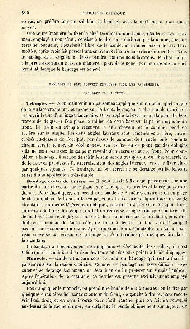 ce cas, on préfère souvent solidifier le bandage avec la dextrine ou loul autre moyen. Une autre manière de fixer le chef terminal d'une bande, d'ailleurs très-rare- ment employé aujourd'hui, consiste à fendre ou à déchirer par la moitié, sur une certaine longueur, l'extrémité libre de la bande, et à nouer ensemble ces deux moitiés, après avoir fait passer l'une en avant et l'autre en arrière du membre. Dans le bandage de la saignée, on laisse pendre, comme nous le savons, le chef initial à la partie externe du bras, de manière à pouvoir le nouer par une roseile au chef terminal, lorsque le bandage est achevé. BANDAGES LE PLUS SOUVENT EMPLOYES POUR LES PANSEMENTS. BANDAGES DE LA TÈTE. Triante. — Pour maintenir un pansement appliqué sur un point quelconque de la surface crânienne, et même sur le front, le moyen le plus simple consiste à recouvrir la tête d'un linge triangulaire. On en replie la base sur une largeur de deux travers de doigts, et l'on place le milieu de cette base sur la partie moyenne du front. Le plein du triangle recouvre le cuir chevelu, et le sommet pend en arrière sur la nuque. Les deux angles latéraux sont ramenés en arrière, entre- croisés au-dessous de l'occiput, par-dessus le sommet du triangle, puis conduits chacun vers la tempe, du côté opposé. On les fixe en ce point par des épingles s'ils ne sont pas assez longs pour revenir s'entrecroiser sur le front. Pour com- pléter le bandage, il est bon de saisir le sommet du triangle qui est libre en arrière, de le relever par-dessus l'entrecroisement des angles latéraux, et de le fixer ainsi par quelques épingles. Ce bandage, un peu serré, ne se dérange pas facilement, et est d'une application très-simple. Bandage croisé de la tète. — Il peut servir à fixer un pansement sur une partie du cuir chevelu, sur le front, sur la tempe, les oreilles et la région paroli- dienne. Pour l'appliquer, on prend une bande de 5 mètres environ; on en place le chef initial sur le front ou la tempe, et on le fixe par quelques tours de bande circulaires ou même légèrement obliques, passant en arrière sur l'occiput. Puis, au niveau de l'une des tempes, on fait un renversé à angle droit que l'on fixe soli- dement avec une épingle; la bande est alors ramenée sous la mâchoire, puis con- duite en remontant de l'autre côté, de façon à décrire un tour vertical complet passant sur le sommet du crâne. Après quelques tours semblables, on fait un nou- veau renversé au niveau de la tempe, et l'on termine par quelques circulaires horizontaux. Ce bandage a l'inconvénient de comprimer et d'échauffer les oreilles; il n'est solide qu'à la condition d'en fixer les tours en plusieurs points h l'aide d'épingles. Monocle. — Ou décrit encore sous ce nom un bandage qui sert à fixer les pansements sur la région orbitaire. Gomme ce bandage est assez difficile à exé- cuter et se dérange facilement, on fera bien de lui préférer un simple bandeau. Après l'opération de la cataracte, ce dernier est presque exclusivement employé aujourd'hui. Pour appliquer le monocle, on prend une bande de h à 5 mètres; on la fixe par quelques circulaires horizontaux autour du front, de gauche à droite, pour recou- vrir l'œil droit, et en sens inverse pour l'œil gauche, puis on fait un renversé au-dessus de la racine du nez, en dirigeant la bande obliquement sur la joue, de