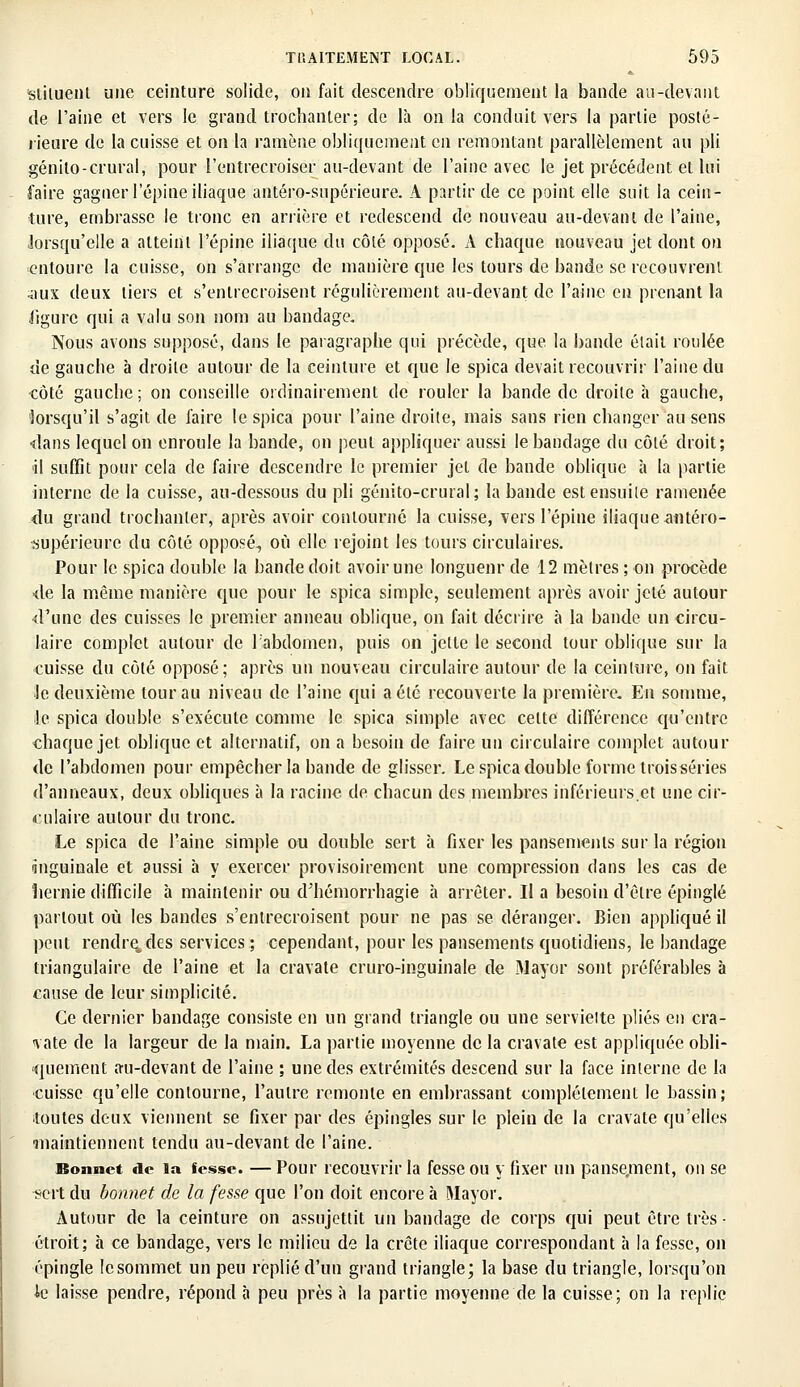 siiluenl une ceinture solide, on fait descendre obliquement la bande au-devant de l'aine et vers le grand irochanler; de là on la conduit vers la partie posté- rieure de la cuisse et on la ramène obliquement en remontant parallèlement au pli génito-crural; pour l'entrecroiser au-devant de l'aine avec le jet précédent et lui faire gagner l'épine iliaque antéro-supérieure. A partir de ce point elle suit la cein- ture, embrasse le tronc en arrière et redescend de nouveau au-devani de l'aine, lorsqu'elle a atteint l'épine iliaque du côté opposé. A chaque nouveau jet dont on entoure la cuisse, on s'arrange de manière que les tours de bande se recouvrent aux deux tiers et s'entrecroisent régulièrement au-devant de l'aine en prenant la ligure qui a valu son nom au bandage. Nous avons supposé, dans le paragraphe qui précède, que la bande était roulée de gauche à droite autour de la ceinture et que le spica devait recouvrir l'aine du côté gauche; on conseille ordinairement de rouler la bande de droite à gauche, lorsqu'il s'agit de faire le spica pour l'aine droite, mais sans rien changer au sens •dans lequel on enroule la bande, on peut appliquer aussi le bandage du côté droit; d suffit pour cela de faire descendre le premier jet de bande oblique h la partie interne de la cuisse, au-dessous du pli génito-crural; la bande est ensuite ramenée du grand trochanler, après avoir contourné la cuisse, vers l'épine iliaque antéro- supérieure du côté opposé, où elle rejoint les tours circulaires. Pour le spica double la bande doit avoir une longueur de 12 mètres ; on procède ■de la même manière que pour le spica simple, seulement après avoir jeté autour d'une des cuisses le premier anneau oblique, on fait décrire à la bande un circu- laire complet autour de l'abdomen, puis on jette le second tour oblique sur la cuisse du côté opposé; après un nouveau circulaire autour de la ceinture, on fait Je deuxième tour au niveau de l'aine qui a été recouverte la première. En somme, le spica double s'exécute comme le spica simple avec celte différence qu'entre chaque jet oblique et alternatif, on a besoin de faire un circulaire complet autour de l'abdomen pour empêcher la bande de glisser. Le spica double forme trois séries d'anneaux, deux obliques à la racine de chacun des membres inférieurs.et une cir- culaire autour du tronc. Le spica de l'aine simple ou double sert à fixer les pansements sur la région inguinale et aussi à y exercer provisoirement une compression dans les cas de hernie difficile à maintenir ou d'hémorrhagie à arrêter. Il a besoin d'être épingle partout où les bandes s'entrecroisent pour ne pas se déranger. Bien appliqué il peut rendre, des services ; cependant, pour les pansements quotidiens, le bandage triangulaire de l'aine et la cravate cruro-inguinale de Mayor sont préférables à cause de leur simplicité. Ce dernier bandage consiste en un grand triangle ou une servieite plies en cra- vate de la largeur de la main. La partie moyenne de la cravate est appliquée obli- quement au-devant de l'aine ; une des extrémités descend sur la face interne de la •cuisse qu'elle contourne, l'autre remonte en embrassant complètement le bassin; toutes deux viennent se fixer par des épingles sur le plein de la cravate qu'elles ■maintiennent tendu au-devant de l'aine. Bonnet de la fesse. — Pour recouvrir la fesse ou y fixer un panse.ment, on se sert du bonnet de la fesse que l'on doit encore à Mayor. Autour de la ceinture on assujettit un bandage de corps qui peut être très • étroit; à ce bandage, vers le milieu de la crête iliaque correspondant à la fesse, on épingle lesommet un peu replié d'un grand triangle; la base du triangle, lorsqu'on le laisse pendre, répond à peu près à la partie moyenne de la cuisse; on la replie