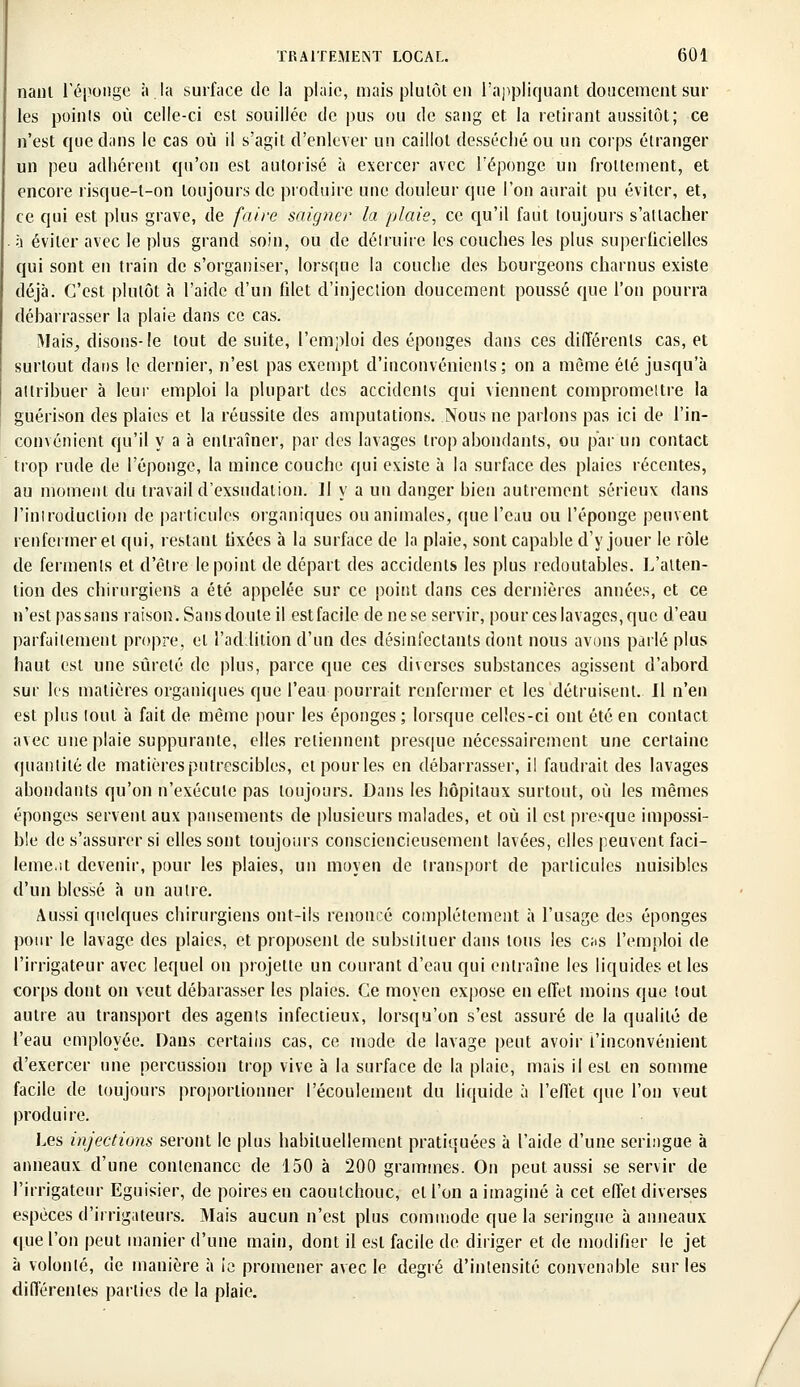 nanl l'éponge à. la surface de la plaie, mais plutôt en l'appliquant doucement sur les points où celle-ci est souillée de pus ou de sang et. la retirant aussitôt; ce n'est que dans le cas où il s'agit d'enlever un caillot desséché ou un corps étranger un peu adhérent qu'on est autorisé à exercer avec l'éponge un frottement, et encore risque-t-on toujours de produire une douleur que l'on aurait pu éviter, et, ce qui est plus grave, de faire saigner la plaie, ce qu'il faut toujours s'attacher à éviter avec le plus grand soin, ou de détruire les couches les plus superficielles qui sont en train de s'organiser, lorsque la couche des bourgeons charnus existe déjà. C'est plutôt à l'aide d'un fdet d'injection doucement poussé que l'on pourra débarrasser la plaie dans ce cas. Mais, disons- le tout de suite, l'emploi des éponges dans ces différents cas, et surtout dans le dernier, n'est pas exempt d'inconvénients; on a même été jusqu'à attribuer à leur emploi la plupart des accidents qui viennent compromeitre la guérison des plaies et la réussite des amputations. Nous ne parlons pas ici de l'in- convénient qu'il y a à entraîner, par des lavages trop abondants, ou par un contact trop rude de l'éponge, la mince couche qui existe à la surface des plaies récentes, au moment du travail d'exsudation. 11 y a un danger hien autrement sérieux dans l'introduction de particules organiques ou animales, que l'eau ou l'éponge peuvent renfermer et qui, restant lixées à la surface de la plaie, sont capable d'y jouer le rôle de ferments et d'être le point de départ des accidents les plus redoutables. L'atten- tion des chirurgiens a été appelée sur ce point dans ces dernières années, et ce n'est pas sans raison. Sans doute il est facile de ne se servir, pour ces lavages, que d'eau parfaitement propre, et l'addition d'un des désinfectants dont nous avons parlé plus haut est une sûreté de plus, parce que ces diverses substances agissent d'abord sur les matières organiques que l'eau pourrait renfermer et les détruisent. Il n'en est plus tout à fait de même pour les éponges ; lorsque celles-ci ont été en contact avec une plaie suppurante, elles retiennent presque nécessairement une certaine quantité de matières putrescibles, etpourles en débarrasser, il faudrait des lavages abondants qu'on n'exécute pas toujours. Dans les hôpitaux surtout, où les mêmes éponges servent aux pansements de plusieurs malades, et où il est presque impossi- ble de s'assurer si elles sont toujours consciencieusement lavées, elles peuvent faci- lement devenir, pour les plaies, un moyen de transport de particules nuisibles d'un blessé à un autre. Aussi quelques chirurgiens ont-ils renoncé complètement à l'usage des éponges pour le lavage des plaies, et proposent de substituer dans tous les c;is l'emploi de l'irrigateur avec lequel on projette un courant d'eau qui entraîne les liquides et les corps dont on veut débarasser les plaies. Ce moyen expose en effet moins que tout autre au transport des agents infectieux, lorsqu'on s'est assuré de la qualité de l'eau employée. Dans certains cas, ce mode de lavage peut avoir l'inconvénient d'exercer une percussion trop vive à la surface de la plaie, mais il est en somme facile de toujours proportionner l'écoulement du liquide à l'effet que l'on veut produire. Les injections seront le plus habituellement pratiquées à l'aide d'une seringue à anneaux d'une contenance de 150 à 200 grammes. On peut aussi se servir de l'irrigateur Eguisier, de poires en caoutchouc, et l'on a imaginé à cet effet diverses espèces d'irrigateurs. Mais aucun n'est plus commode que la seringue à anneaux «pie l'on peut manier d'une main, dont il est facile de diriger et de modifier le jet à volonté, de manière à ie promener avec le degré d'intensité convenable sur les différentes parties de la plaie.