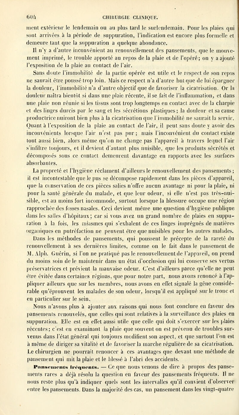 ment extérieur le lendemain ou au plus tard le surlendemain. Pour les plaies qui sont arrivées à la période de suppuration, l'indication est encore plus formelle et demeure tant que la suppuration a quelque abondance. Il n'y a d'autre inconvénient au renouvellement des pansements, que le mouve- ment imprimé, le trouble apporté au repos de la plaie et de l'opéré; on y a ajouté l'exposition de la plaie au contact de l'air. Sans doute l'immobilité de la partie opérée est utile et le respect de son repos ne saurait être poussé trop loin. Mais ce respect n'a d'autre but que de lui épargner la douleur, l'immobilité n'a d'autre objectif que de favoriser la cicatrisation. Or la douleur naîtra bientôt si dans une plaie récente, il se fait de l'inflammation, et dans une plaie non réunie si les tissus sont trop longtemps en contact avec de la charpie et des linges durcis par le sang et les sécrétions plastiques ; la douleur et sa cause productrice nuiront bien plus à la cicatrisation que l'immobilité ne saurait la servir. Quant à l'exposition de la plaie au contact de l'air, il peut sans doute y avoir des inconvénients lorsque l'air n'est pas pur; mais l'inconvénient du contact existe tout aussi bien, alors même qu'on ne change pas l'appareil à travers lequel l'air s'infiltre toujours, et il devient d'autant plus nuisible, que les produits sécrétés et décomposés sous ce contact demeurent davantage en rapports avec les surfaces absorbantes. La propreté et l'hygiène réclament d'ailleurs le renouvellement des pansements ; il est incontestable que le pus se décompose rapidement dans les pièces d'appareil, que la conservation de ces pièces salies n'offre aucun avantage ni pour la plaie, ni pour la santé générale du malade, et que leur odeur, si elle n'est pas très-nui- sible, est au moins fort incommode, surtout lorsque la blessure occupe une région rapprochée des fosses nasales. Ceci devient même une question d'hygiène publique dans les salles d'hôpitaux; car si vous avez un grand nombre de plaies en suppu- ration à la fois, les miasmes qui s'exhalent de ces linges imprégnés de matières organiques en putréfaction ne peuvent être que nuisibles pour les autres malades. Dans les méthodes de pansements, qui poussent le précepte de la rareté du renouvellement à ses dernières limites, comme on le fait clans le pansement de 31. Alph. Guérin, si l'on ne pratiqué pas le renouvellement de l'appareil, on prend du moins soin de le maintenir dans un état d'occlusion qui lui conserve ses vertus préservatrices et prévient la mauvaise odeur. C'est d'ailleurs parce qu'elle ne peut être évitée dans certaines régions, que pour notre part, nous avons renoncé à l'ap- pliquer ailleurs que sur les membres, nous avons en eiïet signalé la gêne considé- rable qu'éprouvent les malades de son odeur, lorsqu'il est appliqué sur le tronc et en particulier sur le sein. Nous n'avons plus à ajouter aux raisons qui nous font conclure en faveur des pansements renouvelés, que celles qui sont relatives à la surveillance des plaies en suppuration. Elle est en effet aussi utile que celle qui doit s'exercer sur les plaies récentes; c'est en examinant la plaie que souvent on est prévenu de troubles sur- venus dans l'état général qui toujours modifient son aspect, et que surtout l'on est à même de diriger sa vitalité et de favoriser la marche régulière de sa cicatrisation. Le chirurgien ne pourrait renoncer à ces avantages que devant une méthode de pansement qui mil la plaie et le blessé à l'abri des accidents. Pansements fréquents. — Ce que nous venons de dire à propos des panse- menis rares a déjà résolu la question en faveur des pansements fréquents. Il ne nous reste plus qu'à indiquer quels sont les intervalles qu'il convient d'observer entre les pansements. Dans la majorité des cas, un pansement dans les vingt-quatre