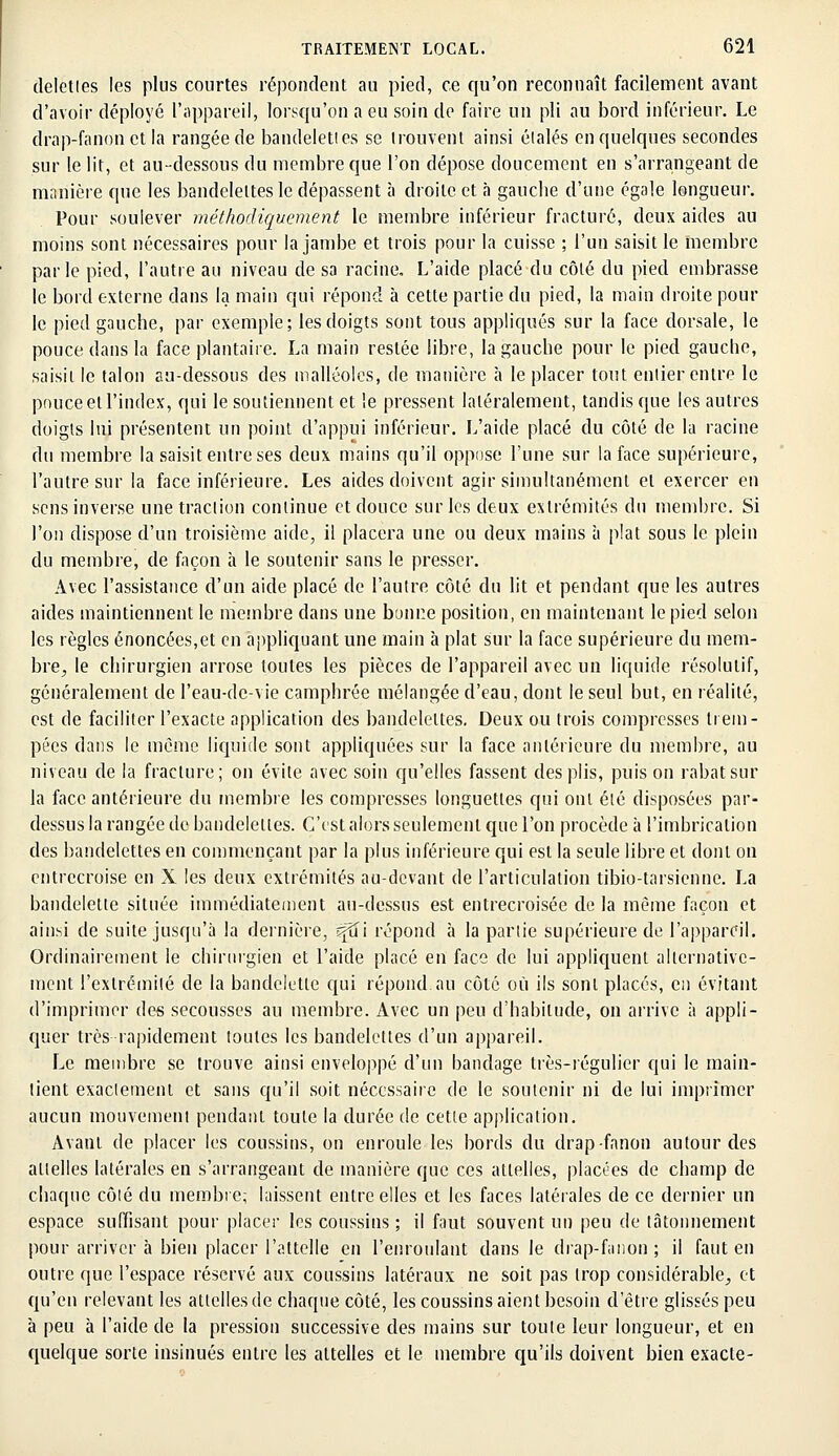 deletles les plus courtes répondent au pied, ce qu'on reconnaît facilement avant d'avoir déployé l'appareil, lorsqu'on a eu soin de faire un pli au bord inférieur. Le drap-fanon et la rangée de bandelettes se trouvent ainsi étalés en quelques secondes sur le lit, et au-dessous du membre que l'on dépose doucement en s'arrangeant de manière que les bandelettes le dépassent à droite et à gauche d'une égale longueur. Pour soulever méthodiquement le membre inférieur fracturé, deux aides au moins sont nécessaires pour la jambe et trois pour la cuisse ; l'un saisit le membre parle pied, l'autre au niveau de sa racine. L'aide placé du côté du pied embrasse le bord externe dans la main qui répond à cette partie du pied, la main droite poul- ie pied gauche, par exemple; les doigts sont tous appliqués sur la face dorsale, le pouce dans la face plantaire. La main restée libre, la gauche pour le pied gauche, saisit le talon au-dessous des malléoles, de manière à le placer tout entier entre le pouce et l'index, qui le soutiennent et le pressent latéralement, tandis que les autres doigts lui présentent un point d'appui inférieur. L'aide placé du côté de la racine du membre la saisit entre ses deux mains qu'il oppose l'une sur la face supérieure, l'autre sur la face inférieure. Les aides doivent agir simultanément et exercer en sens inverse une traction continue et douce sur les deux extrémités du membre. Si l'on dispose d'un troisième aide, il placera une ou deux mains à plat sous le plein du membre, de façon à le soutenir sans le presser. Avec l'assistance d'un aide placé de l'autre côté du lit et pendant que les autres aides maintiennent le membre dans une bonne position, en maintenant le pied selon les règles énoncées,et en appliquant une main à plat sur la face supérieure du mem- bre, le chirurgien arrose toutes les pièces de l'appareil avec un liquide résolutif, généralement de l'eau-de-vie camphrée mélangée d'eau, dont le seul but, en réalité, est de faciliter l'exacte application des bandelettes. Deux ou trois compresses trem- pées dans le même liquide sont appliquées sur la face antérieure du membre, au niveau de la fracture; on évite avec soin qu'elles fassent des plis, puis on rabat sur la face antérieure du membre les compresses longuettes qui ont été disposées par- dessus la rangée de bandelettes. C'est alors seulement que l'on procède à l'imbrication des bandelettes en commençant par la plus inférieure qui est la seule libre et dont on entrecroise en X les deux extrémités au-devant de l'articulation tibio-tarsienne. La bandelette située immédiatement au-dessus est entrecroisée de la même façon et ainsi de suite jusqu'à la dernière, ^tîi répond à la partie supérieure de l'appareil. Ordinairement le chirurgien et l'aide placé en face de lui appliquent alternative- ment l'extrémité de la bandelette qui répond, au côté où ils sont placés, en évitant d'imprimer des secousses au membre. Avec un peu d'habitude, on arrive à appli- quer très rapidement toutes les bandelettes d'un appareil. Le membre se trouve ainsi enveloppé d'un bandage très-régulier qui le main- tient exactement et sans qu'il soit nécessaire de le soutenir ni de lui imprimer aucun mouvement pendant toute la durée de cette application. Avant de placer les coussins, on enroule les bords du drap-fanon autour des attelles latérales en s'arrangeant de manière que ces attelles, placées de champ de chaque côté du membre; laissent entre elles et les faces latérales de ce dernier un espace suffisant pour placer les coussins ; il faut souvent un peu de tâtonnement pour arriver à bien placer l'attelle en l'enroulant dans le drap-fanon; il faut en outre que l'espace réservé aux coussins latéraux ne soit pas trop considérable, et qu'en relevant les attelles de chaque côté, les coussins aient besoin d'être glissés peu à peu à l'aide de la pression successive des mains sur toute leur longueur, et en quelque sorte insinués entre les attelles et le membre qu'ils doivent bien exacte-