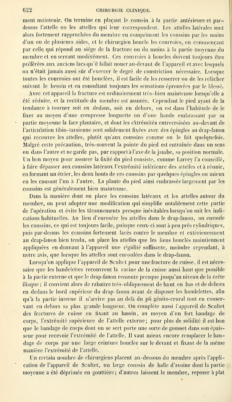 ment maintenir. On termine en plaçant le coussin à la partie antérieure et par- dessus l'attelle ou les attelles qui leur correspondent. Les attelles latérales sont alors fortement rapprochées du membre en comprimant les coussins par les mains d'un ou de plusieurs aides, et le chirurgien boucle les courroies, en commençant par celle qui répond au siège de la fracture ou du moins à la partie moyenne du membre et enserrant modérément. Ces courroies à boucles doivent toujours être préférées aux anciens lacs qu'il fallait nouer au-devant de l'appareil et avec lesquels on n'était jamais aussi sûr d'exercer le degré de constriclion nécessaire. Lorsque toutes les courroies ont été bouclées, il est facile de les resserrer ou de les relâcher suivant le besoin et en consultant toujours les sensations éprouvées par le blessé. Avec cet appareil la fracture est ordinairement très-bien maintenue lorsqu'elle a été réduite, et la rectitude du membre est assurée. Cependant le pied ayant de la tendance à tourner soit en dedans, soit en dehors, on est dans l'habitude de le fixer au moyen d'une compresse longuette ou d'une bande embrassant par sa partie moyenne la face plantaire, et dont les extrémités entrecroisées au-devant de l'articulation libio-larsienne sont solidement fixées avec des épingles au drap-fanon qui recouvre les attelles, plutôt qu'aux coussins comme on le fait quelquefois. Malgré celte précaution, très-souvent la pointe du pied est entraînée dans un sens ou dans l'autre et ne garde pas, par rapport à l'axe de la jambe, sa position normale. Un bon moyen pour assurer la fixité du pied consiste, comme Larrey l'a conseillé, à faire dépasser aux coussins latéraux l'extrémité inférieure des attelles et à réunir, en formant un étrier, les deux bouts de ces coussins par quelques épingles ou mieux en les cousant l'un à l'autre. La plante du pied ainsi embrassée largement par les coussins est généralement bien maintenue. Dans la manière dont on place les coussins latéraux et les attelles autour du membre, on peut adopter une modification qui simplifie notablement cette partie de l'opération et évite les tâtonnements presque inévitables lorsqu'on suit les indi- cations habituelles. Au lieu d'enrouler les attelles dans le drap-fanon, on enroule les coussins, ce qui est toujours facile, puisque ceux-ci sont à peu près cylindriques, puis par-dessus les coussins fortement lacés contre le membre et extérieurement au drap-fanon bien tendu, on place les attelles que les liens bouclés maintiennent appliquées en donnant à l'appareil une rigidité suffisante, moindre cependant, à notre avis, que lorsque les attelles sont enroulées dans le drap-fanon. Lorsqu'on applique l'appareil de Scultet pour une fracture de cuisse, il est néces- saire que les bandelettes recouvrent la racine de la cuisse aussi haut que possible à la partie externe et que le drap-fanon remonte presque jusqu'au niveau de la crête iliaque ; il convient alors de rabattre très-obliquement de haut en bas et de dehors en dedans le bord supérieur du drap-fanon avant de disposer les bandelettes, afin qu'à la partie interne il n'arrive pas au delà du pli génilo-crural tout en conser- vant en dehors sa plus grande longueur. On complète aussi l'appareil de Scultet des fractures de cuisse en fixant au bassin, au moyen d'un fort bandage de corps, l'extrémité supérieure de l'attelle externe; pour plus de solidité il est bon que le bandage de corps dont on se sert porte une sorte de gousset dans son épais- seur pour recevoir l'extrémité de l'attelle. Il vaut mieux encore remplacer le ban- dage de corps par une large ceinture bouclée sur le devant et fixant de la même manière l'extrémité de l'attelle. Un certain nombre de chirurgiens placent au-dessous du membre après l'appli- cation de l'appareil de Scultet, un large coussin de balle d'avoine dont la partie moyenne a été déprimée en gouttière; d'autres laissent le membre, reposer à plat