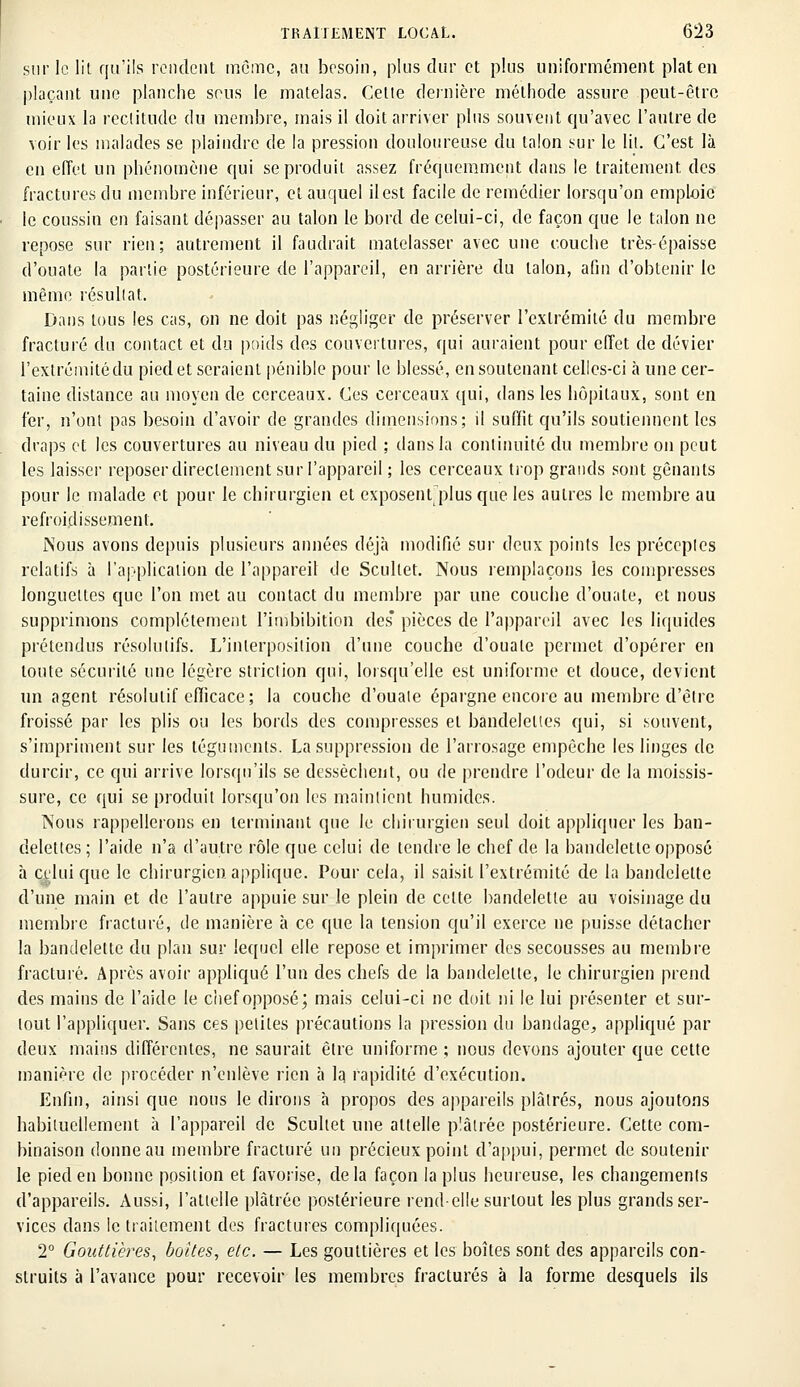 sur le lit qu'ils rendent môme, au besoin, plus dur et plus uniformément plat eu plaçant une planche sons le matelas. Cette dernière méthode assure peut-être mieux la rectitude du membre, mais il doit arriver plus souvent qu'avec l'autre de voir les malades se plaindre de la pression douloureuse du talon sur le lit. C'est là en effet un phénomène qui se produit assez fréquemment dans le traitement, des fractures du membre inférieur, et auquel il est facile de remédier lorsqu'on emploie le coussin en faisant dépasser au talon le bord de celui-ci, de façon que le talon ne repose sur rien; autrement il faudrait matelasser avec une couche très-épaisse d'ouate la partie postérieure de l'appareil, en arrière du talon, afin d'obtenir le même résultat. Dans tous les cas, on ne doit pas négliger de préserver l'extrémité du membre fracturé du contact et du poids des couvertures, qui auraient pour effet de dévier l'extrémité du pied et seraient pénible pour le blessé, en soutenant celles-ci à une cer- taine distance au moyen de cerceaux. Ces cerceaux qui, dans les hôpitaux, sont en fer, n'ont pas besoin d'avoir de grandes dimensions; il suffit qu'ils soutiennent les draps et les couvertures au niveau du pied ; dans la continuité du membre on peut les laisser reposer directement sur l'appareil ; les cerceaux trop grands sont gênants pour le malade et pour le chirurgien et exposent plus que les autres le membre au refroidissement. Nous avons depuis plusieurs années déjà modifié sur deux points les préceptes relatifs à l'application de l'appareil de Scultet. Nous remplaçons les compresses longuettes que l'on met au contact du membre par une couche d'ouate, et nous supprimons complètement l'imbibition des* pièces de l'appareil avec les liquides prétendus résolutifs. L'interposition d'une couche d'ouate permet d'opérer en toute sécurité une légère striction qui, lorsqu'elle est uniforme et douce, devient un agent résolutif efficace; la couche d'ouate épargne encore au membre d'être froissé par les plis ou les bords des compresses et bandelettes qui, si souvent, s'impriment sur les téguments. La suppression de l'arrosage empêche les linges de durcir, ce qui arrive lorsqu'ils se dessèchent, ou de prendre l'odeur de la moissis- sure, ce qui se produit lorsqu'on les maintient humides. Nous rappellerons en terminant que le chirurgien seul doit appliquer les ban- delettes; l'aide n'a d'autre rôle que celui de tendre le chef de la bandelette opposé à ci'luique le chirurgien applique. Pour cela, il saisit l'extrémité de la bandelette d'une main et de l'autre appuie sur le plein de cotte bandelette au voisinage du membre fracturé, de manière à ce que la tension qu'il exerce ne puisse détacher la bandelette du plan sur lequel elle repose et imprimer des secousses au membre fracturé. Après avoir appliqué l'un des chefs de la bandelette, le chirurgien prend des mains de l'aide le chef opposé; mais celui-ci ne doit ni le lui présenter et sur- tout l'appliquer. Sans ces petites précautions la pression du bandage, appliqué par deux mains différentes, ne saurait être uniforme ; nous devons ajouter que cette manière de procéder n'enlève rien à la rapidité d'exécution. Enfin, ainsi que nous le dirons à propos des appareils plâtrés, nous ajoutons habituellement à l'appareil de Scultet une attelle plâtrée postérieure. Cette com- binaison donne au membre fracturé un précieux point d'appui, permet de soutenir le pied en bonne position et favorise, delà façon la plus heureuse, les changements d'appareils. Aussi, l'attelle plâtrée postérieure rend-elle surtout les plus grands ser- vices dans le traitement des fractures compliquées. 2° Gouttières, boîtes, etc. — Les gouttières et les boîtes sont des appareils con- struits à l'avance pour recevoir les membres fracturés à la forme desquels ils