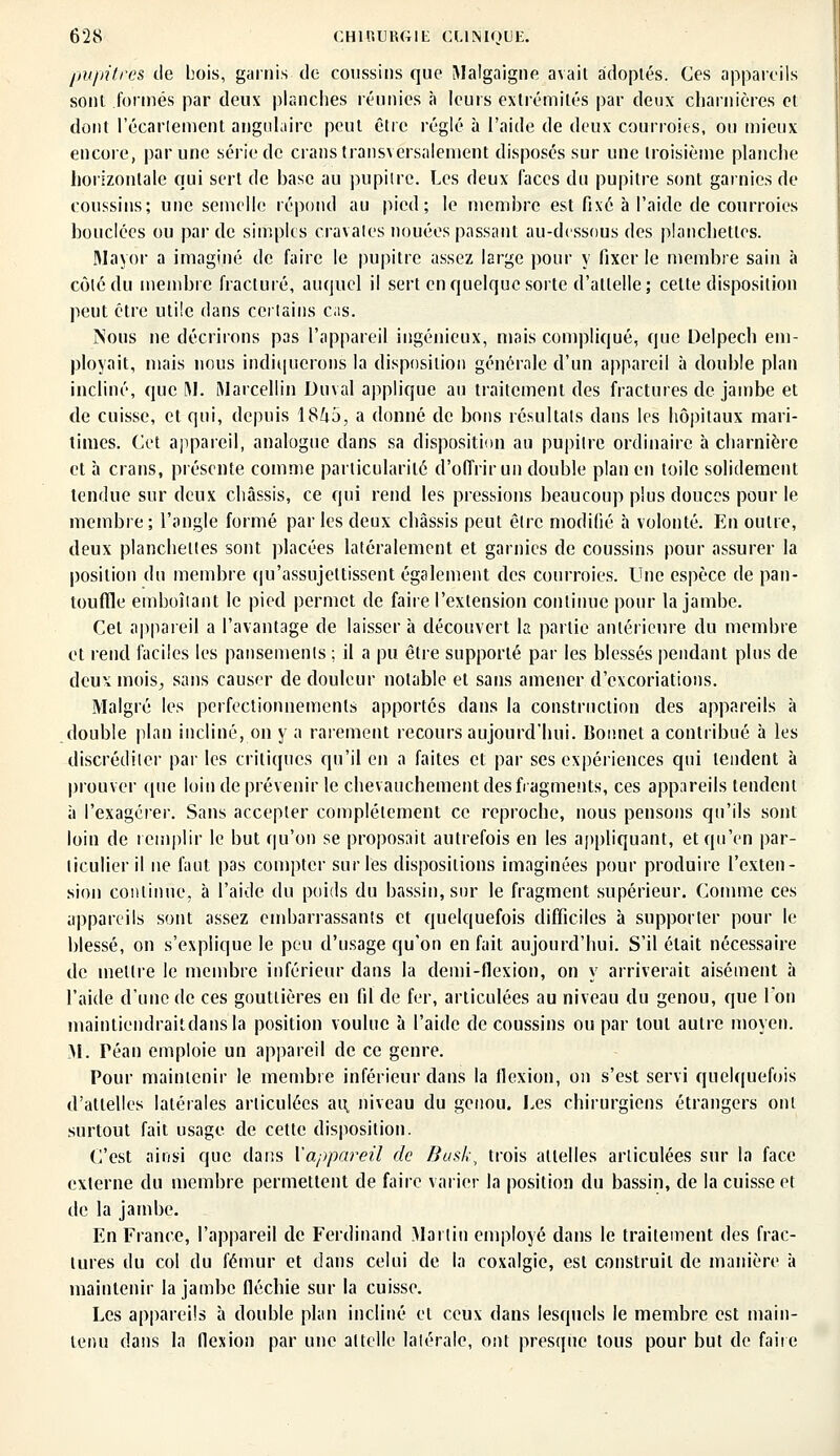 pupitres de bois, garnis de coussins que Malgaigne avait adoptés. Ces appareils sont formés par deux planchés réunies à leurs extrémités par deux charnières et dont récariement angulaire peut être réglé à l'aide de deux courroies, ou mieux encore, par une série de crans transversalement disposés sur une troisième planche horizontale qui sert de base au pupitre. Les deux faces du pupitre sont garnies de coussins; une semelle répond au pied; le membre est fixé à l'aide de courroies bouclées ou par de simples cravates nouées passant au-dessous des planchettes. Mayor a imaginé de faire le pupitre assez large pour y fixer le membre sain à côté du membre fracturé, auquel il sert en quelque sorte d'attelle; celte disposition peut être utile dans certains c;is. Nous ne décrirons pas l'appareil ingénieux, mais compliqué, que Delpech em- ployait, mais nous indiquerons la disposition générale d'un appareil à double plan incliné, que M. Marcellin Duval applique au traitement des fractures de jambe et de cuisse, et qui, depuis 18^5, a donné de bons résultats dans les hôpitaux mari- times. Cet appareil, analogue dans sa disposition au pupitre ordinaire à charnière et à crans, présente comme particularité d'offrir un double plan en toile solidement tendue sur deux châssis, ce qui rend les pressions beaucoup plus douces pour le membre ; l'angle formé par les deux châssis peut être modifié à volonté. En outre, deux planchettes sont placées latéralement et garnies de coussins pour assurer la position du membre qu'assujettissent également des courroies. Une espèce de pan- touffle emboîtant le pied permet de faire l'extension continue pour la jambe. Cet appareil a l'avantage de laisser h découvert la partie antérieure du membre et rend faciles les pansements ; il a pu être supporté par les blessés pendant plus de deux mois,, sans causer de douleur notable et sans amener d'excoriations. Malgré les perfectionnements apportés dans la construction des appareils à double plan incliné, on y a rarement recours aujourd'hui. Bonnet a contribué à les discréditer par les critiques qu'il en a faites et par ses expériences qui tendent à prouver que loin de prévenir le chevauchement des fragments, ces appareils tendent à l'exagérer. Sans accepter complètement ce reproche, nous pensons qu'ils sont loin de remplir le but qu'on se proposait autrefois en les appliquant, et qu'en par- ticulier il ne faut pas compter sur les dispositions imaginées pour produire l'exten- sion continue, à l'aide du poids du bassin, sur le fragment supérieur. Comme ces appareils sont assez embarrassants et quelquefois difficiles à supporter pour le blessé, on s'explique le peu d'usage qu'on en fait aujourd'hui. S'il était nécessaire de mettre le membre inférieur dans la demi-flexion, on y arriverait aisément à l'aide d'une de ces gouttières en fil de fer, articulées au niveau du genou, que l'on maintiendraitdansla position voulue à l'aide de coussins ou par tout autre moyen. AI. Péan emploie un appareil de ce genre. Pour maintenir le membre inférieur dans la flexion, on s'est servi quelquefois d'attelles latérales articulées au, niveau du genou. Les chirurgiens étrangers ont surtout fait usage de cette disposition. C'est ainsi que dans l'appareil de Busk\ trois attelles articulées sur la face externe du membre permettent de faire varier la position du bassin, de la cuisse et de la jambe. En France, l'appareil de Ferdinand Martin employé dans le traitement des frac- tures du col du fémur et dans celui de la coxalgie, est construit de manière à maintenir la jambe fléchie sur la cuisse. Les appareils a double plan incliné et ceux dans lesquels le membre est main- tenu dans la flexion par une attelle latérale, ont presque tous pour but de faire