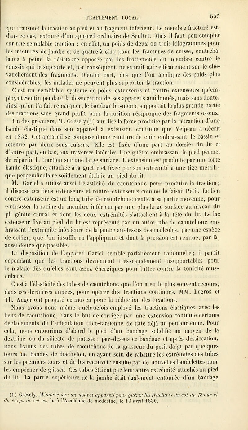 qui transmet la traction au pied et au fragment inférieur. Le membre fracturé est, dans ce cas, entouré d'un appareil ordinaire de Scullet. Mais il faut peu compter sur une semblable traction : en effet, un poids de deux ou trois kilogrammes pour les fractures de jambe et de quatre à cinq pour les fractures de cuisse, contreba- lance à peine la résistance opposée par les frottements du membre contre le coussin qui le supporte et, par conséquent, ne saurait agir efficacement sur le che- vauchement des fragments. D'autre part, dès que l'on applique des poids plus considérables, les malades ne peuvent plus supporter la traction. C'est un semblable système de poids extenseurs et contre-extenseurs qu'em- ployait Seùtiii pendant la dessiccation de ses appareils amidonnés, mais sans doute, ainsi qu'on l'a fait remarquer, le bandage lui-même supportait la plus grande partie des tractions sans grand profit pour la position réciproque des fragments osseux. Un des premiers, M. Grésely(l) a utilisé la force produite par la rétraction d'une bande élastique dans son appareil h extension continue que Velpeau a décrit en 1832. Cet appareil se compose d'une ceinture de cuir embrassant le bassin et retenue par deux sous-cuisses. Elle est fixée d'une part au dossier du lit et d'autre part, en bas, aux traverses latérales. Une guêtre embrassant le pied permet de répartir la traction sur une large surface. L'extension est produite par une forte bande élastique, attachée à la guêtre et fixée par son extrémité à une tige métalli- que perpendiculaire solidement établie au pied du lit. M. Gariel a utilisé aussi l'élasticité du caoutchouc pour produire la traction; il dispose ses liens extenseurs et contre-extenseurs comme le faisait Petit. Le lien contre-extenseur est un long tube de caoutchouc renflé à sa partie moyenne, pour embrasser la racine du membre inférieur par une plus large surface au niveau du pli génito-crural et dont les deux extrémités s'attachent à la tête du lit. Le lac extenseur fixé au pied du lit est représenté par un autre tube de caoutchouc em- brassant l'extrémité inférieure de la jambe au-dessus des malléoles, par une espèce de collier, que l'on insuffle en l'appliquant et dont la pression est rendue, par là, aussi douce que possible. La disposition de l'appareil Gariel semble parfaitement rationnelle; il paraît cependant que les tractions deviennent très-rapidement insupportables pour le malade dès qu'elles sont assez énergiques pour lutter contre la tonicité mus- culaire. C'est h l'élasticité des tubes de caoutchouc que l'on a eu le plus souvent recours, dans ces dernières années, pour opérer des (raclions continues. MM. Legros et Th. Anger ont proposé ce moyen pour la réduction des luxations. Nous avons nous même quelquefois employé les tractions élastiques avec les liens de caoutchouc, dans le but de corriger par une extension continue certains déplacements de l'articulation libio-tarsienne de date déjà un peu ancienne. Pour cela, nous entourions d'abord le pied d'un bandage solidifié au moyen de la dextrinc ou du silicate de potasse ; par-dessus ce bandage et après dessiccation, nous fixions des tubes de caoutchouc de la grosseur du petit doigt par quelques tours de bandes de diachylon, en ayant soin de rabattre les extrémités des tubes sur les premiers tours et de les recouvrir ensuite par de nouvelles bandelettes poul- ies empêcher de glisser. Ces tubes étaient par leur autre extrémité attachés au pied du lit. La partie supérieure de la jambe était également entourée d'un bandage (1) Grésely, Mémoire sur un nouvel appareil pour guérir les fractures du col du fémur et du corps de cet os, lu à l'Académie de médecine, le 13 avril 1830.