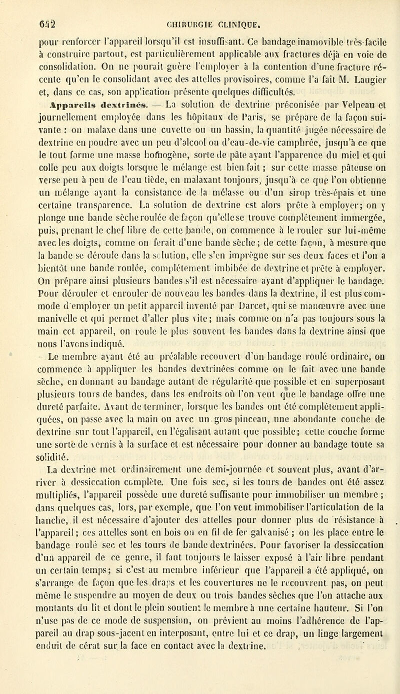 pour renforcer l'appareii lorsqu'il est insuffisant. Ce bandage inamovible très-facile à construire partout, est particulièrement applicable aux fractures déjà en voie de consolidation. On ne pourait guère l'employer à la contention d'une fracture ré- cente qu'en le consolidant avec des attelles provisoires, comme l'a fait M. Laugier et, dans ce cas, son application présente quelques difficultés. Appareils dextrinés. — La solution de dexlrine préconisée par Velpeau et journellement employée dans les hôpitaux de Taris, se prépare de la façon sui- vante : on malaxe dans une cuvette ou un bassin, la quantité jugée nécessaire de dextrine en poudre avec un peu d'alcool ou d'eau-de-vie camphrée, jusqu'à ce que le tout forme une masse homogène, sorte de pâte ayant l'apparence du miel et qui colle peu aux doigts lorsque le mélange est bien fait ; sur cette masse pâteuse on verse peu a peu de l'eau tiède, en malaxant toujours, jusqu'à ce que l'on obtienne un mélange ayant la consistance de la mélasse ou d'un sirop très-épais et une certaine transparence. La solution de dextrine est alors prêle à employer; on y plonge une bande sèche roulée defiiçon qu'elle se trouve complètement immergée, puis, prenant le chef libre de celte bande, on commence à le rouler sur lui-même avec les doigts, comme on ferait d'une bande sèche; de cette façon, à mesure que la bande se déroule dans la solution, elle s'en imprègne sur ses deux faces et l'on a bientôt une bande roulée, complètement imbibée de dexlrine et prêle à employer. On prépare ainsi plusieurs bandes s'il est nécessaire ayant d'appliquer le bandage. Pour dérouler et enrouler de nouveau les bandes dans la dexlrine, il est plus com- mode d'employer un petit appareil inventé par Darcet, qui se manœuvre avec une manivelle et qui permet d'aller plus vite; mais comme on n'a pas toujours sous la main cet appareil, on roule le plus souvent les bandes dans la dextrine ainsi que nous l'avons indiqué. Le membre ayant été au préalable recouvert d'un bandage roulé ordinaire, on commence à appliquer les bandes dextrinées comme on le fait avec une bande sècbe, en donnant au bandage autant de régularité que possible et en superposant plusieurs tours de bandes, dans les endroits où l'on veut que le bandage offre une dureté parfaite. Avant de terminer, lorsque les bandes ont été complètement appli- quées, on passe avec la main ou avec un gros pinceau, une abondante couche de dexlrine sur tout l'appareil, en l'égalisant autant que possible; cette couche forme une sorte de vernis à la surface et est nécessaire pour donner au bandage toute sa solidité. La dexlrine met ordinairement une demi-journée et souvent plus, avant d'ar- river à dessiccation complète. Une fois sec, si les tours de bandes ont été assez multipliés, l'appareil possède une dureté suffisante pour immobiliser un membre ; dans quelques cas, lors, par exemple, que l'on veut immobiliser l'articulation de la hanche, il est nécessaire d'ajouter des attelles pour donner plus de résistance à l'appareil ; ces attelles sont en bois ou en fil de fer galvanisé ; on les place entre le bandage roulé sec et les tours de bande dextrinées. Pour favoriser la dessiccation d'un appareil de ce genre, il faut toujours le laisser exposé à l'air libre pendant un certain temps; si c'est au membre inférieur que l'appareil a été appliqué, on s'arrange de façon que les draps et les couvertures ne le recouvrent pas, on peut même le suspendre au moyen de deux ou trois bandes sèches que l'on allache aux moulants du lit et dont le plein soutient le membre à une certaine hauteur. Si l'on n'use pas de ce mode de suspension, on prévient au moins l'adhérence de l'ap- pareil au drap sous-jacenlen interposant, entre lui et ce drap, un linge largement enduit de cérat sur la face en contact avec la dextrine.