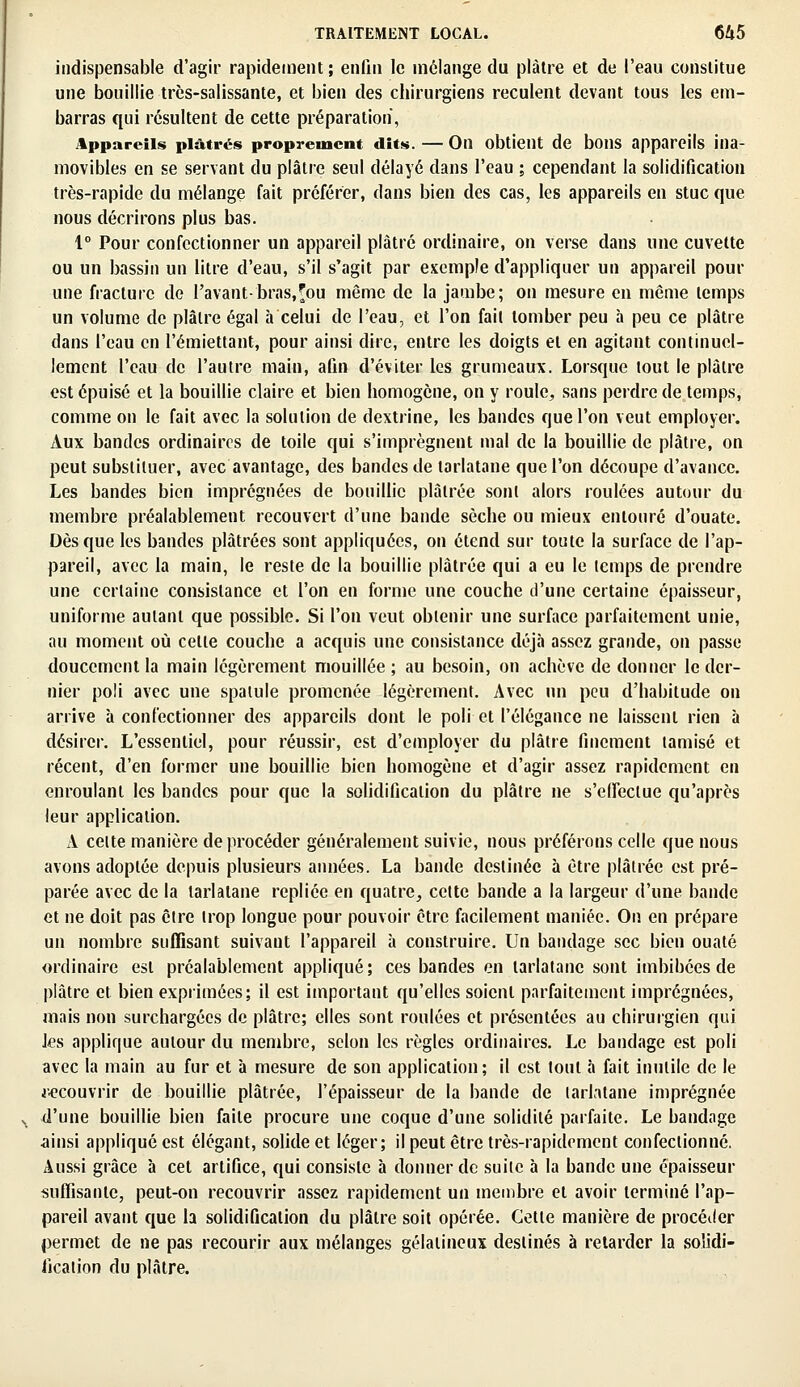 indispensable d'agir rapidement; enfin le mélange du plâtre et de l'eau constitue une bouillie très-salissante, et bien des chirurgiens reculent devant tous les em- barras qui résultent de cette préparation, Appareils plâtrés proprement dits. — On obtient de bons appareils ina- movibles en se servant du plâtre seul délayé dans l'eau ; cependant la solidification très-rapide du mélange fait préférer, dans bien des cas, les appareils en stuc que nous décrirons plus bas. 1° Pour confectionner un appareil plâtré ordinaire, on verse dans une cuvette ou un bassin un litre d'eau, s'il s'agit par exemple d'appliquer un appareil pour une fracture de rayant-bras,fou même de la jambe; on mesure en même temps un volume de plâtre égal à celui de l'eau, et l'on fait tomber peu à peu ce plâtre dans l'eau en l'endettant, pour ainsi dire, entre les doigts et en agitant continuel- lement l'eau de l'autre main, afin d'éviter les grumeaux. Lorsque tout le plâtre est épuisé et la bouillie claire et bien homogène, on y roule, sans perdre de temps, comme on le fait avec la solution de dextrine, les bandes que l'on veut employer. Aux bandes ordinaires de toile qui s'imprègnent mal de la bouillie de plâtre, on peut substituer, avec avantage, des bandes de tarlatane que l'on découpe d'avance. Les bandes bien imprégnées de bouillie plâtrée sont alors roulées autour du membre préalablement recouvert d'une bande sèche ou mieux entouré d'ouate. Dès que les bandes plâtrées sont appliquées, on étend sur toute la surface de l'ap- pareil, avec la main, le reste de la bouillie plâtrée qui a eu le temps de prendre une certaine consistance et l'on en forme une couche d'une certaine épaisseur, uniforme autant que possible. Si l'on veut obtenir une surface parfaitement unie, au moment où celle couche a acquis une consistance déjà assez grande, on passe doucement la main légèrement mouillée ; au besoin, on achève de donner le der- nier poli avec une spatule promenée légèrement. Avec un peu d'habitude on arrive à confectionner des appareils dont le poli et l'élégance ne laissent rien à désirer. L'essentiel, pour réussir, est d'employer du plâtre finement tamisé et récent, d'en former une bouillie bien homogène et d'agir assez rapidement en enroulant les bandes pour que la solidification du plâtre ne s'effectue qu'après leur application. A celte manière de procéder généralement suivie, nous préférons celle que nous avons adoptée depuis plusieurs années. La bande destinée à être plâtrée est pré- parée avec de la tarlatane repliée en quatre, cette bande a la largeur d'une bande et ne doit pas cire trop longue pour pouvoir être facilement maniée. On en prépare un nombre suffisant suivant l'appareil à construire. Un bandage sec bien ouaté ordinaire est préalablement appliqué; ces bandes en tarlatane sont imbibées de plâtre et bien exprimées; il est important qu'elles soient parfaitement imprégnées, mais non surchargées de plâtre; elles sont roulées et présentées au chirurgien qui les applique autour du membre, selon les règles ordinaires. Le bandage est poli avec la main au fur et h mesure de son application; il est tout à fait inutile de le recouvrir de bouillie plâtrée, l'épaisseur de la bande de tarlatane imprégnée d'une bouillie bien faite procure une coque d'une solidité parfaite. Le bandage ainsi appliqué est élégant, solide et léger; il peut être très-rapidement confectionné. Aussi grâce à cet artifice, qui consiste à donner de suilc à la bande une épaisseur suffisante, peut-on recouvrir assez rapidement un membre et avoir terminé l'ap- pareil avant que la solidification du plâtre soit opérée. Cette manière de procéder permet de ne pas recourir aux mélanges gélatineux destinés à retarder la solidi- fication du plâtre.