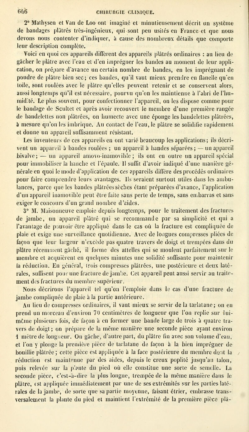 2° Mathyscn et Van de Loo ont imaginé et minutieusement décrit un système de bandages plâtrés très-ingénieux, qui sont peu usités en France et que nous devons nous contenter d'indiquer, à cause des nombreux détails que comporte leur description complète. Voici en quoi ces appareils diffèrent des appareils plâtrés ordinaires : au lieu de gâcher le plâtre avec l'eau et d'en imprégner les bandes au moment de leur appli- cation, on prépare d'avance un certain nombre de bandes, en les imprégnant de poudre de plâtre bien sec; ces bandes, qu'il vaut mieux prendre en flanelle qu'en toile, sont roulées avec le plâtre qu'elles peuvent retenir et se conservent alors, aussi longtemps qu'il est nécessaire, pourvu qu'on les maintienne à l'abri de l'hu- midité. Le plus souvent, pour confectionner l'appareil, on les dispose comme pour le bandage de Scultet et après avoir recouvert le membre d'une première rangée de bandelctles non plâtrées, on humecte avec une éponge les bandelettes plâtrées, à mesure qu'on les imbrique. Au contact de l'eau, le plâtre se solidifie rapidement et donne un appareil suffisamment résistant. Les inventeurs de ces appareils en ont varié beaucoup les applications; ils décri- vent un appareil à bandes roulées ; un appareil à bandes séparées ; — un appareil bivalve; — un appareil amovo-inamovib'c; ils ont en outre un appareil spécial pour immobiliser la hanche et l'épaule. Il suffit d'avoir indiqué d'uue manière gé- nérale en quoi le mode d'application de ces appareils diffère des procédés ordinaires pour faire comprendre leurs avantages. Ils seraient surtout utiles dans les ambu- lances, parce que les bandes plâtrées sèches étant préparées d'avance, l'application d'un appareil inamovible peut être faite sans perte de temps, sans embarras et sans exiger le concours d'un grand nombre d'aides. 3° M. Maisonncuve emploie depuis longtemps, pour le traitement des fractures de jambe, un appareil plâtré qui se recommande par sa simplicité et qui a Favaniage de pouvoir être applique dans le cas où la fracture est compliquée de plaie et exige une surveillance quotidienne. Avec de longues compresses pliées de façon que leur largeur n'excède pas quatre travers de doigt et trempées dans du plâtre récemment gâché, il forme des attelles qui se moulent parfaitement sur le membre et acquièrent en quelques minutes une solidité suffisante pour maintenir la réduction. En général, trois compresses plâtrées, une postérieure et deux laté- rales, suffisent pour une fracture de jambe. Cet appareil peut aussi servir au traite- ment des fractures du membre supérieur. Nous décrirons l'appareil tel qu'on l'emploie dans le cas d'une fracture de jambe compliquée de plaie à la partie antérieure. Au lieu de compresses ordinaires, il vaut mieux se servir de la tarlatane; on en prend un morceau d'environ 70 centimètres de longueur que l'on replie sur lui- môme plusieurs fois, de façon h en former une bande large de trois à quatre tra- vers de doigt ; on prépare de la même manière une seconde pièce ayant environ 1 mètre de longueur. On gâche, d'autre part, du plâtre fin avec son volume d'eau, et l'on y plonge la première pièce de tarlatane de façon à la bien imprégner de bouillie plâtrée; cette pièce est appliquée à la face postérieure du membre dont la réduction est maintenue par des aides, depuis le creux poplité jusqu'au talon, puis relevée sur la plante du pied où elle constitue une sorte de semelle. La seconde pièce, c'est-à-dire la plus longue, trempée de la même manière clans le plaire, est appliquée immédiatement par une de ses extrémités sur les parties laté- rales de la jambe, de sorte que sa partie moyenne, faisant élrier, embrasse trans- versalement la plante du pied et maintient l'extrémité de la première pièce plà-