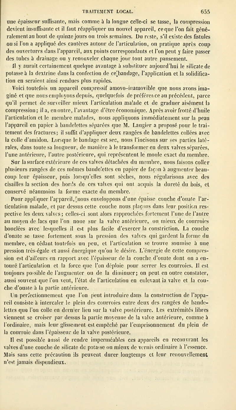 une épaisseur suffisante, mais comme à la longue celle-ci se tasse, la compression devient insuffisante et il faut réappliquer un nouvel appareil, ce que l'on fait géné- ralement au bout de quinze jours ou trois semaines. Du reste, s'il existe des fistules ou si l'on a appliqué des cautères autour de l'articulation, on pratique après coup des ouvertures dans l'appareil, aux points correspondants et l'on peut y faire passer des tubes à drainage ou y renouveler chaque jour tout autre pansement. Il y aurait certainement quelque avantage à substituer aujourd'hui le silicate de potasse h la dexlrine dans la confection de ce[bandage, l'application et la solidifica- tion en seraient ainsi rendues plus rapides. Voici toutefois un appareil compressif amovo-inamovible que nous avons ima- giné et que nous employons depuis, quelquefois de préféreiice au précédent, parce qu'il permet de surveiller mieux l'articulation malade et de graduer aisément la compression; il a, en outre, l'avantage d'être économique. Après avoir frotté d'huile l'articulation et le membre malades, nous appliquons immédiatement sur la peau l'appareil en papier à bandelettes séparées que M. Laugier a proposé pour le trai- tement des fractures; il suffit d'appliquer deux rangées de bandelettes collées avec la colle d'amidon. Lorsque le bandage est sec, nous l'incisons sur ses parties laté- rales, dans toute sa longueur, de manière à le transformer en deux valves séparées, l'une antérieure, l'autre postérieure, qui représentent le moule exact du membre. Sur la surface extérieure de ces valves détachées du membre, nous faisons coller plusieurs rangées de ces mêmes bandelettes en papier de façon à augmenter beau- coup leur épaisseur, puis lorsqu'elles sont sèches, nous régularisons avec des cisailles la section des bords de ces valves qui ont acquis la dureté du bois, et conservé néanmoins la forme exacte du membre. Pour appliquer l'appareil,^nous enveloppons d'une épaisse couche d'ouate l'ar- ticulation malade, et par dessus cette couche nous plaçons dans leur position res- pective les deux valves; celles-ci sont alors rapprochées fortement l'une de l'autre au moyen de lacs que l'on noue sur la valve antérieure, ou mieux de courroies bouclées avec lesquelles il est plus facile d'exercer la conslriction. La couche d'ouate se tasse fortement sous la pression des valves qui gardent la forme du membre, en cédant toutefois un peu, cl l'articulation se trouve soumise à une pression très-égale et aussi énergique qu'on le désire. L'énergie de celte compres- sion est d'ailleurs en rapport avec l'épaisseur de la couche d'ouate dont on a en- touré l'articulation et la force que l'on déploie pour serrer les courroies. Il est toujours possible de l'augmenter ou de la diminuer; on peut en outre constater, aussi souvent que l'on veut, l'état de l'articulation en enlevant la valve et la cou- che d'ouaie à la partie antérieure. Un perfectionnement que l'on peut introduire dans la construction de l'appa- reil consiste à intercaler le plein des courroies entre deux des rangées de bande- lettes quG l'on colle en dernier lieu sur la valve postérieure. Les extrémités libres viennent se croiser par dessus la partie moyenne de la valve antérieure, comme à l'ordinaire, mais leur glissement est empêché par l'emprisonnement du plein de la courroie dans l'épaisseur de la valve postérieure. Il est possible aussi de rendre imperméables ces appareils en recouvrant les valves d'une couche de silicate de potasse ou mieux de vernis ordinaire à l'essence. Mais sans celle précaution ils peuvent durer longtemps et leur renouvellement n'est jamais dispendieux.