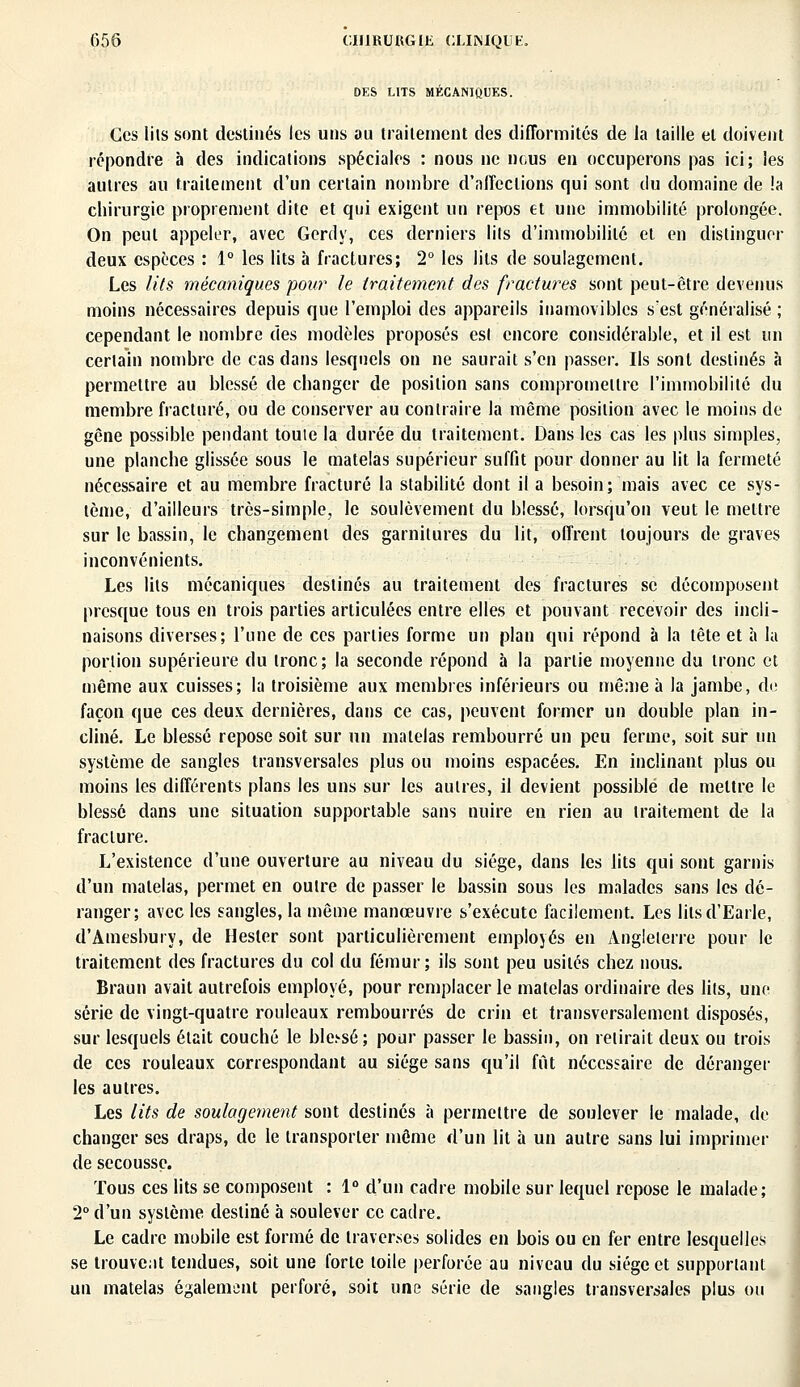 DES LITS MECANIQUES. Ces lits sont destinés les uns au traitement des difformités de la taille et doivent répondre à des indications spéciales : nous ne nous en occuperons pas ici; les autres au traitement d'un certain nombre d'affections qui sont du domaine de !a chirurgie proprement dite et qui exigent un repos et une immobilité prolongée. On peut appeler, avec Gerdy, ces derniers lits d'immobilité et en distinguer deux espèces : 1° les lits à fractures; 2° les lits de soulagement. Les lits mécaniques pour le traitement des fractures sont peut-être devenus moins nécessaires depuis que l'emploi des appareils inamovibles s'est généralisé ; cependant le nombre des modèles proposés est encore considérable, et il est un certain nombre de cas dans lesquels on ne saurait s'en passer. Ils sont destinés à permettre au blessé de changer de position sans compromettre l'immobilité du membre fracturé, ou de conserver au contraire la même position avec le moins de gêne possible pendant toute la durée du traitement. Dans les cas les plus simples, une planche glissée sous le matelas supérieur suffit pour donner au lit la fermeté nécessaire et au membre fracturé la stabilité dont il a besoin; mais avec ce sys- tème, d'ailleurs très-simple, le soulèvement du blessé, lorsqu'on veut le mettre sur le bassin, le changement des garnitures du lit, offrent toujours de graves inconvénients. Les lits mécaniques destinés au traitement des fractures se décomposent presque tous en trois parties articulées entre elles et pouvant recevoir des incli- naisons diverses; l'une de ces parties forme un plan qui répond à la tête et à la portion supérieure du tronc; la seconde répond à la partie moyenne du tronc et même aux cuisses; la troisième aux membres inférieurs ou même à la jambe, de façon que ces deux dernières, dans ce cas, peuvent former un double plan in- cliné. Le blessé repose soit sur un matelas rembourré un peu ferme, soit sur un système de sangles transversales plus ou moins espacées. En inclinant plus ou moins les différents plans les uns sur les autres, il devient possible de mettre le blessé dans une situation supportable sans nuire en rien au traitement de la fracture. L'existence d'une ouverture au niveau du siège, dans les lits qui sont garnis d'un matelas, permet en outre de passer le bassin sous les malades sans les dé- ranger; avec les sangles, la même manœuvre s'exécute facilement. Les litsd'Earle, d'Amesbury, de Hester sont particulièrement employés en Angleterre pour le traitement des fractures du col du fémur; ils sont peu usités chez nous. Braun avait autrefois employé, pour remplacer le matelas ordinaire des lits, une série de vingt-quatre rouleaux rembourrés de crin et transversalement disposés, sur lesquels était couché le blc-sé; pour passer le bassin, on retirait deux ou trois de ces rouleaux correspondant au siège sans qu'il fut nécessaire de déranger les autres. Les lits de soulagement sont destinés à permettre de soulever le malade, de changer ses draps, de le transporter même d'un lit à un autre sans lui imprimer de secousse. Tous ces lits se composent : 1° d'un cadre mobile sur lequel repose le malade; 2° d'un système destiné à soulever ce cadre. Le cadre mobile est formé de traverses solides en bois ou en fer entre lesquelles se trouvent tendues, soit une forte toile perforée au niveau du siège et supportant un matelas également perforé, soit une série de sangles transversales plus ou