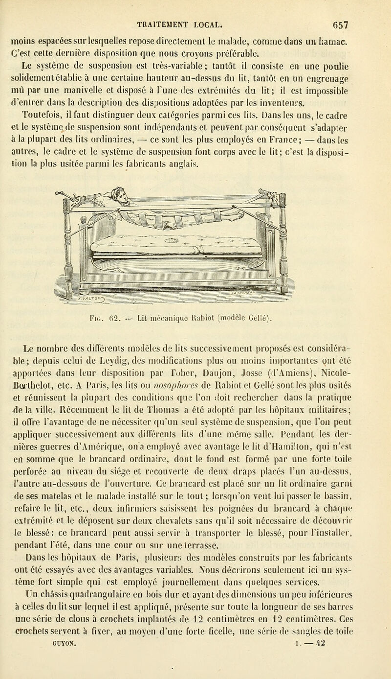 moins espacées sur lesquelles repose directement le malade, comme dans un hamac. C'est celte dernière disposition que nous croyons préférable. Le système de suspension est très-variable ; tantôt il consiste en une poulie solidement établie à une certaine hauteur au-dessus du lit, tantôt en un engrenage mû par une manivelle et disposé à l'une des extrémités du lit; il est impossible d'entrer dans la description des dispositions adoptées par les inventeurs. Toutefois, il faut distinguer deux catégories parmi ces lits. Dans les uns, le cadre et le système de suspension sont indépendants et peuvent par conséquent s'adapter à la plupart des lits ordinaires, — ce sont les plus employés en France; —dans les autres, le cadre et le système de suspension font corps avec le lit; c'est la disposi- tion la plus usitée parmi les fabricants anglais. m1 Fig. 62. — Lit mécanique Rabiot (modèle Celle) Le nombre des différents modèles de lits successivement proposés est considéra- ble; depuis celui de Leydig, des modifications plus ou moins importantes ont été apportées dans leur disposition par lober, Daujon, Josse (d'Amiens), Nicole- Rerlhelot, etc. A Paris, les lits ou nosophores de Rabiot et Gellé sont les plus usités et réunissent la plupart des conditions que l'on doit rechercher dans la pratique delà ville. Récemment le lit de Thomas a été adopté par les hôpitaux militaires; il offre l'avantage de ne nécessiter qu'un seul système de suspension, que l'on peut appliquer successivement aux différents lits d'une môme salle. Pendant les der- nières guerres d'Amérique, on a employé avec avantage le lit d'Hamilton, qui n'est en somme que le brancard ordinaire, dont le fond est formé par une forte toile perforée au niveau du siège et recouverte de deux draps placés l'un au-dessus, l'autre au-dessous de l'ouverture. Ce brancard est placé sur un lit ordinaire garni de ses matelas et le malade installé sur le tout; lorsqu'on veut lui passer le bassin, refaire le lit, etc., deux infirmiers saisissent les poignées du brancard à chaque extrémité et le déposent sur deux chevalets sans qu'il soit nécessaire de découvrir le blessé: ce brancard peut aussi servir à transporter le blessé, pour l'installer, pendant l'été, dans une cour ou sur une terrasse. Dans les hôpitaux de Paris, plusieurs des modèles construits par les fabricants ont été essayés avec des avantages variables. Nous décrirons seulement ici un sys- tème fort simple qui est employé journellement dans quelques services. Un châssis quadrangulaire en bois dur et ayant des dimensions un peu inférieures à celles du lit sur lequel il est appliqué, présente sur toute la longueur de ses barres une série de clous à crochets implantés de 12 centimètres en 12 centimètres. Ces crochets servent à fixer, au moyen d'une forte ficelle, une série de sangles de toile guyon. i. — 42